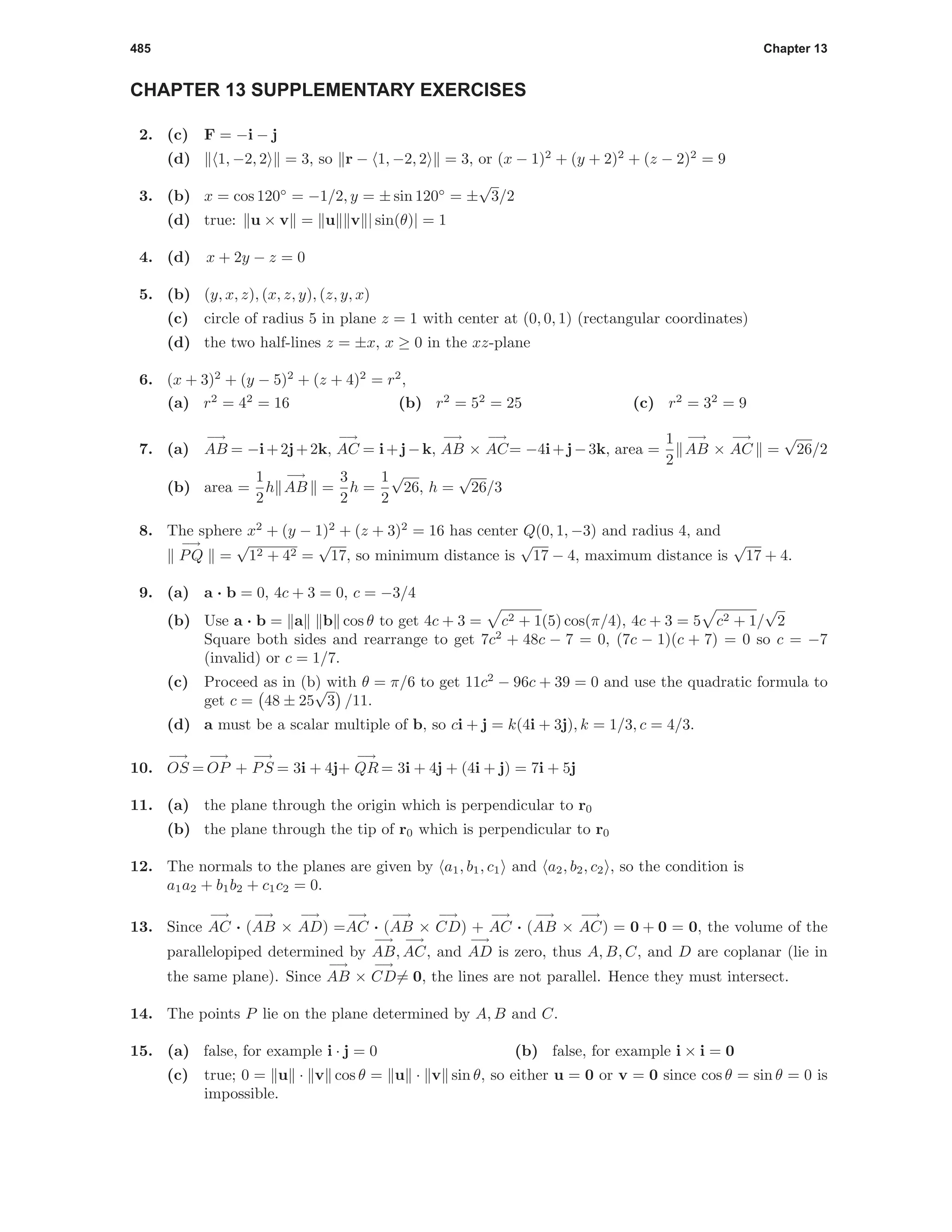 485 Chapter 13
CHAPTER 13 SUPPLEMENTARY EXERCISES
2. (c) F = −i − j
(d) 1, −2, 2 = 3, so r − 1, −2, 2 = 3, or (x − 1)2
+ (y + 2)2
+ (z − 2)2
= 9
3. (b) x = cos 120◦
= −1/2, y = ± sin 120◦
= ±
√
3/2
(d) true: u × v = u v | sin(θ)| = 1
4. (d) x + 2y − z = 0
5. (b) (y, x, z), (x, z, y), (z, y, x)
(c) circle of radius 5 in plane z = 1 with center at (0, 0, 1) (rectangular coordinates)
(d) the two half-lines z = ±x, x ≥ 0 in the xz-plane
6. (x + 3)2
+ (y − 5)2
+ (z + 4)2
= r2
,
(a) r2
= 42
= 16 (b) r2
= 52
= 25 (c) r2
= 32
= 9
7. (a)
−→
AB = −i+2j+2k,
−→
AC = i+j−k,
−→
AB ×
−→
AC= −4i+j−3k, area =
1
2
−→
AB ×
−→
AC =
√
26/2
(b) area =
1
2
h
−→
AB =
3
2
h =
1
2
√
26, h =
√
26/3
8. The sphere x2
+ (y − 1)2
+ (z + 3)2
= 16 has center Q(0, 1, −3) and radius 4, and
−→
PQ =
√
12 + 42 =
√
17, so minimum distance is
√
17 − 4, maximum distance is
√
17 + 4.
9. (a) a · b = 0, 4c + 3 = 0, c = −3/4
(b) Use a · b = a b cos θ to get 4c + 3 = c2 + 1(5) cos(π/4), 4c + 3 = 5 c2 + 1/
√
2
Square both sides and rearrange to get 7c2
+ 48c − 7 = 0, (7c − 1)(c + 7) = 0 so c = −7
(invalid) or c = 1/7.
(c) Proceed as in (b) with θ = π/6 to get 11c2
− 96c + 39 = 0 and use the quadratic formula to
get c = 48 ± 25
√
3 /11.
(d) a must be a scalar multiple of b, so ci + j = k(4i + 3j), k = 1/3, c = 4/3.
10.
−→
OS =
−→
OP +
−→
PS = 3i + 4j+
−→
QR = 3i + 4j + (4i + j) = 7i + 5j
11. (a) the plane through the origin which is perpendicular to r0
(b) the plane through the tip of r0 which is perpendicular to r0
12. The normals to the planes are given by a1, b1, c1 and a2, b2, c2 , so the condition is
a1a2 + b1b2 + c1c2 = 0.
13. Since
−→
AC · (
−→
AB ×
−→
AD) =
−→
AC · (
−→
AB ×
−→
CD) +
−→
AC · (
−→
AB ×
−→
AC) = 0 + 0 = 0, the volume of the
parallelopiped determined by
−→
AB,
−→
AC, and
−→
AD is zero, thus A, B, C, and D are coplanar (lie in
the same plane). Since
−→
AB ×
−→
CD= 0, the lines are not parallel. Hence they must intersect.
14. The points P lie on the plane determined by A, B and C.
15. (a) false, for example i · j = 0 (b) false, for example i × i = 0
(c) true; 0 = u · v cos θ = u · v sin θ, so either u = 0 or v = 0 since cos θ = sin θ = 0 is
impossible.
 