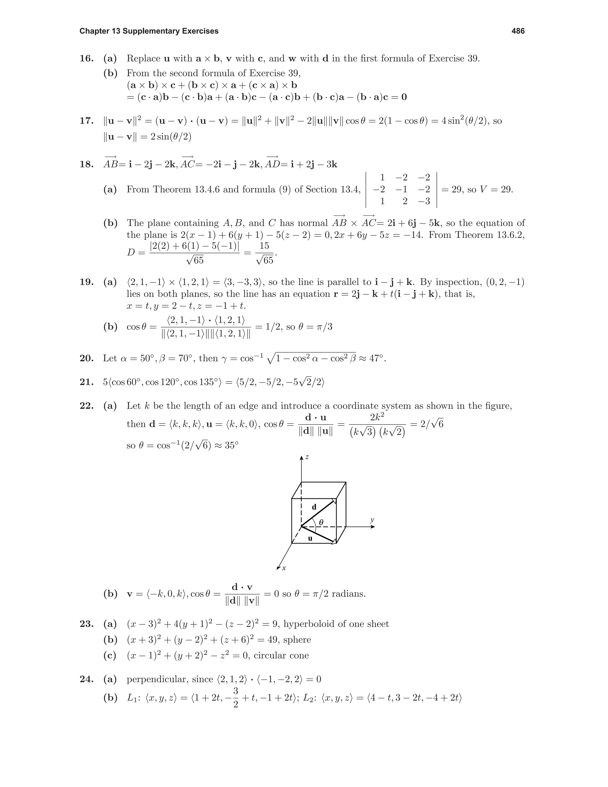 Chapter 13 Supplementary Exercises 486
16. (a) Replace u with a × b, v with c, and w with d in the ﬁrst formula of Exercise 39.
(b) From the second formula of Exercise 39,
(a × b) × c + (b × c) × a + (c × a) × b
= (c · a)b − (c · b)a + (a · b)c − (a · c)b + (b · c)a − (b · a)c = 0
17. u − v 2
= (u − v) · (u − v) = u 2
+ v 2
− 2 u v cos θ = 2(1 − cos θ) = 4 sin2
(θ/2), so
u − v = 2 sin(θ/2)
18.
−→
AB= i − 2j − 2k,
−→
AC= −2i − j − 2k,
−→
AD= i + 2j − 3k
(a) From Theorem 13.4.6 and formula (9) of Section 13.4,
1 −2 −2
−2 −1 −2
1 2 −3
= 29, so V = 29.
(b) The plane containing A, B, and C has normal
−→
AB ×
−→
AC= 2i + 6j − 5k, so the equation of
the plane is 2(x − 1) + 6(y + 1) − 5(z − 2) = 0, 2x + 6y − 5z = −14. From Theorem 13.6.2,
D =
|2(2) + 6(1) − 5(−1)|
√
65
=
15
√
65
.
19. (a) 2, 1, −1 × 1, 2, 1 = 3, −3, 3 , so the line is parallel to i − j + k. By inspection, (0, 2, −1)
lies on both planes, so the line has an equation r = 2j − k + t(i − j + k), that is,
x = t, y = 2 − t, z = −1 + t.
(b) cos θ =
2, 1, −1 · 1, 2, 1
2, 1, −1 1, 2, 1
= 1/2, so θ = π/3
20. Let α = 50◦
, β = 70◦
, then γ = cos−1
1 − cos2 α − cos2 β ≈ 47◦
.
21. 5 cos 60◦
, cos 120◦
, cos 135◦
= 5/2, −5/2, −5
√
2/2
22. (a) Let k be the length of an edge and introduce a coordinate system as shown in the ﬁgure,
then d = k, k, k , u = k, k, 0 , cos θ =
d · u
d u
=
2k2
k
√
3 k
√
2
= 2/
√
6
so θ = cos−1
(2/
√
6) ≈ 35◦
d
u
θ y
x
z
(b) v = −k, 0, k , cos θ =
d · v
d v
= 0 so θ = π/2 radians.
23. (a) (x − 3)2
+ 4(y + 1)2
− (z − 2)2
= 9, hyperboloid of one sheet
(b) (x + 3)2
+ (y − 2)2
+ (z + 6)2
= 49, sphere
(c) (x − 1)2
+ (y + 2)2
− z2
= 0, circular cone
24. (a) perpendicular, since 2, 1, 2 · −1, −2, 2 = 0
(b) L1: x, y, z = 1 + 2t, −
3
2
+ t, −1 + 2t ; L2: x, y, z = 4 − t, 3 − 2t, −4 + 2t
 