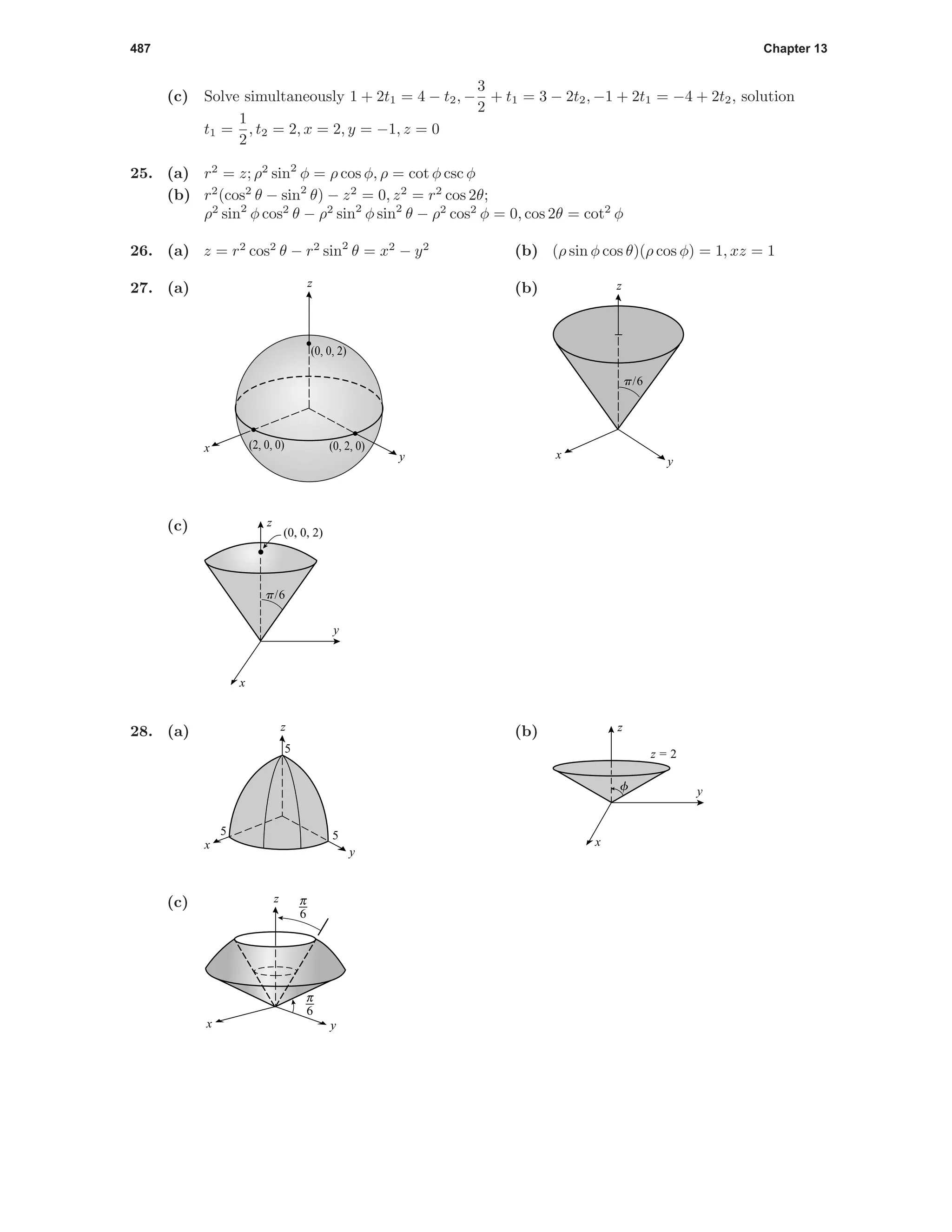 487 Chapter 13
(c) Solve simultaneously 1 + 2t1 = 4 − t2, −
3
2
+ t1 = 3 − 2t2, −1 + 2t1 = −4 + 2t2, solution
t1 =
1
2
, t2 = 2, x = 2, y = −1, z = 0
25. (a) r2
= z; ρ2
sin2
φ = ρ cos φ, ρ = cot φ csc φ
(b) r2
(cos2
θ − sin2
θ) − z2
= 0, z2
= r2
cos 2θ;
ρ2
sin2
φ cos2
θ − ρ2
sin2
φ sin2
θ − ρ2
cos2
φ = 0, cos 2θ = cot2
φ
26. (a) z = r2
cos2
θ − r2
sin2
θ = x2
− y2
(b) (ρ sin φ cos θ)(ρ cos φ) = 1, xz = 1
27. (a) z
y
x (2, 0, 0)
(0, 0, 2)
(0, 2, 0)
(b) z
y
x
p/6
(c)
p/6
y
x
z
(0, 0, 2)
28. (a) z
y
x
5
5
5
(b)
y
x
z
z = 2
f
(c) z
yx
2
2
 