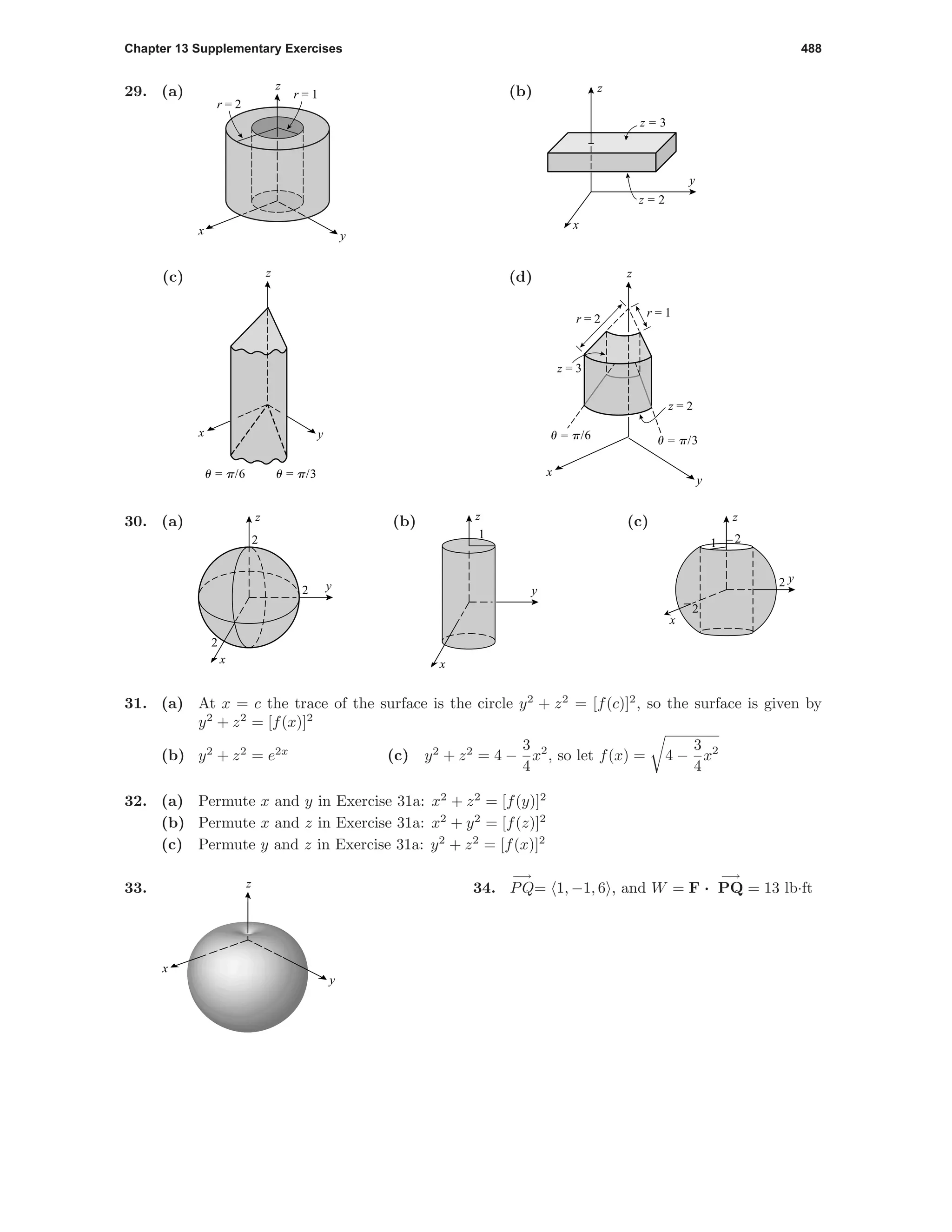 Chapter 13 Supplementary Exercises 488
29. (a) z
yx
r = 1
r = 2
(b)
y
x
z
z = 3
z = 2
(c) z
yx
u = p/6 u = p/3
(d) z
y
x
u = p/6 u = p/3
r = 1
z = 2
z = 3
r = 2
30. (a)
y
x
z
2
2
2
(b)
y
x
z
1
(c)
y
x
z
2
2
21
31. (a) At x = c the trace of the surface is the circle y2
+ z2
= [f(c)]2
, so the surface is given by
y2
+ z2
= [f(x)]2
(b) y2
+ z2
= e2x
(c) y2
+ z2
= 4 −
3
4
x2
, so let f(x) = 4 −
3
4
x2
32. (a) Permute x and y in Exercise 31a: x2
+ z2
= [f(y)]2
(b) Permute x and z in Exercise 31a: x2
+ y2
= [f(z)]2
(c) Permute y and z in Exercise 31a: y2
+ z2
= [f(x)]2
33. z
y
x
34.
−→
PQ= 1, −1, 6 , and W = F ·
−→
PQ = 13 lb·ft
 
