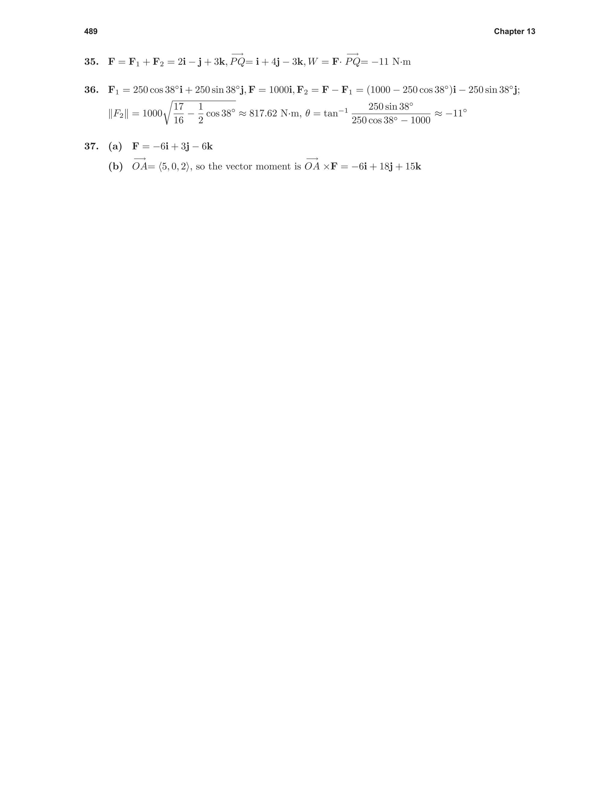 489 Chapter 13
35. F = F1 + F2 = 2i − j + 3k,
−→
PQ= i + 4j − 3k, W = F·
−→
PQ= −11 N·m
36. F1 = 250 cos 38◦
i + 250 sin 38◦
j, F = 1000i, F2 = F − F1 = (1000 − 250 cos 38◦
)i − 250 sin 38◦
j;
F2 = 1000
17
16
−
1
2
cos 38◦
≈ 817.62 N·m, θ = tan−1 250 sin 38◦
250 cos 38◦ − 1000
≈ −11◦
37. (a) F = −6i + 3j − 6k
(b)
−→
OA= 5, 0, 2 , so the vector moment is
−→
OA ×F = −6i + 18j + 15k
 