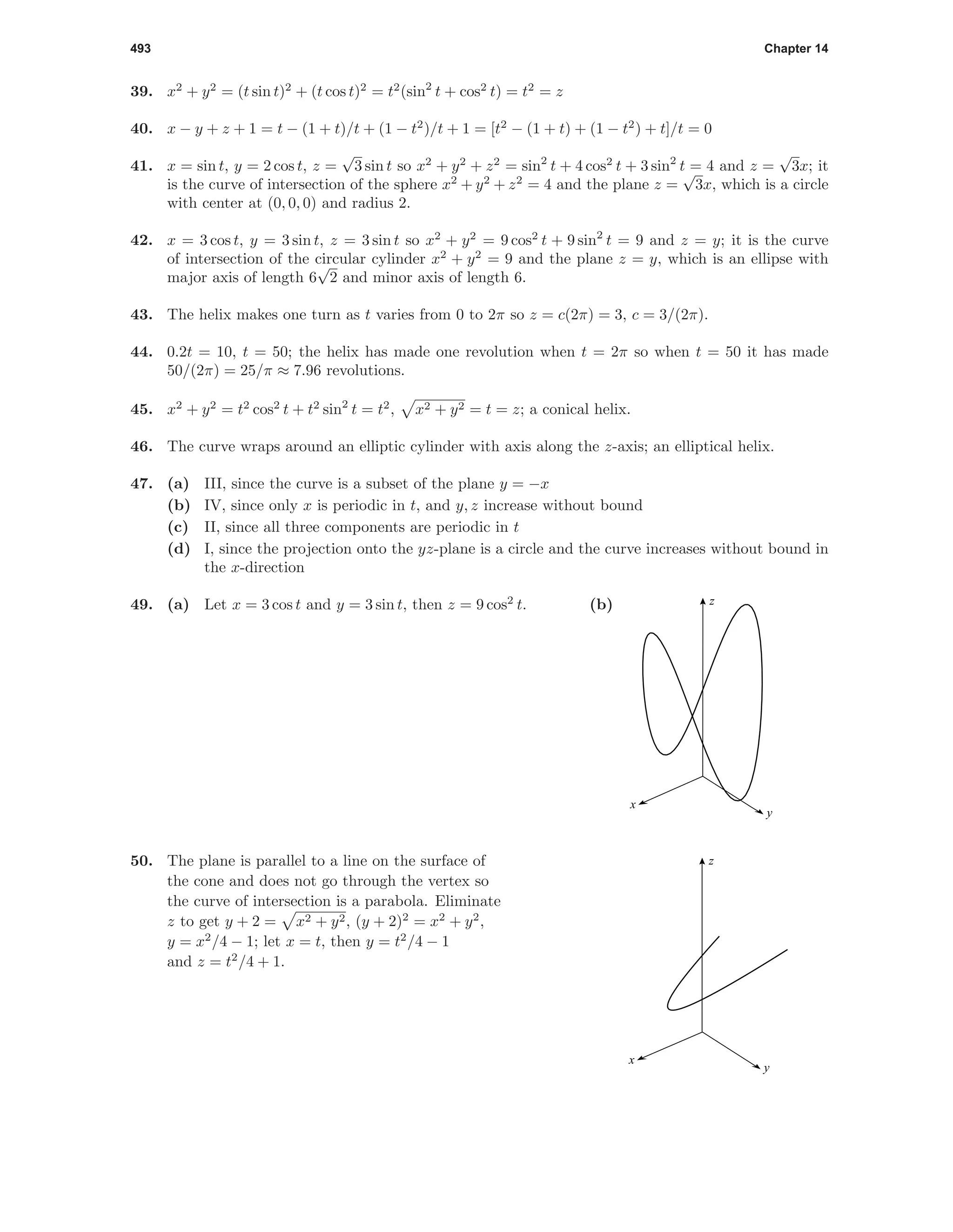 493 Chapter 14
39. x2
+ y2
= (t sin t)2
+ (t cos t)2
= t2
(sin2
t + cos2
t) = t2
= z
40. x − y + z + 1 = t − (1 + t)/t + (1 − t2
)/t + 1 = [t2
− (1 + t) + (1 − t2
) + t]/t = 0
41. x = sin t, y = 2 cos t, z =
√
3 sin t so x2
+ y2
+ z2
= sin2
t + 4 cos2
t + 3 sin2
t = 4 and z =
√
3x; it
is the curve of intersection of the sphere x2
+ y2
+ z2
= 4 and the plane z =
√
3x, which is a circle
with center at (0, 0, 0) and radius 2.
42. x = 3 cos t, y = 3 sin t, z = 3 sin t so x2
+ y2
= 9 cos2
t + 9 sin2
t = 9 and z = y; it is the curve
of intersection of the circular cylinder x2
+ y2
= 9 and the plane z = y, which is an ellipse with
major axis of length 6
√
2 and minor axis of length 6.
43. The helix makes one turn as t varies from 0 to 2π so z = c(2π) = 3, c = 3/(2π).
44. 0.2t = 10, t = 50; the helix has made one revolution when t = 2π so when t = 50 it has made
50/(2π) = 25/π ≈ 7.96 revolutions.
45. x2
+ y2
= t2
cos2
t + t2
sin2
t = t2
, x2 + y2 = t = z; a conical helix.
46. The curve wraps around an elliptic cylinder with axis along the z-axis; an elliptical helix.
47. (a) III, since the curve is a subset of the plane y = −x
(b) IV, since only x is periodic in t, and y, z increase without bound
(c) II, since all three components are periodic in t
(d) I, since the projection onto the yz-plane is a circle and the curve increases without bound in
the x-direction
49. (a) Let x = 3 cos t and y = 3 sin t, then z = 9 cos2
t. (b) z
y
x
50. The plane is parallel to a line on the surface of
the cone and does not go through the vertex so
the curve of intersection is a parabola. Eliminate
z to get y + 2 = x2 + y2, (y + 2)2
= x2
+ y2
,
y = x2
/4 − 1; let x = t, then y = t2
/4 − 1
and z = t2
/4 + 1.
z
y
x
 