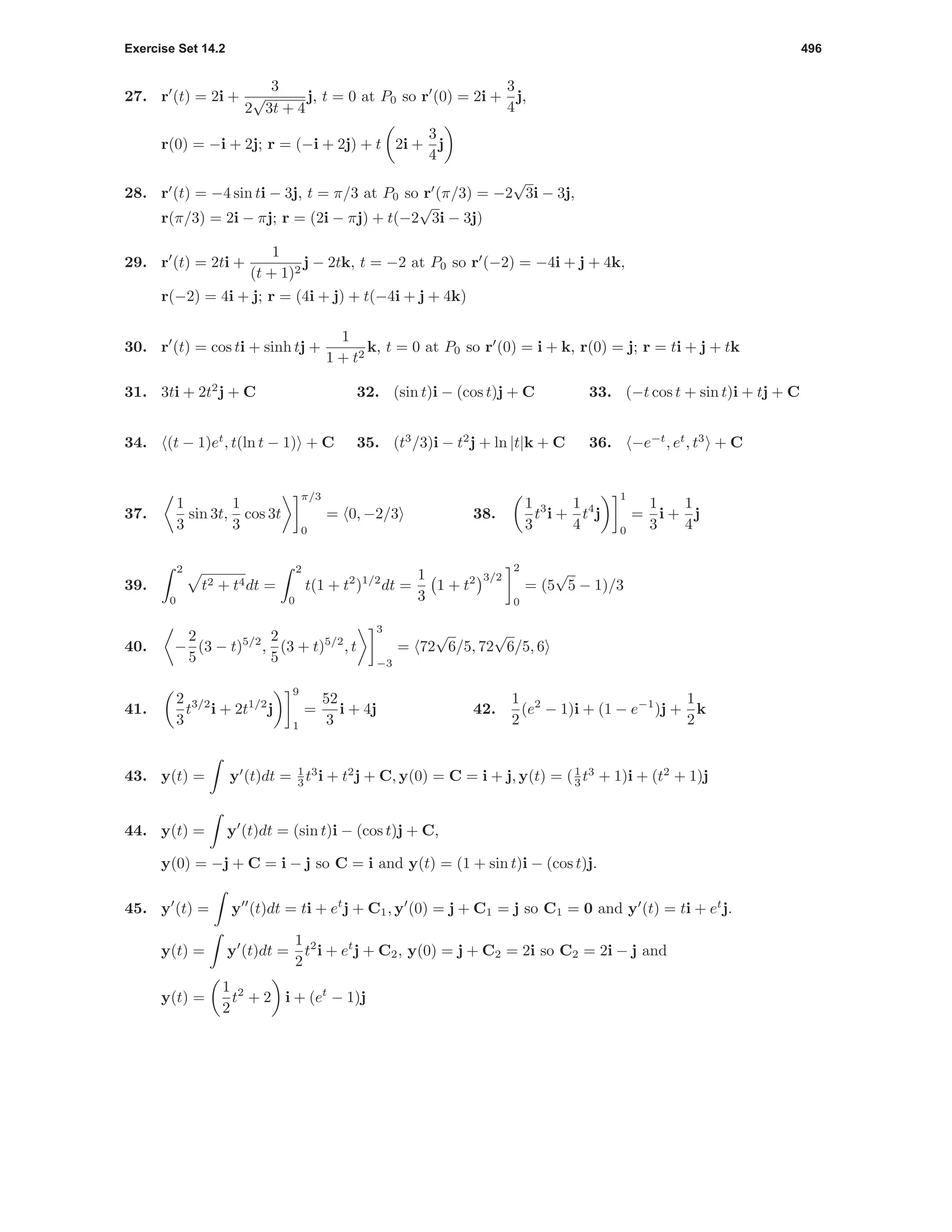 Exercise Set 14.2 496
27. r (t) = 2i +
3
2
√
3t + 4
j, t = 0 at P0 so r (0) = 2i +
3
4
j,
r(0) = −i + 2j; r = (−i + 2j) + t 2i +
3
4
j
28. r (t) = −4 sin ti − 3j, t = π/3 at P0 so r (π/3) = −2
√
3i − 3j,
r(π/3) = 2i − πj; r = (2i − πj) + t(−2
√
3i − 3j)
29. r (t) = 2ti +
1
(t + 1)2
j − 2tk, t = −2 at P0 so r (−2) = −4i + j + 4k,
r(−2) = 4i + j; r = (4i + j) + t(−4i + j + 4k)
30. r (t) = cos ti + sinh tj +
1
1 + t2
k, t = 0 at P0 so r (0) = i + k, r(0) = j; r = ti + j + tk
31. 3ti + 2t2
j + C 32. (sin t)i − (cos t)j + C 33. (−t cos t + sin t)i + tj + C
34. (t − 1)et
, t(ln t − 1) + C 35. (t3
/3)i − t2
j + ln |t|k + C 36. −e−t
, et
, t3
+ C
37.
1
3
sin 3t,
1
3
cos 3t
π/3
0
= 0, −2/3 38.
1
3
t3
i +
1
4
t4
j
1
0
=
1
3
i +
1
4
j
39.
2
0
t2 + t4dt =
2
0
t(1 + t2
)1/2
dt =
1
3
1 + t2 3/2
2
0
= (5
√
5 − 1)/3
40. −
2
5
(3 − t)5/2
,
2
5
(3 + t)5/2
, t
3
−3
= 72
√
6/5, 72
√
6/5, 6
41.
2
3
t3/2
i + 2t1/2
j
9
1
=
52
3
i + 4j 42.
1
2
(e2
− 1)i + (1 − e−1
)j +
1
2
k
43. y(t) = y (t)dt = 1
3 t3
i + t2
j + C, y(0) = C = i + j, y(t) = (1
3 t3
+ 1)i + (t2
+ 1)j
44. y(t) = y (t)dt = (sin t)i − (cos t)j + C,
y(0) = −j + C = i − j so C = i and y(t) = (1 + sin t)i − (cos t)j.
45. y (t) = y (t)dt = ti + et
j + C1, y (0) = j + C1 = j so C1 = 0 and y (t) = ti + et
j.
y(t) = y (t)dt =
1
2
t2
i + et
j + C2, y(0) = j + C2 = 2i so C2 = 2i − j and
y(t) =
1
2
t2
+ 2 i + (et
− 1)j
 