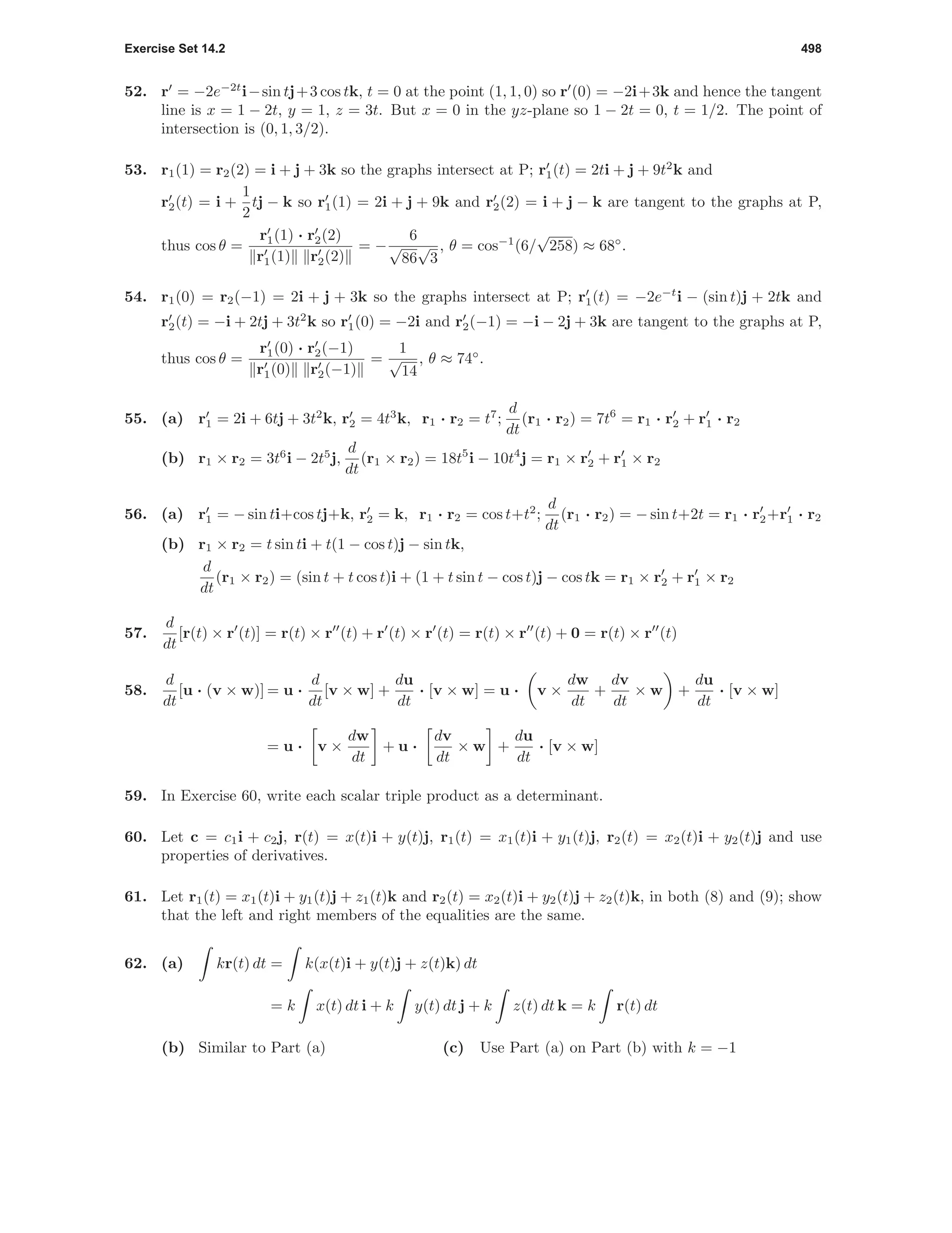 Exercise Set 14.2 498
52. r = −2e−2t
i−sin tj+3 cos tk, t = 0 at the point (1, 1, 0) so r (0) = −2i+3k and hence the tangent
line is x = 1 − 2t, y = 1, z = 3t. But x = 0 in the yz-plane so 1 − 2t = 0, t = 1/2. The point of
intersection is (0, 1, 3/2).
53. r1(1) = r2(2) = i + j + 3k so the graphs intersect at P; r1(t) = 2ti + j + 9t2
k and
r2(t) = i +
1
2
tj − k so r1(1) = 2i + j + 9k and r2(2) = i + j − k are tangent to the graphs at P,
thus cos θ =
r1(1) · r2(2)
r1(1) r2(2)
= −
6
√
86
√
3
, θ = cos−1
(6/
√
258) ≈ 68◦
.
54. r1(0) = r2(−1) = 2i + j + 3k so the graphs intersect at P; r1(t) = −2e−t
i − (sin t)j + 2tk and
r2(t) = −i + 2tj + 3t2
k so r1(0) = −2i and r2(−1) = −i − 2j + 3k are tangent to the graphs at P,
thus cos θ =
r1(0) · r2(−1)
r1(0) r2(−1)
=
1
√
14
, θ ≈ 74◦
.
55. (a) r1 = 2i + 6tj + 3t2
k, r2 = 4t3
k, r1 · r2 = t7
;
d
dt
(r1 · r2) = 7t6
= r1 · r2 + r1 · r2
(b) r1 × r2 = 3t6
i − 2t5
j,
d
dt
(r1 × r2) = 18t5
i − 10t4
j = r1 × r2 + r1 × r2
56. (a) r1 = − sin ti+cos tj+k, r2 = k, r1 · r2 = cos t+t2
;
d
dt
(r1 · r2) = − sin t+2t = r1 · r2+r1 · r2
(b) r1 × r2 = t sin ti + t(1 − cos t)j − sin tk,
d
dt
(r1 × r2) = (sin t + t cos t)i + (1 + t sin t − cos t)j − cos tk = r1 × r2 + r1 × r2
57.
d
dt
[r(t) × r (t)] = r(t) × r (t) + r (t) × r (t) = r(t) × r (t) + 0 = r(t) × r (t)
58.
d
dt
[u · (v × w)] = u ·
d
dt
[v × w] +
du
dt
· [v × w] = u · v ×
dw
dt
+
dv
dt
× w +
du
dt
· [v × w]
= u · v ×
dw
dt
+ u ·
dv
dt
× w +
du
dt
· [v × w]
59. In Exercise 60, write each scalar triple product as a determinant.
60. Let c = c1i + c2j, r(t) = x(t)i + y(t)j, r1(t) = x1(t)i + y1(t)j, r2(t) = x2(t)i + y2(t)j and use
properties of derivatives.
61. Let r1(t) = x1(t)i + y1(t)j + z1(t)k and r2(t) = x2(t)i + y2(t)j + z2(t)k, in both (8) and (9); show
that the left and right members of the equalities are the same.
62. (a) kr(t) dt = k(x(t)i + y(t)j + z(t)k) dt
= k x(t) dt i + k y(t) dt j + k z(t) dt k = k r(t) dt
(b) Similar to Part (a) (c) Use Part (a) on Part (b) with k = −1
 