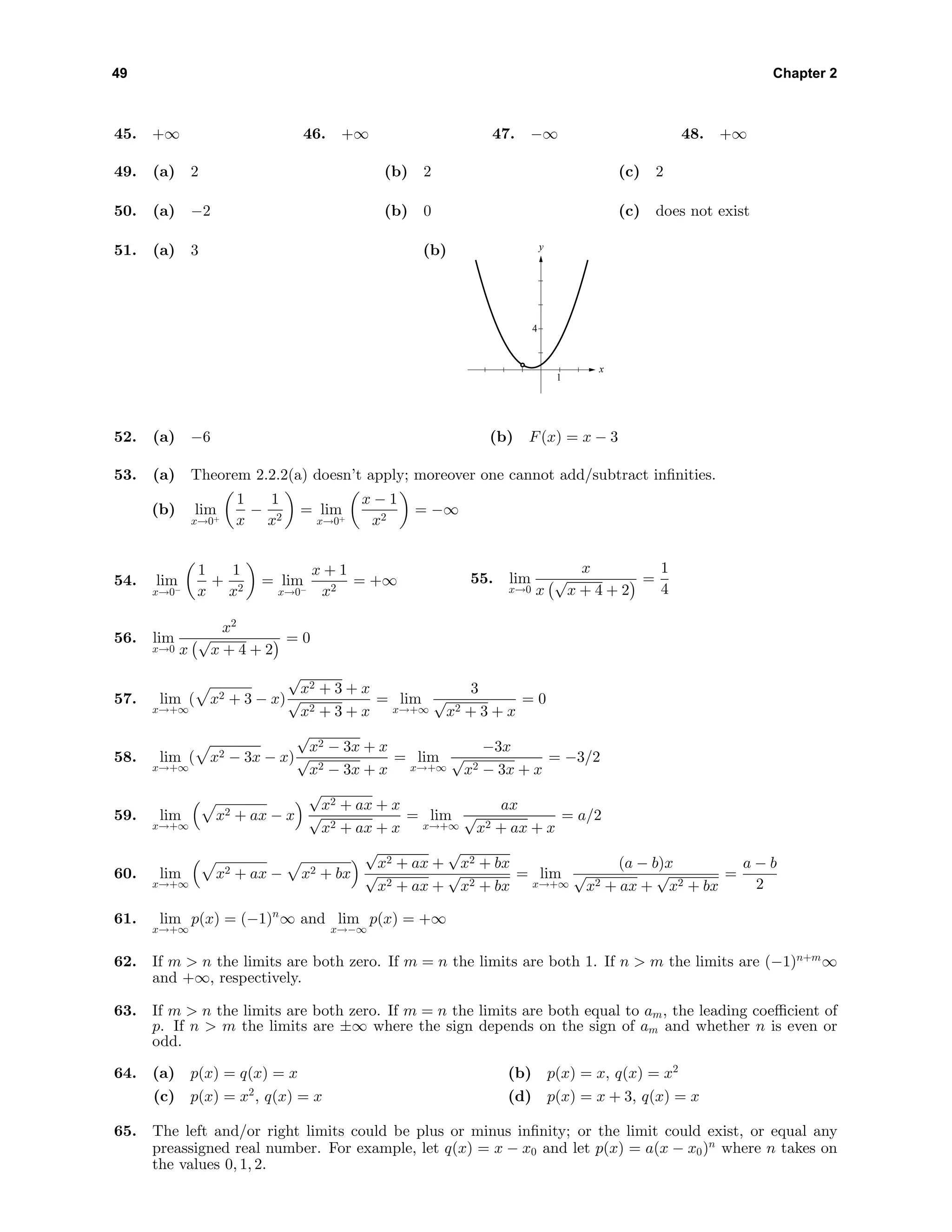 49 Chapter 2
45. +∞ 46. +∞ 47. −∞ 48. +∞
49. (a) 2 (b) 2 (c) 2
50. (a) −2 (b) 0 (c) does not exist
51. (a) 3 (b) y
x
4
1
52. (a) −6 (b) F(x) = x − 3
53. (a) Theorem 2.2.2(a) doesn’t apply; moreover one cannot add/subtract inﬁnities.
(b) lim
x→0+
1
x
−
1
x2
= lim
x→0+
x − 1
x2
= −∞
54. lim
x→0−
1
x
+
1
x2
= lim
x→0−
x + 1
x2
= +∞ 55. lim
x→0
x
x
√
x + 4 + 2
=
1
4
56. lim
x→0
x2
x
√
x + 4 + 2
= 0
57. lim
x→+∞
( x2 + 3 − x)
√
x2 + 3 + x
√
x2 + 3 + x
= lim
x→+∞
3
√
x2 + 3 + x
= 0
58. lim
x→+∞
( x2 − 3x − x)
√
x2 − 3x + x
√
x2 − 3x + x
= lim
x→+∞
−3x
√
x2 − 3x + x
= −3/2
59. lim
x→+∞
x2 + ax − x
√
x2 + ax + x
√
x2 + ax + x
= lim
x→+∞
ax
√
x2 + ax + x
= a/2
60. lim
x→+∞
x2 + ax − x2 + bx
√
x2 + ax +
√
x2 + bx
√
x2 + ax +
√
x2 + bx
= lim
x→+∞
(a − b)x
√
x2 + ax +
√
x2 + bx
=
a − b
2
61. lim
x→+∞
p(x) = (−1)n
∞ and lim
x→−∞
p(x) = +∞
62. If m > n the limits are both zero. If m = n the limits are both 1. If n > m the limits are (−1)n+m
∞
and +∞, respectively.
63. If m > n the limits are both zero. If m = n the limits are both equal to am, the leading coeﬃcient of
p. If n > m the limits are ±∞ where the sign depends on the sign of am and whether n is even or
odd.
64. (a) p(x) = q(x) = x (b) p(x) = x, q(x) = x2
(c) p(x) = x2
, q(x) = x (d) p(x) = x + 3, q(x) = x
65. The left and/or right limits could be plus or minus inﬁnity; or the limit could exist, or equal any
preassigned real number. For example, let q(x) = x − x0 and let p(x) = a(x − x0)n
where n takes on
the values 0, 1, 2.
 