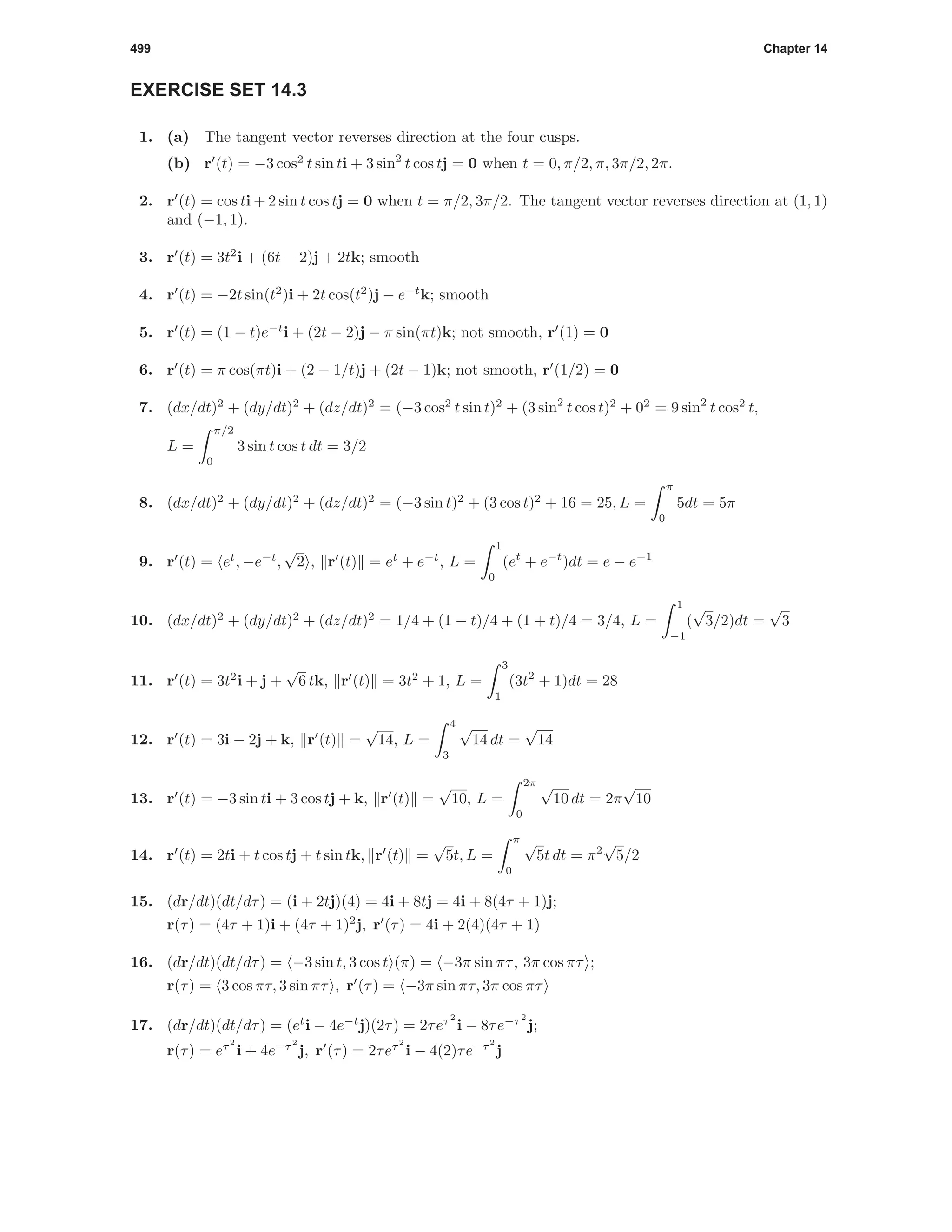 499 Chapter 14
EXERCISE SET 14.3
1. (a) The tangent vector reverses direction at the four cusps.
(b) r (t) = −3 cos2
t sin ti + 3 sin2
t cos tj = 0 when t = 0, π/2, π, 3π/2, 2π.
2. r (t) = cos ti + 2 sin t cos tj = 0 when t = π/2, 3π/2. The tangent vector reverses direction at (1, 1)
and (−1, 1).
3. r (t) = 3t2
i + (6t − 2)j + 2tk; smooth
4. r (t) = −2t sin(t2
)i + 2t cos(t2
)j − e−t
k; smooth
5. r (t) = (1 − t)e−t
i + (2t − 2)j − π sin(πt)k; not smooth, r (1) = 0
6. r (t) = π cos(πt)i + (2 − 1/t)j + (2t − 1)k; not smooth, r (1/2) = 0
7. (dx/dt)2
+ (dy/dt)2
+ (dz/dt)2
= (−3 cos2
t sin t)2
+ (3 sin2
t cos t)2
+ 02
= 9 sin2
t cos2
t,
L =
π/2
0
3 sin t cos t dt = 3/2
8. (dx/dt)2
+ (dy/dt)2
+ (dz/dt)2
= (−3 sin t)2
+ (3 cos t)2
+ 16 = 25, L =
π
0
5dt = 5π
9. r (t) = et
, −e−t
,
√
2 , r (t) = et
+ e−t
, L =
1
0
(et
+ e−t
)dt = e − e−1
10. (dx/dt)2
+ (dy/dt)2
+ (dz/dt)2
= 1/4 + (1 − t)/4 + (1 + t)/4 = 3/4, L =
1
−1
(
√
3/2)dt =
√
3
11. r (t) = 3t2
i + j +
√
6 tk, r (t) = 3t2
+ 1, L =
3
1
(3t2
+ 1)dt = 28
12. r (t) = 3i − 2j + k, r (t) =
√
14, L =
4
3
√
14 dt =
√
14
13. r (t) = −3 sin ti + 3 cos tj + k, r (t) =
√
10, L =
2π
0
√
10 dt = 2π
√
10
14. r (t) = 2ti + t cos tj + t sin tk, r (t) =
√
5t, L =
π
0
√
5t dt = π2
√
5/2
15. (dr/dt)(dt/dτ) = (i + 2tj)(4) = 4i + 8tj = 4i + 8(4τ + 1)j;
r(τ) = (4τ + 1)i + (4τ + 1)2
j, r (τ) = 4i + 2(4)(4τ + 1)
16. (dr/dt)(dt/dτ) = −3 sin t, 3 cos t (π) = −3π sin πτ, 3π cos πτ ;
r(τ) = 3 cos πτ, 3 sin πτ , r (τ) = −3π sin πτ, 3π cos πτ
17. (dr/dt)(dt/dτ) = (et
i − 4e−t
j)(2τ) = 2τeτ2
i − 8τe−τ2
j;
r(τ) = eτ2
i + 4e−τ2
j, r (τ) = 2τeτ2
i − 4(2)τe−τ2
j
 