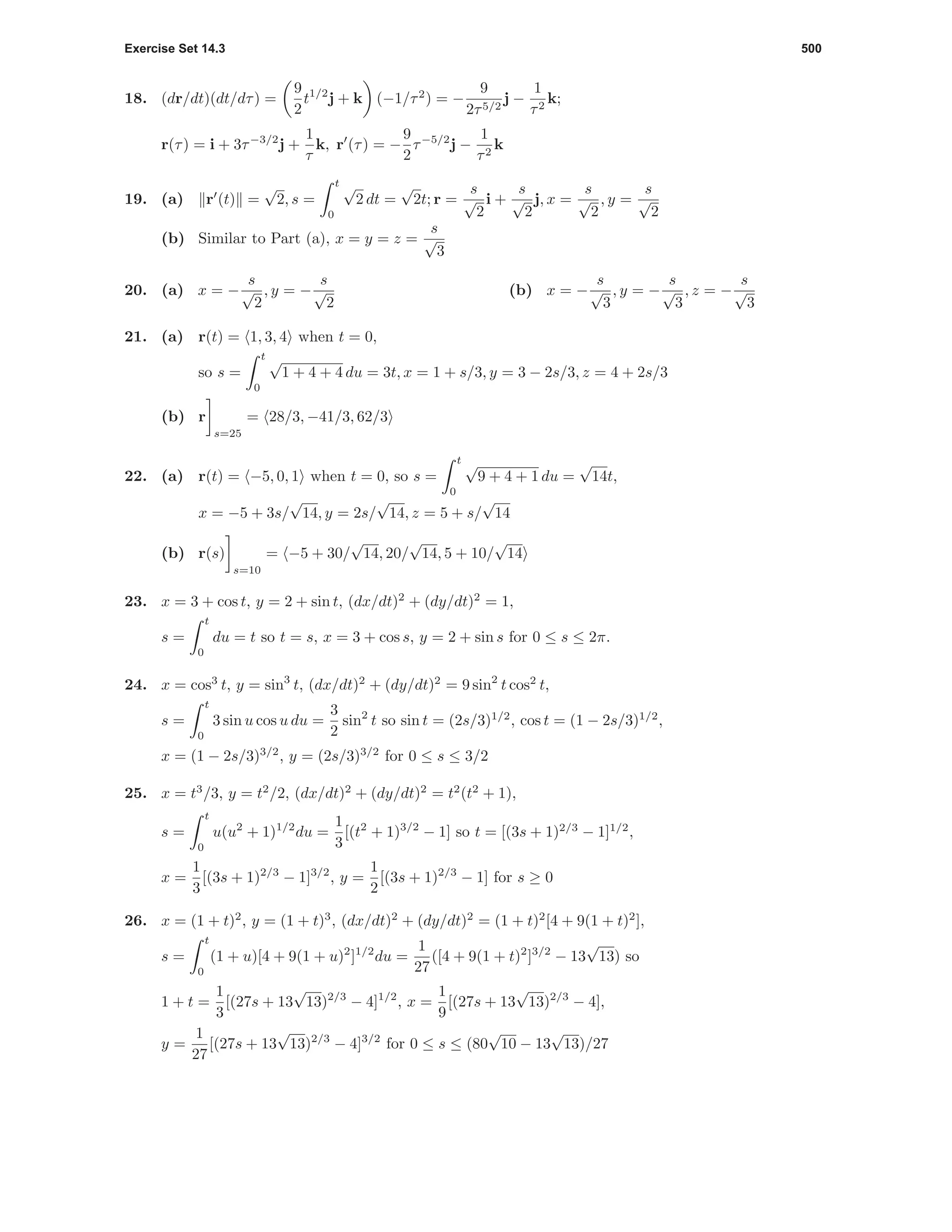 Exercise Set 14.3 500
18. (dr/dt)(dt/dτ) =
9
2
t1/2
j + k (−1/τ2
) = −
9
2τ5/2
j −
1
τ2
k;
r(τ) = i + 3τ−3/2
j +
1
τ
k, r (τ) = −
9
2
τ−5/2
j −
1
τ2
k
19. (a) r (t) =
√
2, s =
t
0
√
2 dt =
√
2t; r =
s
√
2
i +
s
√
2
j, x =
s
√
2
, y =
s
√
2
(b) Similar to Part (a), x = y = z =
s
√
3
20. (a) x = −
s
√
2
, y = −
s
√
2
(b) x = −
s
√
3
, y = −
s
√
3
, z = −
s
√
3
21. (a) r(t) = 1, 3, 4 when t = 0,
so s =
t
0
√
1 + 4 + 4 du = 3t, x = 1 + s/3, y = 3 − 2s/3, z = 4 + 2s/3
(b) r
s=25
= 28/3, −41/3, 62/3
22. (a) r(t) = −5, 0, 1 when t = 0, so s =
t
0
√
9 + 4 + 1 du =
√
14t,
x = −5 + 3s/
√
14, y = 2s/
√
14, z = 5 + s/
√
14
(b) r(s)
s=10
= −5 + 30/
√
14, 20/
√
14, 5 + 10/
√
14
23. x = 3 + cos t, y = 2 + sin t, (dx/dt)2
+ (dy/dt)2
= 1,
s =
t
0
du = t so t = s, x = 3 + cos s, y = 2 + sin s for 0 ≤ s ≤ 2π.
24. x = cos3
t, y = sin3
t, (dx/dt)2
+ (dy/dt)2
= 9 sin2
t cos2
t,
s =
t
0
3 sin u cos u du =
3
2
sin2
t so sin t = (2s/3)1/2
, cos t = (1 − 2s/3)1/2
,
x = (1 − 2s/3)3/2
, y = (2s/3)3/2
for 0 ≤ s ≤ 3/2
25. x = t3
/3, y = t2
/2, (dx/dt)2
+ (dy/dt)2
= t2
(t2
+ 1),
s =
t
0
u(u2
+ 1)1/2
du =
1
3
[(t2
+ 1)3/2
− 1] so t = [(3s + 1)2/3
− 1]1/2
,
x =
1
3
[(3s + 1)2/3
− 1]3/2
, y =
1
2
[(3s + 1)2/3
− 1] for s ≥ 0
26. x = (1 + t)2
, y = (1 + t)3
, (dx/dt)2
+ (dy/dt)2
= (1 + t)2
[4 + 9(1 + t)2
],
s =
t
0
(1 + u)[4 + 9(1 + u)2
]1/2
du =
1
27
([4 + 9(1 + t)2
]3/2
− 13
√
13) so
1 + t =
1
3
[(27s + 13
√
13)2/3
− 4]1/2
, x =
1
9
[(27s + 13
√
13)2/3
− 4],
y =
1
27
[(27s + 13
√
13)2/3
− 4]3/2
for 0 ≤ s ≤ (80
√
10 − 13
√
13)/27
 