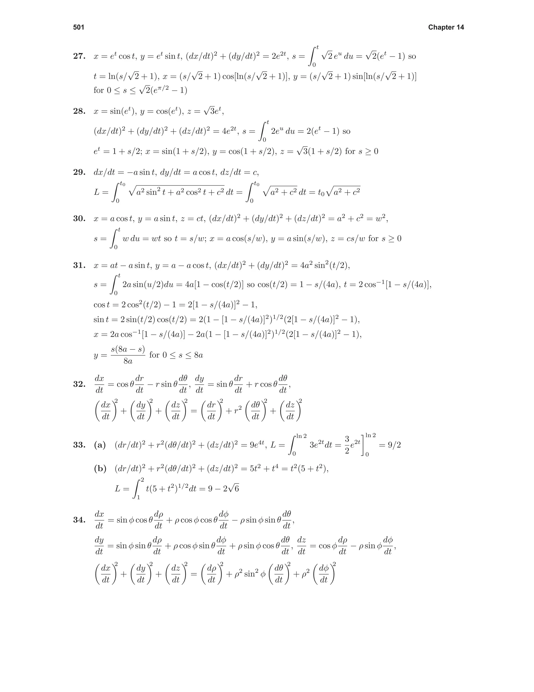 501 Chapter 14
27. x = et
cos t, y = et
sin t, (dx/dt)2
+ (dy/dt)2
= 2e2t
, s =
t
0
√
2 eu
du =
√
2(et
− 1) so
t = ln(s/
√
2 + 1), x = (s/
√
2 + 1) cos[ln(s/
√
2 + 1)], y = (s/
√
2 + 1) sin[ln(s/
√
2 + 1)]
for 0 ≤ s ≤
√
2(eπ/2
− 1)
28. x = sin(et
), y = cos(et
), z =
√
3et
,
(dx/dt)2
+ (dy/dt)2
+ (dz/dt)2
= 4e2t
, s =
t
0
2eu
du = 2(et
− 1) so
et
= 1 + s/2; x = sin(1 + s/2), y = cos(1 + s/2), z =
√
3(1 + s/2) for s ≥ 0
29. dx/dt = −a sin t, dy/dt = a cos t, dz/dt = c,
L =
t0
0
a2 sin2
t + a2 cos2 t + c2 dt =
t0
0
a2 + c2 dt = t0 a2 + c2
30. x = a cos t, y = a sin t, z = ct, (dx/dt)2
+ (dy/dt)2
+ (dz/dt)2
= a2
+ c2
= w2
,
s =
t
0
w du = wt so t = s/w; x = a cos(s/w), y = a sin(s/w), z = cs/w for s ≥ 0
31. x = at − a sin t, y = a − a cos t, (dx/dt)2
+ (dy/dt)2
= 4a2
sin2
(t/2),
s =
t
0
2a sin(u/2)du = 4a[1 − cos(t/2)] so cos(t/2) = 1 − s/(4a), t = 2 cos−1
[1 − s/(4a)],
cos t = 2 cos2
(t/2) − 1 = 2[1 − s/(4a)]2
− 1,
sin t = 2 sin(t/2) cos(t/2) = 2(1 − [1 − s/(4a)]2
)1/2
(2[1 − s/(4a)]2
− 1),
x = 2a cos−1
[1 − s/(4a)] − 2a(1 − [1 − s/(4a)]2
)1/2
(2[1 − s/(4a)]2
− 1),
y =
s(8a − s)
8a
for 0 ≤ s ≤ 8a
32.
dx
dt
= cos θ
dr
dt
− r sin θ
dθ
dt
,
dy
dt
= sin θ
dr
dt
+ r cos θ
dθ
dt
,
dx
dt
2
+
dy
dt
2
+
dz
dt
2
=
dr
dt
2
+ r2 dθ
dt
2
+
dz
dt
2
33. (a) (dr/dt)2
+ r2
(dθ/dt)2
+ (dz/dt)2
= 9e4t
, L =
ln 2
0
3e2t
dt =
3
2
e2t
ln 2
0
= 9/2
(b) (dr/dt)2
+ r2
(dθ/dt)2
+ (dz/dt)2
= 5t2
+ t4
= t2
(5 + t2
),
L =
2
1
t(5 + t2
)1/2
dt = 9 − 2
√
6
34.
dx
dt
= sin φ cos θ
dρ
dt
+ ρ cos φ cos θ
dφ
dt
− ρ sin φ sin θ
dθ
dt
,
dy
dt
= sin φ sin θ
dρ
dt
+ ρ cos φ sin θ
dφ
dt
+ ρ sin φ cos θ
dθ
dt
,
dz
dt
= cos φ
dρ
dt
− ρ sin φ
dφ
dt
,
dx
dt
2
+
dy
dt
2
+
dz
dt
2
=
dρ
dt
2
+ ρ2
sin2
φ
dθ
dt
2
+ ρ2 dφ
dt
2
 
