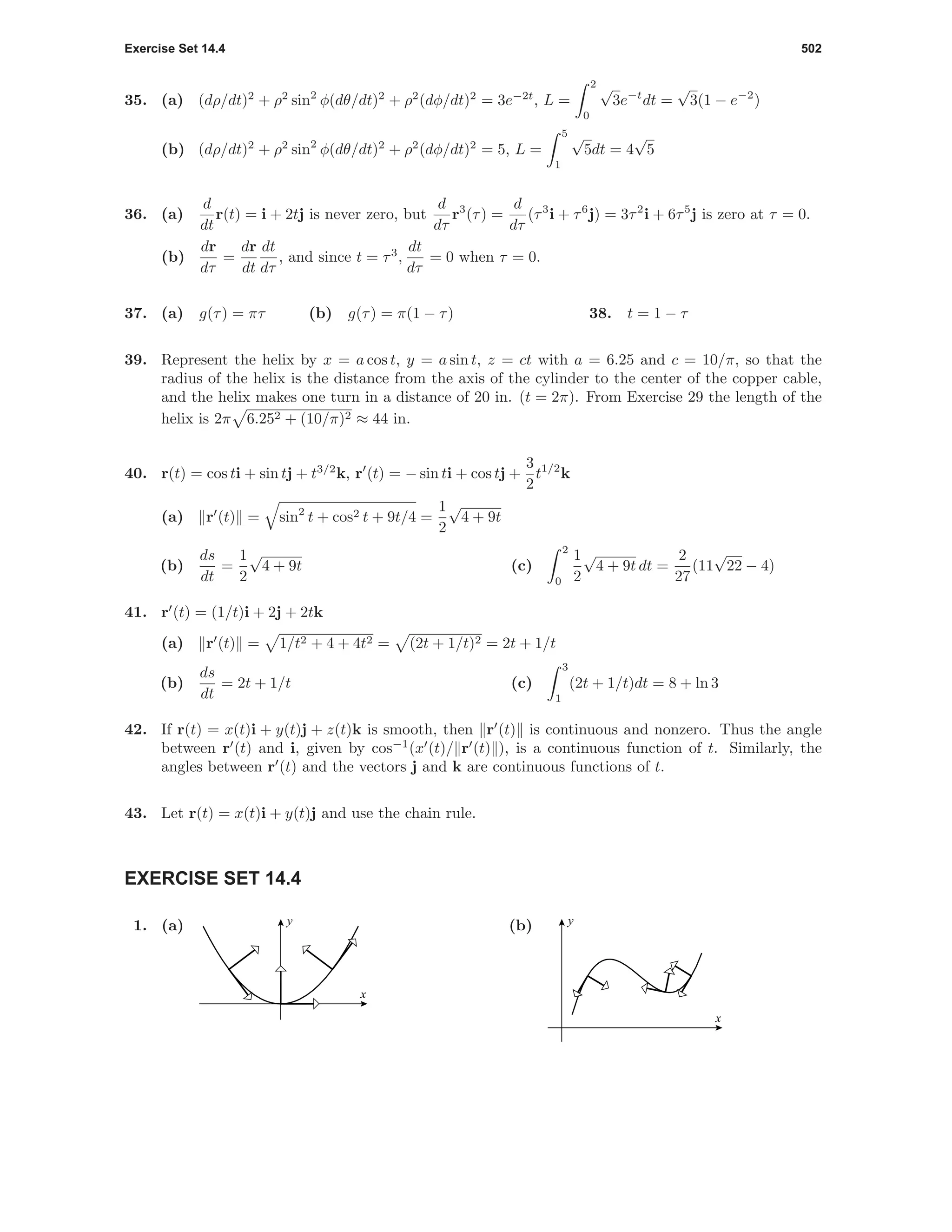 Exercise Set 14.4 502
35. (a) (dρ/dt)2
+ ρ2
sin2
φ(dθ/dt)2
+ ρ2
(dφ/dt)2
= 3e−2t
, L =
2
0
√
3e−t
dt =
√
3(1 − e−2
)
(b) (dρ/dt)2
+ ρ2
sin2
φ(dθ/dt)2
+ ρ2
(dφ/dt)2
= 5, L =
5
1
√
5dt = 4
√
5
36. (a)
d
dt
r(t) = i + 2tj is never zero, but
d
dτ
r3
(τ) =
d
dτ
(τ3
i + τ6
j) = 3τ2
i + 6τ5
j is zero at τ = 0.
(b)
dr
dτ
=
dr
dt
dt
dτ
, and since t = τ3
,
dt
dτ
= 0 when τ = 0.
37. (a) g(τ) = πτ (b) g(τ) = π(1 − τ) 38. t = 1 − τ
39. Represent the helix by x = a cos t, y = a sin t, z = ct with a = 6.25 and c = 10/π, so that the
radius of the helix is the distance from the axis of the cylinder to the center of the copper cable,
and the helix makes one turn in a distance of 20 in. (t = 2π). From Exercise 29 the length of the
helix is 2π 6.252 + (10/π)2 ≈ 44 in.
40. r(t) = cos ti + sin tj + t3/2
k, r (t) = − sin ti + cos tj +
3
2
t1/2
k
(a) r (t) = sin2
t + cos2 t + 9t/4 =
1
2
√
4 + 9t
(b)
ds
dt
=
1
2
√
4 + 9t (c)
2
0
1
2
√
4 + 9t dt =
2
27
(11
√
22 − 4)
41. r (t) = (1/t)i + 2j + 2tk
(a) r (t) = 1/t2 + 4 + 4t2 = (2t + 1/t)2 = 2t + 1/t
(b)
ds
dt
= 2t + 1/t (c)
3
1
(2t + 1/t)dt = 8 + ln 3
42. If r(t) = x(t)i + y(t)j + z(t)k is smooth, then r (t) is continuous and nonzero. Thus the angle
between r (t) and i, given by cos−1
(x (t)/ r (t) ), is a continuous function of t. Similarly, the
angles between r (t) and the vectors j and k are continuous functions of t.
43. Let r(t) = x(t)i + y(t)j and use the chain rule.
EXERCISE SET 14.4
1. (a)
x
y (b)
x
y
 