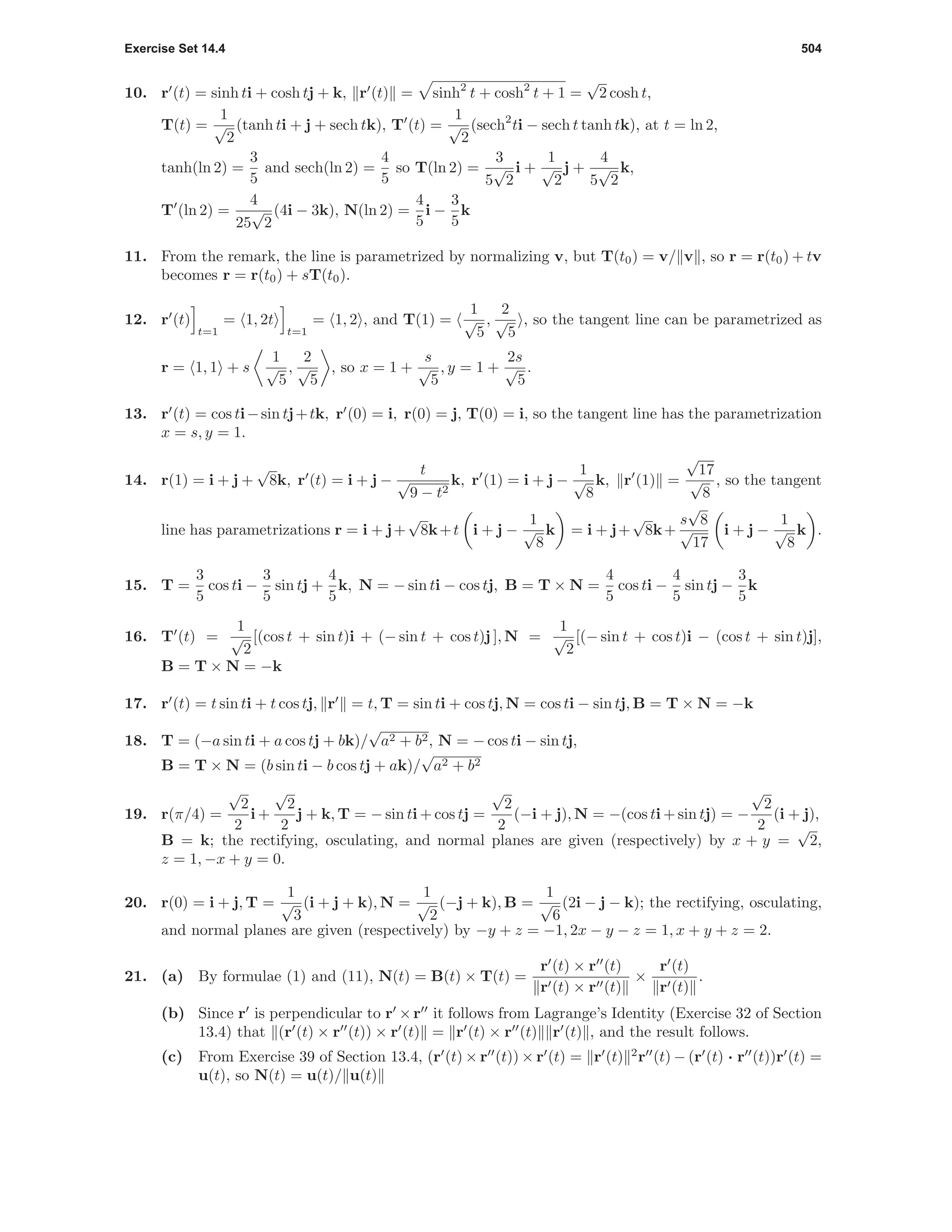 Exercise Set 14.4 504
10. r (t) = sinh ti + cosh tj + k, r (t) = sinh2
t + cosh2
t + 1 =
√
2 cosh t,
T(t) =
1
√
2
(tanh ti + j + sech tk), T (t) =
1
√
2
(sech2
ti − sech t tanh tk), at t = ln 2,
tanh(ln 2) =
3
5
and sech(ln 2) =
4
5
so T(ln 2) =
3
5
√
2
i +
1
√
2
j +
4
5
√
2
k,
T (ln 2) =
4
25
√
2
(4i − 3k), N(ln 2) =
4
5
i −
3
5
k
11. From the remark, the line is parametrized by normalizing v, but T(t0) = v/ v , so r = r(t0) + tv
becomes r = r(t0) + sT(t0).
12. r (t)
t=1
= 1, 2t
t=1
= 1, 2 , and T(1) =
1
√
5
,
2
√
5
, so the tangent line can be parametrized as
r = 1, 1 + s
1
√
5
,
2
√
5
, so x = 1 +
s
√
5
, y = 1 +
2s
√
5
.
13. r (t) = cos ti−sin tj+tk, r (0) = i, r(0) = j, T(0) = i, so the tangent line has the parametrization
x = s, y = 1.
14. r(1) = i + j +
√
8k, r (t) = i + j −
t
√
9 − t2
k, r (1) = i + j −
1
√
8
k, r (1) =
√
17
√
8
, so the tangent
line has parametrizations r = i + j+
√
8k+t i + j −
1
√
8
k = i + j+
√
8k+
s
√
8
√
17
i + j −
1
√
8
k .
15. T =
3
5
cos ti −
3
5
sin tj +
4
5
k, N = − sin ti − cos tj, B = T × N =
4
5
cos ti −
4
5
sin tj −
3
5
k
16. T (t) =
1
√
2
[(cos t + sin t)i + (− sin t + cos t)j ], N =
1
√
2
[(− sin t + cos t)i − (cos t + sin t)j],
B = T × N = −k
17. r (t) = t sin ti + t cos tj, r = t, T = sin ti + cos tj, N = cos ti − sin tj, B = T × N = −k
18. T = (−a sin ti + a cos tj + bk)/
√
a2 + b2, N = − cos ti − sin tj,
B = T × N = (b sin ti − b cos tj + ak)/
√
a2 + b2
19. r(π/4) =
√
2
2
i +
√
2
2
j + k, T = − sin ti + cos tj =
√
2
2
(−i + j), N = −(cos ti + sin tj) = −
√
2
2
(i + j),
B = k; the rectifying, osculating, and normal planes are given (respectively) by x + y =
√
2,
z = 1, −x + y = 0.
20. r(0) = i + j, T =
1
√
3
(i + j + k), N =
1
√
2
(−j + k), B =
1
√
6
(2i − j − k); the rectifying, osculating,
and normal planes are given (respectively) by −y + z = −1, 2x − y − z = 1, x + y + z = 2.
21. (a) By formulae (1) and (11), N(t) = B(t) × T(t) =
r (t) × r (t)
r (t) × r (t)
×
r (t)
r (t)
.
(b) Since r is perpendicular to r ×r it follows from Lagrange’s Identity (Exercise 32 of Section
13.4) that (r (t) × r (t)) × r (t) = r (t) × r (t) r (t) , and the result follows.
(c) From Exercise 39 of Section 13.4, (r (t) × r (t)) × r (t) = r (t) 2
r (t) − (r (t) · r (t))r (t) =
u(t), so N(t) = u(t)/ u(t)
 