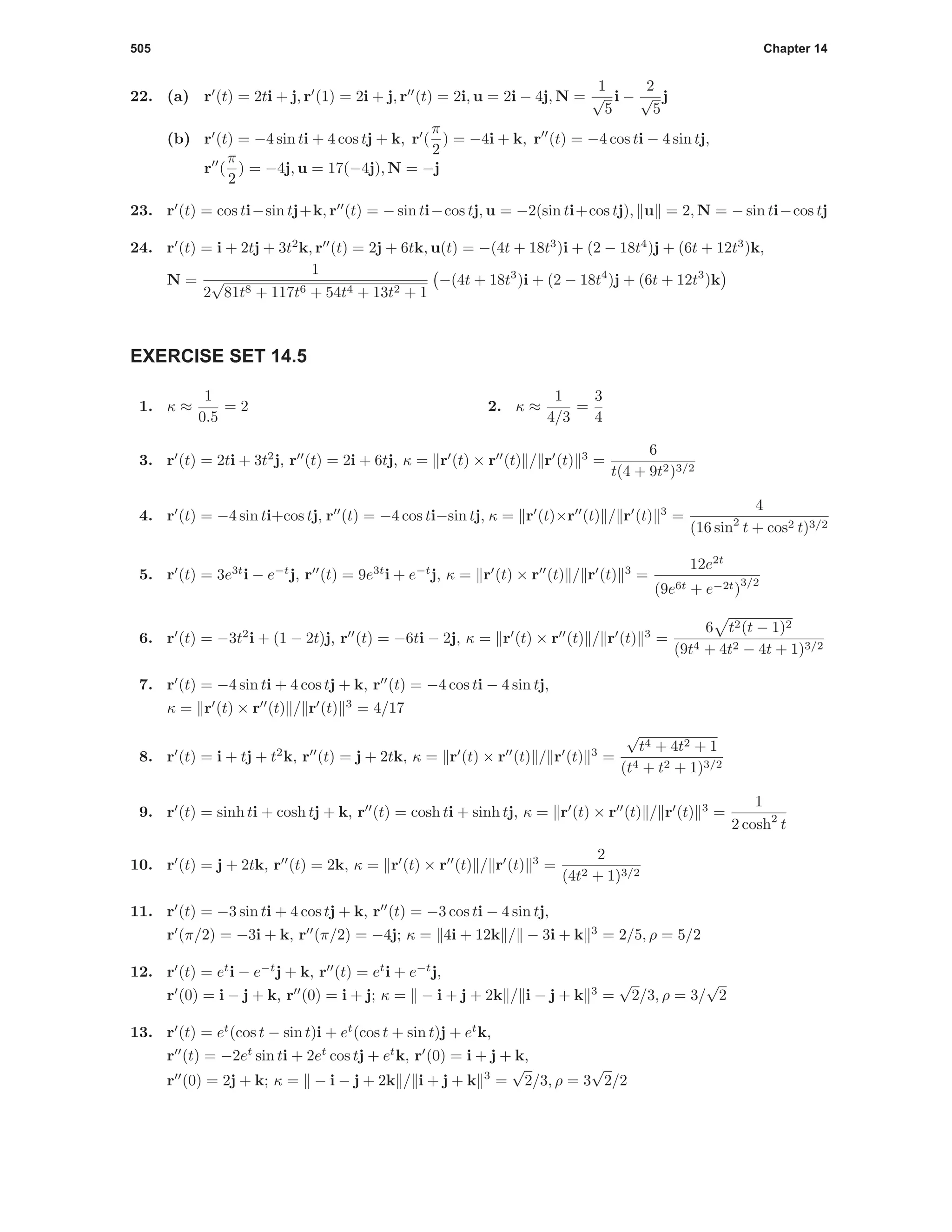 505 Chapter 14
22. (a) r (t) = 2ti + j, r (1) = 2i + j, r (t) = 2i, u = 2i − 4j, N =
1
√
5
i −
2
√
5
j
(b) r (t) = −4 sin ti + 4 cos tj + k, r (
π
2
) = −4i + k, r (t) = −4 cos ti − 4 sin tj,
r (
π
2
) = −4j, u = 17(−4j), N = −j
23. r (t) = cos ti−sin tj+k, r (t) = − sin ti−cos tj, u = −2(sin ti+cos tj), u = 2, N = − sin ti−cos tj
24. r (t) = i + 2tj + 3t2
k, r (t) = 2j + 6tk, u(t) = −(4t + 18t3
)i + (2 − 18t4
)j + (6t + 12t3
)k,
N =
1
2
√
81t8 + 117t6 + 54t4 + 13t2 + 1
−(4t + 18t3
)i + (2 − 18t4
)j + (6t + 12t3
)k
EXERCISE SET 14.5
1. κ ≈
1
0.5
= 2 2. κ ≈
1
4/3
=
3
4
3. r (t) = 2ti + 3t2
j, r (t) = 2i + 6tj, κ = r (t) × r (t) / r (t) 3
=
6
t(4 + 9t2)3/2
4. r (t) = −4 sin ti+cos tj, r (t) = −4 cos ti−sin tj, κ = r (t)×r (t) / r (t) 3
=
4
(16 sin2
t + cos2 t)3/2
5. r (t) = 3e3t
i − e−t
j, r (t) = 9e3t
i + e−t
j, κ = r (t) × r (t) / r (t) 3
=
12e2t
(9e6t + e−2t)
3/2
6. r (t) = −3t2
i + (1 − 2t)j, r (t) = −6ti − 2j, κ = r (t) × r (t) / r (t) 3
=
6 t2(t − 1)2
(9t4 + 4t2 − 4t + 1)3/2
7. r (t) = −4 sin ti + 4 cos tj + k, r (t) = −4 cos ti − 4 sin tj,
κ = r (t) × r (t) / r (t) 3
= 4/17
8. r (t) = i + tj + t2
k, r (t) = j + 2tk, κ = r (t) × r (t) / r (t) 3
=
√
t4 + 4t2 + 1
(t4 + t2 + 1)3/2
9. r (t) = sinh ti + cosh tj + k, r (t) = cosh ti + sinh tj, κ = r (t) × r (t) / r (t) 3
=
1
2 cosh2
t
10. r (t) = j + 2tk, r (t) = 2k, κ = r (t) × r (t) / r (t) 3
=
2
(4t2 + 1)3/2
11. r (t) = −3 sin ti + 4 cos tj + k, r (t) = −3 cos ti − 4 sin tj,
r (π/2) = −3i + k, r (π/2) = −4j; κ = 4i + 12k / − 3i + k 3
= 2/5, ρ = 5/2
12. r (t) = et
i − e−t
j + k, r (t) = et
i + e−t
j,
r (0) = i − j + k, r (0) = i + j; κ = − i + j + 2k / i − j + k 3
=
√
2/3, ρ = 3/
√
2
13. r (t) = et
(cos t − sin t)i + et
(cos t + sin t)j + et
k,
r (t) = −2et
sin ti + 2et
cos tj + et
k, r (0) = i + j + k,
r (0) = 2j + k; κ = − i − j + 2k / i + j + k 3
=
√
2/3, ρ = 3
√
2/2
 