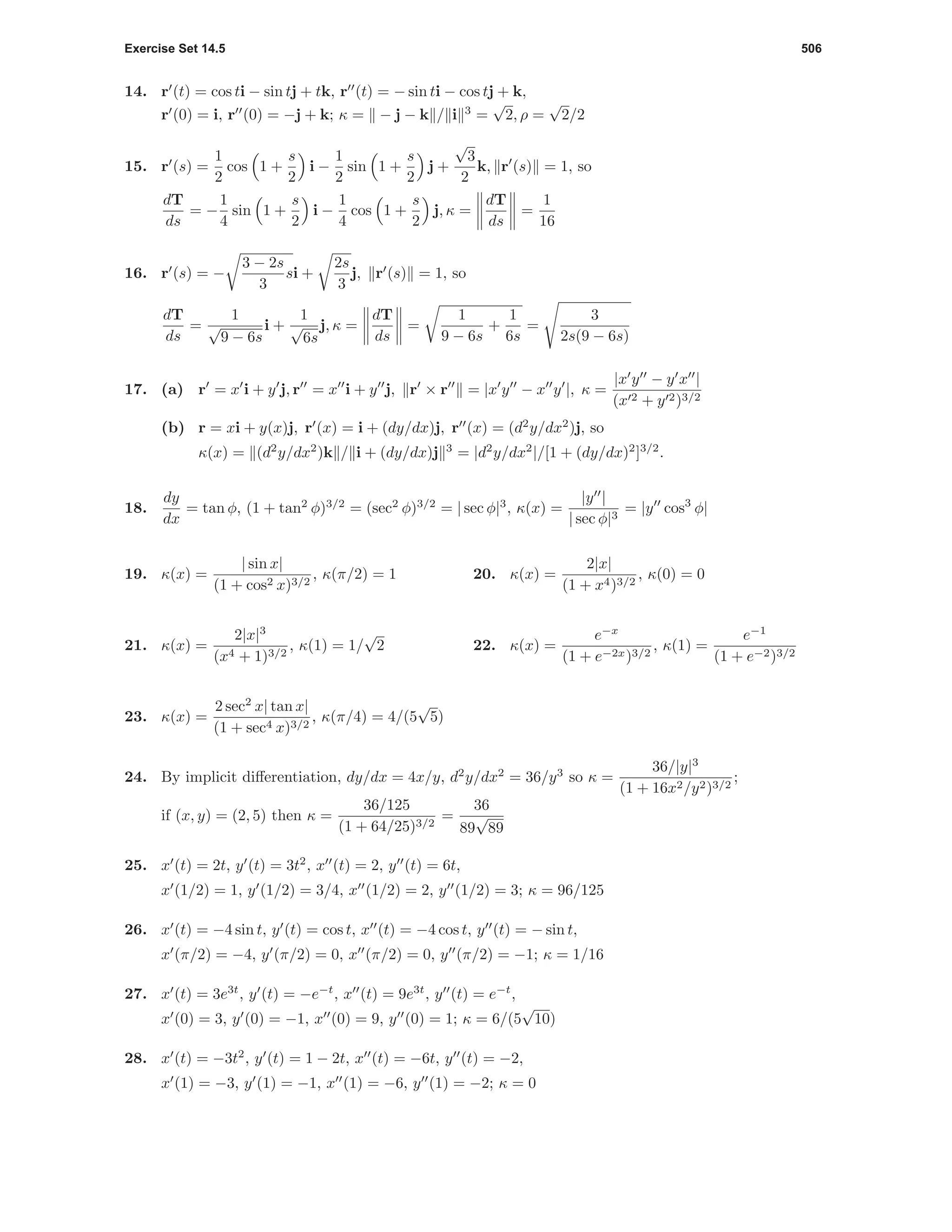 Exercise Set 14.5 506
14. r (t) = cos ti − sin tj + tk, r (t) = − sin ti − cos tj + k,
r (0) = i, r (0) = −j + k; κ = − j − k / i 3
=
√
2, ρ =
√
2/2
15. r (s) =
1
2
cos 1 +
s
2
i −
1
2
sin 1 +
s
2
j +
√
3
2
k, r (s) = 1, so
dT
ds
= −
1
4
sin 1 +
s
2
i −
1
4
cos 1 +
s
2
j, κ =
dT
ds
=
1
16
16. r (s) = −
3 − 2s
3
si +
2s
3
j, r (s) = 1, so
dT
ds
=
1
√
9 − 6s
i +
1
√
6s
j, κ =
dT
ds
=
1
9 − 6s
+
1
6s
=
3
2s(9 − 6s)
17. (a) r = x i + y j, r = x i + y j, r × r = |x y − x y |, κ =
|x y − y x |
(x 2 + y 2)3/2
(b) r = xi + y(x)j, r (x) = i + (dy/dx)j, r (x) = (d2
y/dx2
)j, so
κ(x) = (d2
y/dx2
)k / i + (dy/dx)j 3
= |d2
y/dx2
|/[1 + (dy/dx)2
]3/2
.
18.
dy
dx
= tan φ, (1 + tan2
φ)3/2
= (sec2
φ)3/2
= | sec φ|3
, κ(x) =
|y |
| sec φ|3
= |y cos3
φ|
19. κ(x) =
| sin x|
(1 + cos2 x)3/2
, κ(π/2) = 1 20. κ(x) =
2|x|
(1 + x4)3/2
, κ(0) = 0
21. κ(x) =
2|x|3
(x4 + 1)3/2
, κ(1) = 1/
√
2 22. κ(x) =
e−x
(1 + e−2x)3/2
, κ(1) =
e−1
(1 + e−2)3/2
23. κ(x) =
2 sec2
x| tan x|
(1 + sec4 x)3/2
, κ(π/4) = 4/(5
√
5)
24. By implicit diﬀerentiation, dy/dx = 4x/y, d2
y/dx2
= 36/y3
so κ =
36/|y|3
(1 + 16x2/y2)3/2
;
if (x, y) = (2, 5) then κ =
36/125
(1 + 64/25)3/2
=
36
89
√
89
25. x (t) = 2t, y (t) = 3t2
, x (t) = 2, y (t) = 6t,
x (1/2) = 1, y (1/2) = 3/4, x (1/2) = 2, y (1/2) = 3; κ = 96/125
26. x (t) = −4 sin t, y (t) = cos t, x (t) = −4 cos t, y (t) = − sin t,
x (π/2) = −4, y (π/2) = 0, x (π/2) = 0, y (π/2) = −1; κ = 1/16
27. x (t) = 3e3t
, y (t) = −e−t
, x (t) = 9e3t
, y (t) = e−t
,
x (0) = 3, y (0) = −1, x (0) = 9, y (0) = 1; κ = 6/(5
√
10)
28. x (t) = −3t2
, y (t) = 1 − 2t, x (t) = −6t, y (t) = −2,
x (1) = −3, y (1) = −1, x (1) = −6, y (1) = −2; κ = 0
 