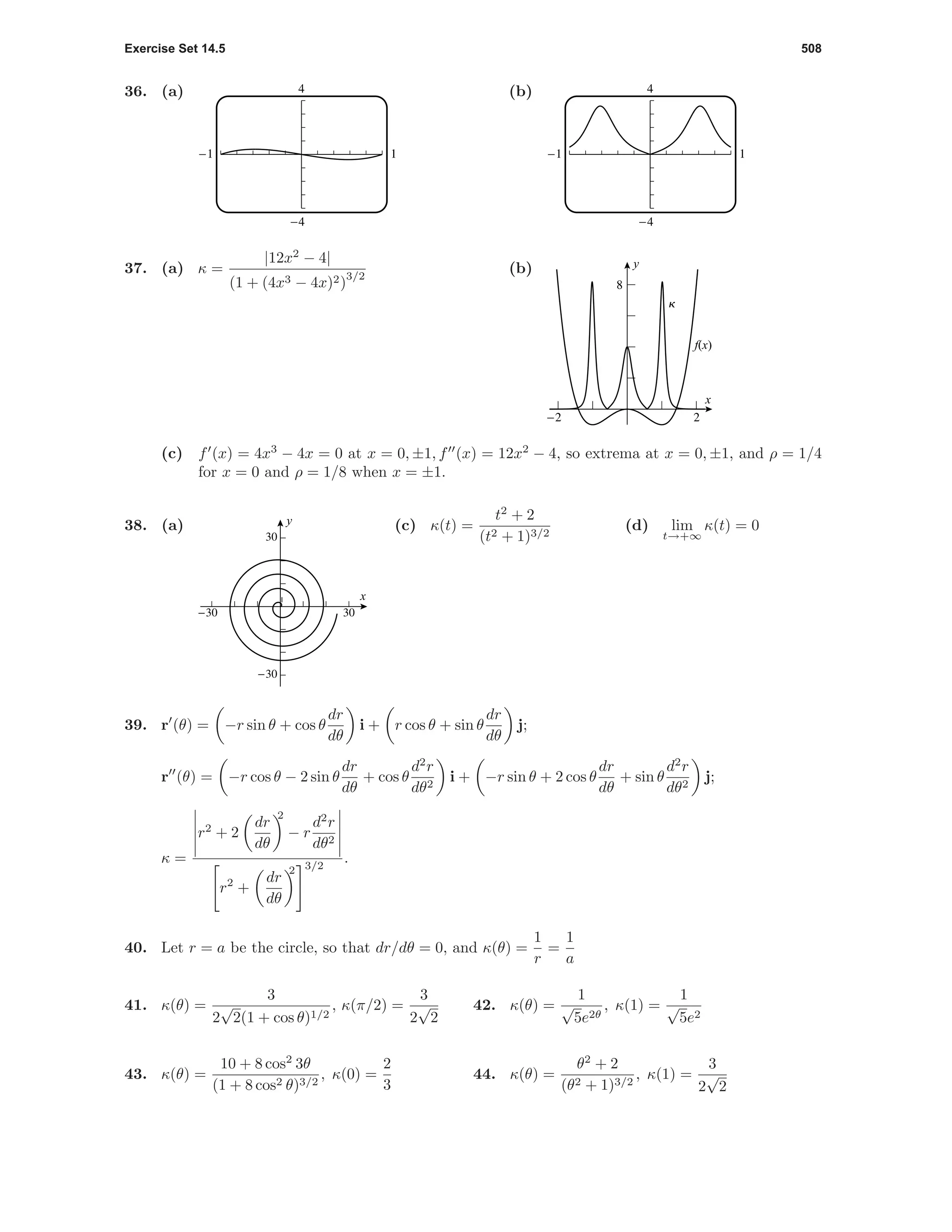 Exercise Set 14.5 508
36. (a) 4
-4
-1 1
(b) 4
-4
-1 1
37. (a) κ =
|12x2
− 4|
(1 + (4x3 − 4x)2)
3/2
(b)
f(x)
k
-2 2
8
x
y
(c) f (x) = 4x3
− 4x = 0 at x = 0, ±1, f (x) = 12x2
− 4, so extrema at x = 0, ±1, and ρ = 1/4
for x = 0 and ρ = 1/8 when x = ±1.
38. (a)
-30 30
-30
30
x
y (c) κ(t) =
t2
+ 2
(t2 + 1)3/2
(d) lim
t→+∞
κ(t) = 0
39. r (θ) = −r sin θ + cos θ
dr
dθ
i + r cos θ + sin θ
dr
dθ
j;
r (θ) = −r cos θ − 2 sin θ
dr
dθ
+ cos θ
d2
r
dθ2
i + −r sin θ + 2 cos θ
dr
dθ
+ sin θ
d2
r
dθ2
j;
κ =
r2
+ 2
dr
dθ
2
− r
d2
r
dθ2
r2
+
dr
dθ
2 3/2
.
40. Let r = a be the circle, so that dr/dθ = 0, and κ(θ) =
1
r
=
1
a
41. κ(θ) =
3
2
√
2(1 + cos θ)1/2
, κ(π/2) =
3
2
√
2
42. κ(θ) =
1
√
5e2θ
, κ(1) =
1
√
5e2
43. κ(θ) =
10 + 8 cos2
3θ
(1 + 8 cos2 θ)3/2
, κ(0) =
2
3
44. κ(θ) =
θ2
+ 2
(θ2 + 1)3/2
, κ(1) =
3
2
√
2
 