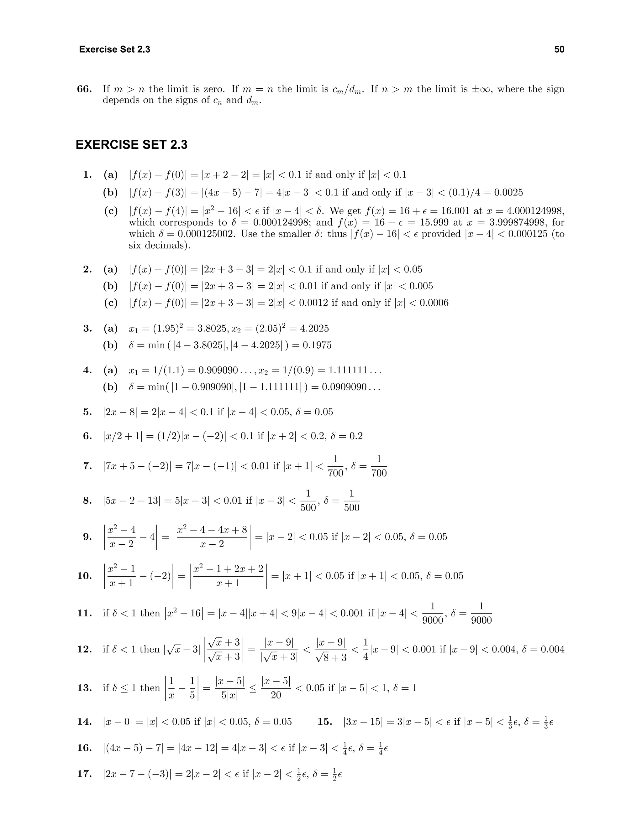 Exercise Set 2.3 50
66. If m > n the limit is zero. If m = n the limit is cm/dm. If n > m the limit is ±∞, where the sign
depends on the signs of cn and dm.
EXERCISE SET 2.3
1. (a) |f(x) − f(0)| = |x + 2 − 2| = |x| < 0.1 if and only if |x| < 0.1
(b) |f(x) − f(3)| = |(4x − 5) − 7| = 4|x − 3| < 0.1 if and only if |x − 3| < (0.1)/4 = 0.0025
(c) |f(x) − f(4)| = |x2
− 16| < if |x − 4| < δ. We get f(x) = 16 + = 16.001 at x = 4.000124998,
which corresponds to δ = 0.000124998; and f(x) = 16 − = 15.999 at x = 3.999874998, for
which δ = 0.000125002. Use the smaller δ: thus |f(x) − 16| < provided |x − 4| < 0.000125 (to
six decimals).
2. (a) |f(x) − f(0)| = |2x + 3 − 3| = 2|x| < 0.1 if and only if |x| < 0.05
(b) |f(x) − f(0)| = |2x + 3 − 3| = 2|x| < 0.01 if and only if |x| < 0.005
(c) |f(x) − f(0)| = |2x + 3 − 3| = 2|x| < 0.0012 if and only if |x| < 0.0006
3. (a) x1 = (1.95)2
= 3.8025, x2 = (2.05)2
= 4.2025
(b) δ = min ( |4 − 3.8025|, |4 − 4.2025| ) = 0.1975
4. (a) x1 = 1/(1.1) = 0.909090 . . . , x2 = 1/(0.9) = 1.111111 . . .
(b) δ = min( |1 − 0.909090|, |1 − 1.111111| ) = 0.0909090 . . .
5. |2x − 8| = 2|x − 4| < 0.1 if |x − 4| < 0.05, δ = 0.05
6. |x/2 + 1| = (1/2)|x − (−2)| < 0.1 if |x + 2| < 0.2, δ = 0.2
7. |7x + 5 − (−2)| = 7|x − (−1)| < 0.01 if |x + 1| <
1
700
, δ =
1
700
8. |5x − 2 − 13| = 5|x − 3| < 0.01 if |x − 3| <
1
500
, δ =
1
500
9.
x2
− 4
x − 2
− 4 =
x2
− 4 − 4x + 8
x − 2
= |x − 2| < 0.05 if |x − 2| < 0.05, δ = 0.05
10.
x2
− 1
x + 1
− (−2) =
x2
− 1 + 2x + 2
x + 1
= |x + 1| < 0.05 if |x + 1| < 0.05, δ = 0.05
11. if δ < 1 then x2
− 16 = |x − 4||x + 4| < 9|x − 4| < 0.001 if |x − 4| <
1
9000
, δ =
1
9000
12. if δ < 1 then |
√
x − 3|
√
x + 3
√
x + 3
=
|x − 9|
|
√
x + 3|
<
|x − 9|
√
8 + 3
<
1
4
|x − 9| < 0.001 if |x − 9| < 0.004, δ = 0.004
13. if δ ≤ 1 then
1
x
−
1
5
=
|x − 5|
5|x|
≤
|x − 5|
20
< 0.05 if |x − 5| < 1, δ = 1
14. |x − 0| = |x| < 0.05 if |x| < 0.05, δ = 0.05 15. |3x − 15| = 3|x − 5| < if |x − 5| < 1
3 , δ = 1
3
16. |(4x − 5) − 7| = |4x − 12| = 4|x − 3| < if |x − 3| < 1
4 , δ = 1
4
17. |2x − 7 − (−3)| = 2|x − 2| < if |x − 2| < 1
2 , δ = 1
2
 