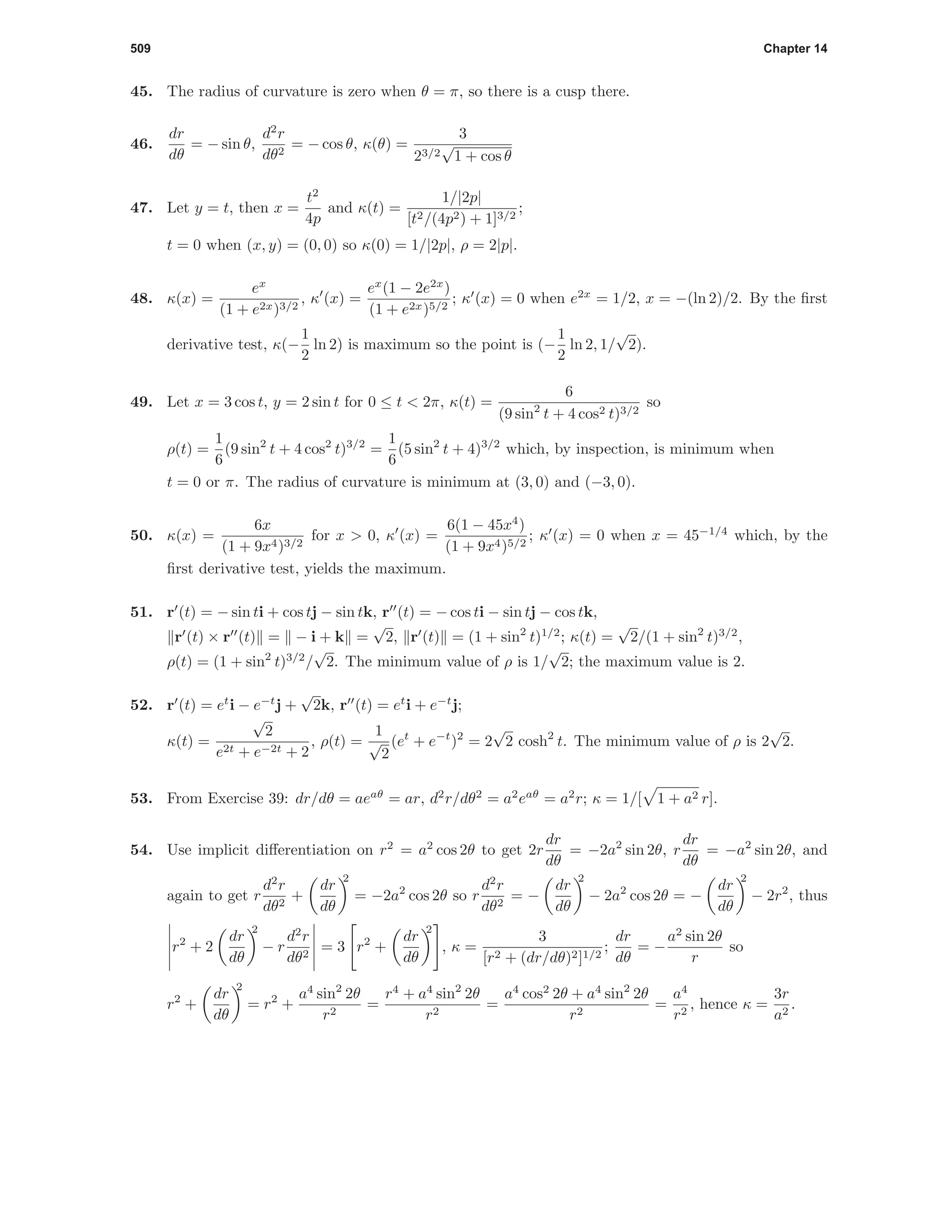 509 Chapter 14
45. The radius of curvature is zero when θ = π, so there is a cusp there.
46.
dr
dθ
= − sin θ,
d2
r
dθ2
= − cos θ, κ(θ) =
3
23/2
√
1 + cos θ
47. Let y = t, then x =
t2
4p
and κ(t) =
1/|2p|
[t2/(4p2) + 1]3/2
;
t = 0 when (x, y) = (0, 0) so κ(0) = 1/|2p|, ρ = 2|p|.
48. κ(x) =
ex
(1 + e2x)3/2
, κ (x) =
ex
(1 − 2e2x
)
(1 + e2x)5/2
; κ (x) = 0 when e2x
= 1/2, x = −(ln 2)/2. By the ﬁrst
derivative test, κ(−
1
2
ln 2) is maximum so the point is (−
1
2
ln 2, 1/
√
2).
49. Let x = 3 cos t, y = 2 sin t for 0 ≤ t < 2π, κ(t) =
6
(9 sin2
t + 4 cos2 t)3/2
so
ρ(t) =
1
6
(9 sin2
t + 4 cos2
t)3/2
=
1
6
(5 sin2
t + 4)3/2
which, by inspection, is minimum when
t = 0 or π. The radius of curvature is minimum at (3, 0) and (−3, 0).
50. κ(x) =
6x
(1 + 9x4)3/2
for x > 0, κ (x) =
6(1 − 45x4
)
(1 + 9x4)5/2
; κ (x) = 0 when x = 45−1/4
which, by the
ﬁrst derivative test, yields the maximum.
51. r (t) = − sin ti + cos tj − sin tk, r (t) = − cos ti − sin tj − cos tk,
r (t) × r (t) = − i + k =
√
2, r (t) = (1 + sin2
t)1/2
; κ(t) =
√
2/(1 + sin2
t)3/2
,
ρ(t) = (1 + sin2
t)3/2
/
√
2. The minimum value of ρ is 1/
√
2; the maximum value is 2.
52. r (t) = et
i − e−t
j +
√
2k, r (t) = et
i + e−t
j;
κ(t) =
√
2
e2t + e−2t + 2
, ρ(t) =
1
√
2
(et
+ e−t
)2
= 2
√
2 cosh2
t. The minimum value of ρ is 2
√
2.
53. From Exercise 39: dr/dθ = aeaθ
= ar, d2
r/dθ2
= a2
eaθ
= a2
r; κ = 1/[ 1 + a2 r].
54. Use implicit diﬀerentiation on r2
= a2
cos 2θ to get 2r
dr
dθ
= −2a2
sin 2θ, r
dr
dθ
= −a2
sin 2θ, and
again to get r
d2
r
dθ2
+
dr
dθ
2
= −2a2
cos 2θ so r
d2
r
dθ2
= −
dr
dθ
2
− 2a2
cos 2θ = −
dr
dθ
2
− 2r2
, thus
r2
+ 2
dr
dθ
2
− r
d2
r
dθ2
= 3 r2
+
dr
dθ
2
, κ =
3
[r2 + (dr/dθ)2]1/2
;
dr
dθ
= −
a2
sin 2θ
r
so
r2
+
dr
dθ
2
= r2
+
a4
sin2
2θ
r2
=
r4
+ a4
sin2
2θ
r2
=
a4
cos2
2θ + a4
sin2
2θ
r2
=
a4
r2
, hence κ =
3r
a2
.
 
