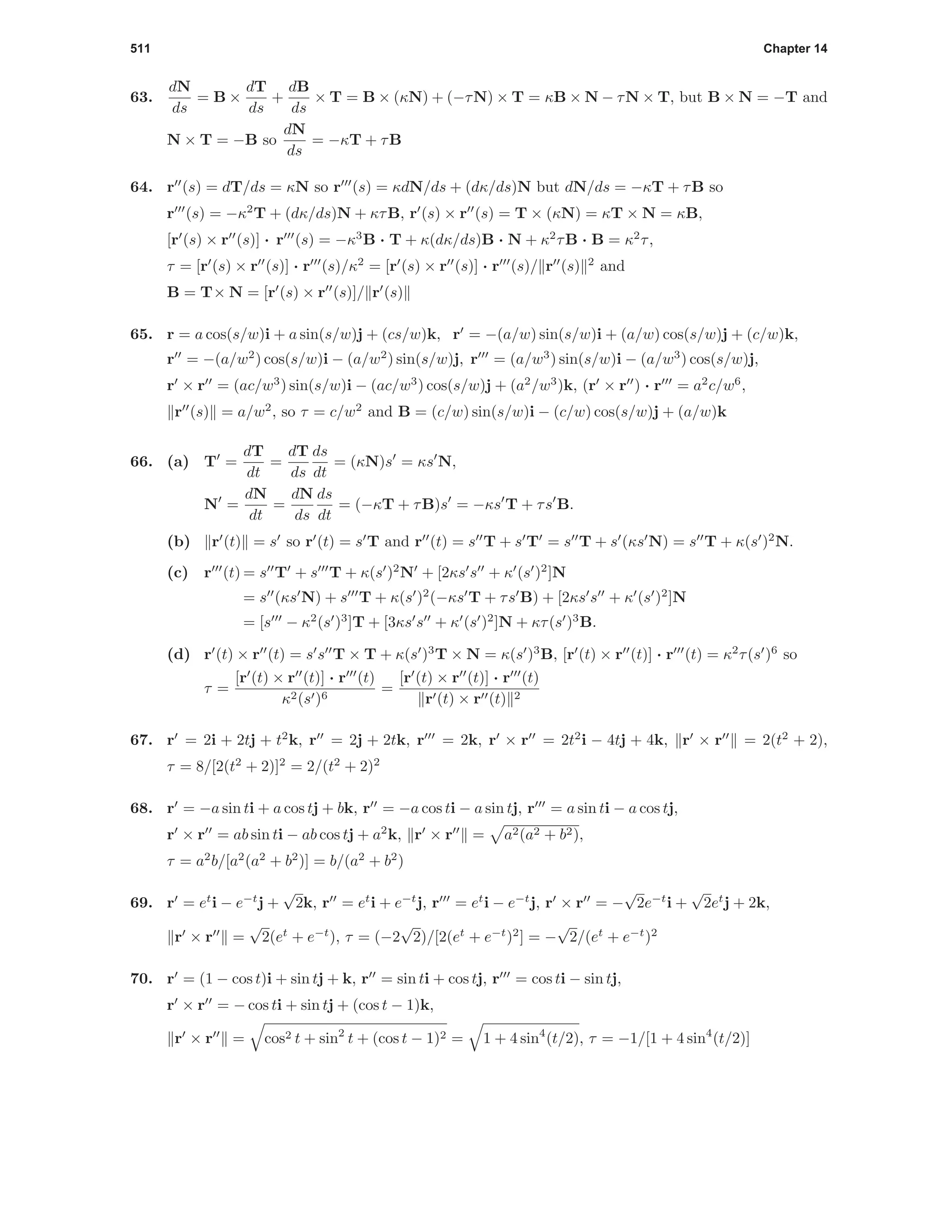 511 Chapter 14
63.
dN
ds
= B ×
dT
ds
+
dB
ds
× T = B × (κN) + (−τN) × T = κB × N − τN × T, but B × N = −T and
N × T = −B so
dN
ds
= −κT + τB
64. r (s) = dT/ds = κN so r (s) = κdN/ds + (dκ/ds)N but dN/ds = −κT + τB so
r (s) = −κ2
T + (dκ/ds)N + κτB, r (s) × r (s) = T × (κN) = κT × N = κB,
[r (s) × r (s)] · r (s) = −κ3
B · T + κ(dκ/ds)B · N + κ2
τB · B = κ2
τ,
τ = [r (s) × r (s)] · r (s)/κ2
= [r (s) × r (s)] · r (s)/ r (s) 2
and
B = T× N = [r (s) × r (s)]/ r (s)
65. r = a cos(s/w)i + a sin(s/w)j + (cs/w)k, r = −(a/w) sin(s/w)i + (a/w) cos(s/w)j + (c/w)k,
r = −(a/w2
) cos(s/w)i − (a/w2
) sin(s/w)j, r = (a/w3
) sin(s/w)i − (a/w3
) cos(s/w)j,
r × r = (ac/w3
) sin(s/w)i − (ac/w3
) cos(s/w)j + (a2
/w3
)k, (r × r ) · r = a2
c/w6
,
r (s) = a/w2
, so τ = c/w2
and B = (c/w) sin(s/w)i − (c/w) cos(s/w)j + (a/w)k
66. (a) T =
dT
dt
=
dT
ds
ds
dt
= (κN)s = κs N,
N =
dN
dt
=
dN
ds
ds
dt
= (−κT + τB)s = −κs T + τs B.
(b) r (t) = s so r (t) = s T and r (t) = s T + s T = s T + s (κs N) = s T + κ(s )2
N.
(c) r (t) = s T + s T + κ(s )2
N + [2κs s + κ (s )2
]N
= s (κs N) + s T + κ(s )2
(−κs T + τs B) + [2κs s + κ (s )2
]N
= [s − κ2
(s )3
]T + [3κs s + κ (s )2
]N + κτ(s )3
B.
(d) r (t) × r (t) = s s T × T + κ(s )3
T × N = κ(s )3
B, [r (t) × r (t)] · r (t) = κ2
τ(s )6
so
τ =
[r (t) × r (t)] · r (t)
κ2(s )6
=
[r (t) × r (t)] · r (t)
r (t) × r (t) 2
67. r = 2i + 2tj + t2
k, r = 2j + 2tk, r = 2k, r × r = 2t2
i − 4tj + 4k, r × r = 2(t2
+ 2),
τ = 8/[2(t2
+ 2)]2
= 2/(t2
+ 2)2
68. r = −a sin ti + a cos tj + bk, r = −a cos ti − a sin tj, r = a sin ti − a cos tj,
r × r = ab sin ti − ab cos tj + a2
k, r × r = a2(a2 + b2),
τ = a2
b/[a2
(a2
+ b2
)] = b/(a2
+ b2
)
69. r = et
i − e−t
j +
√
2k, r = et
i + e−t
j, r = et
i − e−t
j, r × r = −
√
2e−t
i +
√
2et
j + 2k,
r × r =
√
2(et
+ e−t
), τ = (−2
√
2)/[2(et
+ e−t
)2
] = −
√
2/(et
+ e−t
)2
70. r = (1 − cos t)i + sin tj + k, r = sin ti + cos tj, r = cos ti − sin tj,
r × r = − cos ti + sin tj + (cos t − 1)k,
r × r = cos2 t + sin2
t + (cos t − 1)2 = 1 + 4 sin4
(t/2), τ = −1/[1 + 4 sin4
(t/2)]
 