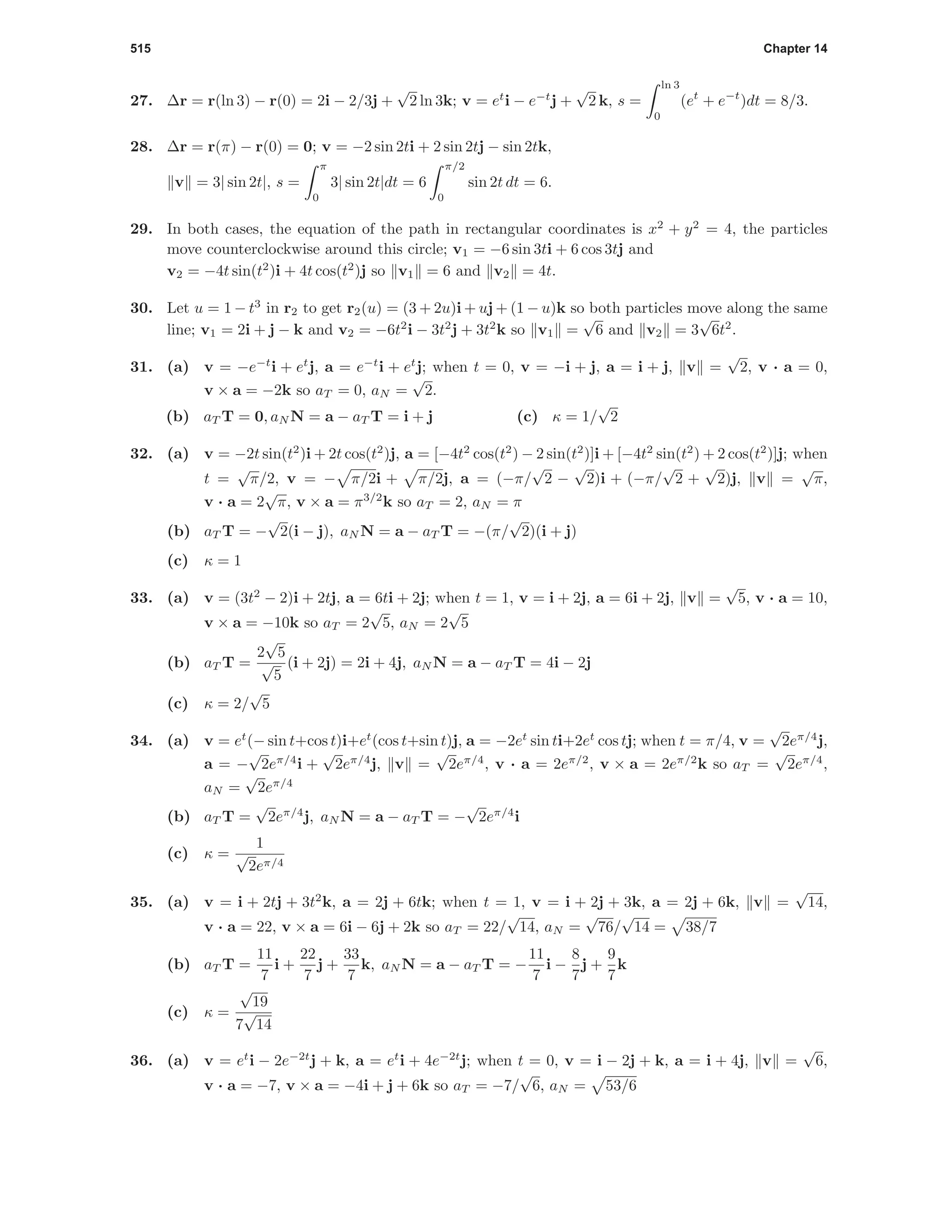 515 Chapter 14
27. ∆r = r(ln 3) − r(0) = 2i − 2/3j +
√
2 ln 3k; v = et
i − e−t
j +
√
2 k, s =
ln 3
0
(et
+ e−t
)dt = 8/3.
28. ∆r = r(π) − r(0) = 0; v = −2 sin 2ti + 2 sin 2tj − sin 2tk,
v = 3| sin 2t|, s =
π
0
3| sin 2t|dt = 6
π/2
0
sin 2t dt = 6.
29. In both cases, the equation of the path in rectangular coordinates is x2
+ y2
= 4, the particles
move counterclockwise around this circle; v1 = −6 sin 3ti + 6 cos 3tj and
v2 = −4t sin(t2
)i + 4t cos(t2
)j so v1 = 6 and v2 = 4t.
30. Let u = 1 − t3
in r2 to get r2(u) = (3 + 2u)i + uj + (1 − u)k so both particles move along the same
line; v1 = 2i + j − k and v2 = −6t2
i − 3t2
j + 3t2
k so v1 =
√
6 and v2 = 3
√
6t2
.
31. (a) v = −e−t
i + et
j, a = e−t
i + et
j; when t = 0, v = −i + j, a = i + j, v =
√
2, v · a = 0,
v × a = −2k so aT = 0, aN =
√
2.
(b) aT T = 0, aN N = a − aT T = i + j (c) κ = 1/
√
2
32. (a) v = −2t sin(t2
)i + 2t cos(t2
)j, a = [−4t2
cos(t2
) − 2 sin(t2
)]i + [−4t2
sin(t2
) + 2 cos(t2
)]j; when
t =
√
π/2, v = − π/2i + π/2j, a = (−π/
√
2 −
√
2)i + (−π/
√
2 +
√
2)j, v =
√
π,
v · a = 2
√
π, v × a = π3/2
k so aT = 2, aN = π
(b) aT T = −
√
2(i − j), aN N = a − aT T = −(π/
√
2)(i + j)
(c) κ = 1
33. (a) v = (3t2
− 2)i + 2tj, a = 6ti + 2j; when t = 1, v = i + 2j, a = 6i + 2j, v =
√
5, v · a = 10,
v × a = −10k so aT = 2
√
5, aN = 2
√
5
(b) aT T =
2
√
5
√
5
(i + 2j) = 2i + 4j, aN N = a − aT T = 4i − 2j
(c) κ = 2/
√
5
34. (a) v = et
(− sin t+cos t)i+et
(cos t+sin t)j, a = −2et
sin ti+2et
cos tj; when t = π/4, v =
√
2eπ/4
j,
a = −
√
2eπ/4
i +
√
2eπ/4
j, v =
√
2eπ/4
, v · a = 2eπ/2
, v × a = 2eπ/2
k so aT =
√
2eπ/4
,
aN =
√
2eπ/4
(b) aT T =
√
2eπ/4
j, aN N = a − aT T = −
√
2eπ/4
i
(c) κ =
1
√
2eπ/4
35. (a) v = i + 2tj + 3t2
k, a = 2j + 6tk; when t = 1, v = i + 2j + 3k, a = 2j + 6k, v =
√
14,
v · a = 22, v × a = 6i − 6j + 2k so aT = 22/
√
14, aN =
√
76/
√
14 = 38/7
(b) aT T =
11
7
i +
22
7
j +
33
7
k, aN N = a − aT T = −
11
7
i −
8
7
j +
9
7
k
(c) κ =
√
19
7
√
14
36. (a) v = et
i − 2e−2t
j + k, a = et
i + 4e−2t
j; when t = 0, v = i − 2j + k, a = i + 4j, v =
√
6,
v · a = −7, v × a = −4i + j + 6k so aT = −7/
√
6, aN = 53/6
 