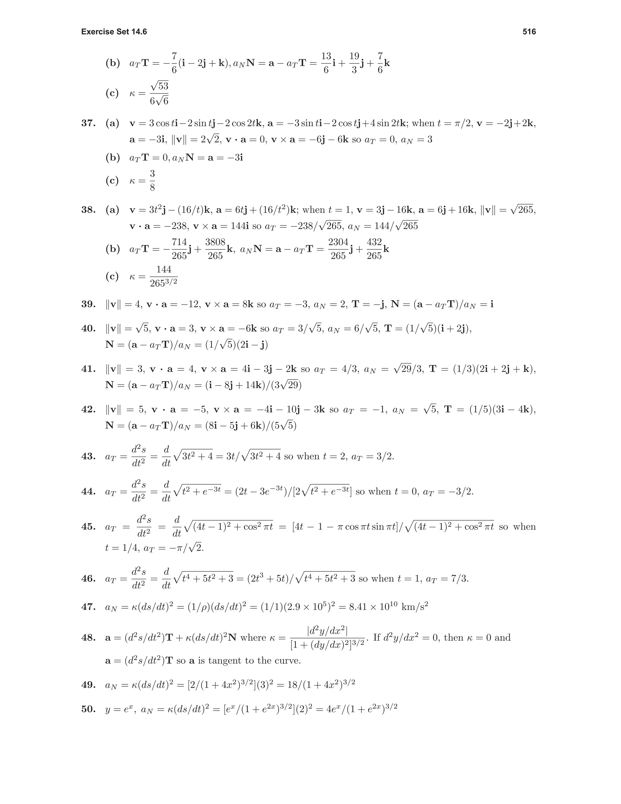 Exercise Set 14.6 516
(b) aT T = −
7
6
(i − 2j + k), aN N = a − aT T =
13
6
i +
19
3
j +
7
6
k
(c) κ =
√
53
6
√
6
37. (a) v = 3 cos ti−2 sin tj−2 cos 2tk, a = −3 sin ti−2 cos tj+4 sin 2tk; when t = π/2, v = −2j+2k,
a = −3i, v = 2
√
2, v · a = 0, v × a = −6j − 6k so aT = 0, aN = 3
(b) aT T = 0, aN N = a = −3i
(c) κ =
3
8
38. (a) v = 3t2
j − (16/t)k, a = 6tj + (16/t2
)k; when t = 1, v = 3j − 16k, a = 6j + 16k, v =
√
265,
v · a = −238, v × a = 144i so aT = −238/
√
265, aN = 144/
√
265
(b) aT T = −
714
265
j +
3808
265
k, aN N = a − aT T =
2304
265
j +
432
265
k
(c) κ =
144
2653/2
39. v = 4, v · a = −12, v × a = 8k so aT = −3, aN = 2, T = −j, N = (a − aT T)/aN = i
40. v =
√
5, v · a = 3, v × a = −6k so aT = 3/
√
5, aN = 6/
√
5, T = (1/
√
5)(i + 2j),
N = (a − aT T)/aN = (1/
√
5)(2i − j)
41. v = 3, v · a = 4, v × a = 4i − 3j − 2k so aT = 4/3, aN =
√
29/3, T = (1/3)(2i + 2j + k),
N = (a − aT T)/aN = (i − 8j + 14k)/(3
√
29)
42. v = 5, v · a = −5, v × a = −4i − 10j − 3k so aT = −1, aN =
√
5, T = (1/5)(3i − 4k),
N = (a − aT T)/aN = (8i − 5j + 6k)/(5
√
5)
43. aT =
d2
s
dt2
=
d
dt
3t2 + 4 = 3t/ 3t2 + 4 so when t = 2, aT = 3/2.
44. aT =
d2
s
dt2
=
d
dt
t2 + e−3t = (2t − 3e−3t
)/[2 t2 + e−3t] so when t = 0, aT = −3/2.
45. aT =
d2
s
dt2
=
d
dt
(4t − 1)2 + cos2 πt = [4t − 1 − π cos πt sin πt]/ (4t − 1)2 + cos2 πt so when
t = 1/4, aT = −π/
√
2.
46. aT =
d2
s
dt2
=
d
dt
t4 + 5t2 + 3 = (2t3
+ 5t)/ t4 + 5t2 + 3 so when t = 1, aT = 7/3.
47. aN = κ(ds/dt)2
= (1/ρ)(ds/dt)2
= (1/1)(2.9 × 105
)2
= 8.41 × 1010
km/s2
48. a = (d2
s/dt2
)T + κ(ds/dt)2
N where κ =
|d2
y/dx2
|
[1 + (dy/dx)2]3/2
. If d2
y/dx2
= 0, then κ = 0 and
a = (d2
s/dt2
)T so a is tangent to the curve.
49. aN = κ(ds/dt)2
= [2/(1 + 4x2
)3/2
](3)2
= 18/(1 + 4x2
)3/2
50. y = ex
, aN = κ(ds/dt)2
= [ex
/(1 + e2x
)3/2
](2)2
= 4ex
/(1 + e2x
)3/2
 