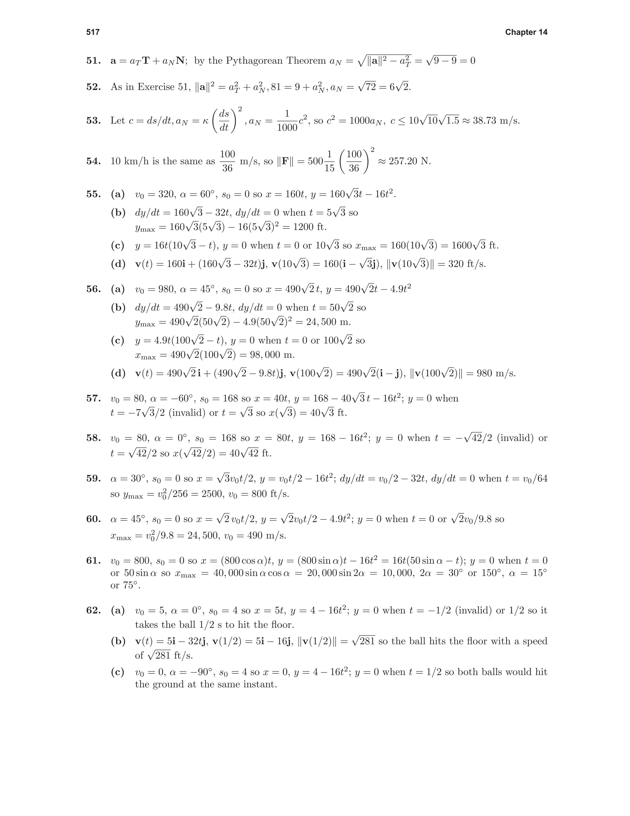 517 Chapter 14
51. a = aT T + aN N; by the Pythagorean Theorem aN = a 2 − a2
T =
√
9 − 9 = 0
52. As in Exercise 51, a 2
= a2
T + a2
N , 81 = 9 + a2
N , aN =
√
72 = 6
√
2.
53. Let c = ds/dt, aN = κ
ds
dt
2
, aN =
1
1000
c2
, so c2
= 1000aN , c ≤ 10
√
10
√
1.5 ≈ 38.73 m/s.
54. 10 km/h is the same as
100
36
m/s, so F = 500
1
15
100
36
2
≈ 257.20 N.
55. (a) v0 = 320, α = 60◦
, s0 = 0 so x = 160t, y = 160
√
3t − 16t2
.
(b) dy/dt = 160
√
3 − 32t, dy/dt = 0 when t = 5
√
3 so
ymax = 160
√
3(5
√
3) − 16(5
√
3)2
= 1200 ft.
(c) y = 16t(10
√
3 − t), y = 0 when t = 0 or 10
√
3 so xmax = 160(10
√
3) = 1600
√
3 ft.
(d) v(t) = 160i + (160
√
3 − 32t)j, v(10
√
3) = 160(i −
√
3j), v(10
√
3) = 320 ft/s.
56. (a) v0 = 980, α = 45◦
, s0 = 0 so x = 490
√
2 t, y = 490
√
2t − 4.9t2
(b) dy/dt = 490
√
2 − 9.8t, dy/dt = 0 when t = 50
√
2 so
ymax = 490
√
2(50
√
2) − 4.9(50
√
2)2
= 24, 500 m.
(c) y = 4.9t(100
√
2 − t), y = 0 when t = 0 or 100
√
2 so
xmax = 490
√
2(100
√
2) = 98, 000 m.
(d) v(t) = 490
√
2 i + (490
√
2 − 9.8t)j, v(100
√
2) = 490
√
2(i − j), v(100
√
2) = 980 m/s.
57. v0 = 80, α = −60◦
, s0 = 168 so x = 40t, y = 168 − 40
√
3 t − 16t2
; y = 0 when
t = −7
√
3/2 (invalid) or t =
√
3 so x(
√
3) = 40
√
3 ft.
58. v0 = 80, α = 0◦
, s0 = 168 so x = 80t, y = 168 − 16t2
; y = 0 when t = −
√
42/2 (invalid) or
t =
√
42/2 so x(
√
42/2) = 40
√
42 ft.
59. α = 30◦
, s0 = 0 so x =
√
3v0t/2, y = v0t/2 − 16t2
; dy/dt = v0/2 − 32t, dy/dt = 0 when t = v0/64
so ymax = v2
0/256 = 2500, v0 = 800 ft/s.
60. α = 45◦
, s0 = 0 so x =
√
2 v0t/2, y =
√
2v0t/2 − 4.9t2
; y = 0 when t = 0 or
√
2v0/9.8 so
xmax = v2
0/9.8 = 24, 500, v0 = 490 m/s.
61. v0 = 800, s0 = 0 so x = (800 cos α)t, y = (800 sin α)t − 16t2
= 16t(50 sin α − t); y = 0 when t = 0
or 50 sin α so xmax = 40, 000 sin α cos α = 20, 000 sin 2α = 10, 000, 2α = 30◦
or 150◦
, α = 15◦
or 75◦
.
62. (a) v0 = 5, α = 0◦
, s0 = 4 so x = 5t, y = 4 − 16t2
; y = 0 when t = −1/2 (invalid) or 1/2 so it
takes the ball 1/2 s to hit the ﬂoor.
(b) v(t) = 5i − 32tj, v(1/2) = 5i − 16j, v(1/2) =
√
281 so the ball hits the ﬂoor with a speed
of
√
281 ft/s.
(c) v0 = 0, α = −90◦
, s0 = 4 so x = 0, y = 4 − 16t2
; y = 0 when t = 1/2 so both balls would hit
the ground at the same instant.
 