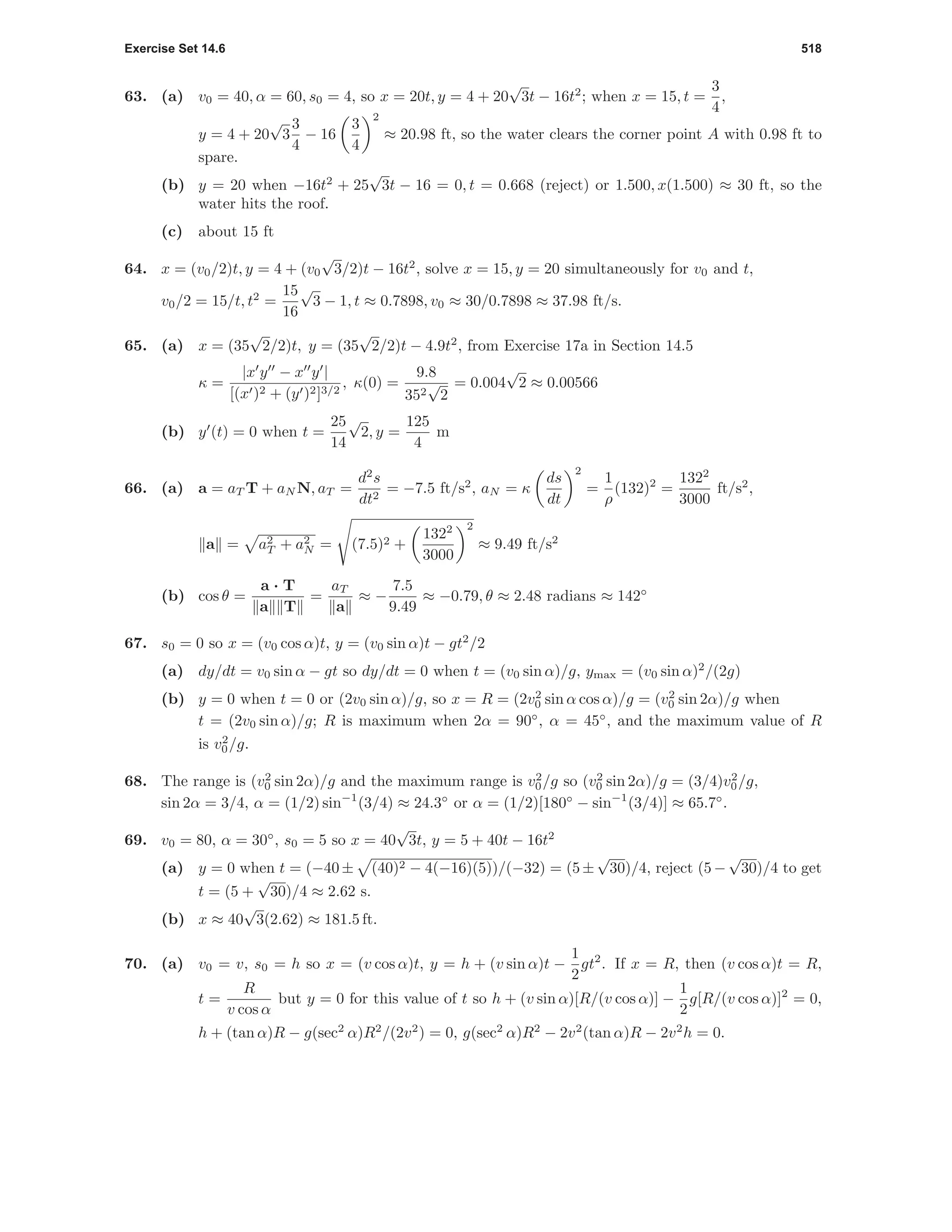 Exercise Set 14.6 518
63. (a) v0 = 40, α = 60, s0 = 4, so x = 20t, y = 4 + 20
√
3t − 16t2
; when x = 15, t =
3
4
,
y = 4 + 20
√
3
3
4
− 16
3
4
2
≈ 20.98 ft, so the water clears the corner point A with 0.98 ft to
spare.
(b) y = 20 when −16t2
+ 25
√
3t − 16 = 0, t = 0.668 (reject) or 1.500, x(1.500) ≈ 30 ft, so the
water hits the roof.
(c) about 15 ft
64. x = (v0/2)t, y = 4 + (v0
√
3/2)t − 16t2
, solve x = 15, y = 20 simultaneously for v0 and t,
v0/2 = 15/t, t2
=
15
16
√
3 − 1, t ≈ 0.7898, v0 ≈ 30/0.7898 ≈ 37.98 ft/s.
65. (a) x = (35
√
2/2)t, y = (35
√
2/2)t − 4.9t2
, from Exercise 17a in Section 14.5
κ =
|x y − x y |
[(x )2 + (y )2]3/2
, κ(0) =
9.8
352
√
2
= 0.004
√
2 ≈ 0.00566
(b) y (t) = 0 when t =
25
14
√
2, y =
125
4
m
66. (a) a = aT T + aN N, aT =
d2
s
dt2
= −7.5 ft/s2
, aN = κ
ds
dt
2
=
1
ρ
(132)2
=
1322
3000
ft/s2
,
a = a2
T + a2
N = (7.5)2 +
1322
3000
2
≈ 9.49 ft/s2
(b) cos θ =
a · T
a T
=
aT
a
≈ −
7.5
9.49
≈ −0.79, θ ≈ 2.48 radians ≈ 142◦
67. s0 = 0 so x = (v0 cos α)t, y = (v0 sin α)t − gt2
/2
(a) dy/dt = v0 sin α − gt so dy/dt = 0 when t = (v0 sin α)/g, ymax = (v0 sin α)2
/(2g)
(b) y = 0 when t = 0 or (2v0 sin α)/g, so x = R = (2v2
0 sin α cos α)/g = (v2
0 sin 2α)/g when
t = (2v0 sin α)/g; R is maximum when 2α = 90◦
, α = 45◦
, and the maximum value of R
is v2
0/g.
68. The range is (v2
0 sin 2α)/g and the maximum range is v2
0/g so (v2
0 sin 2α)/g = (3/4)v2
0/g,
sin 2α = 3/4, α = (1/2) sin−1
(3/4) ≈ 24.3◦
or α = (1/2)[180◦
− sin−1
(3/4)] ≈ 65.7◦
.
69. v0 = 80, α = 30◦
, s0 = 5 so x = 40
√
3t, y = 5 + 40t − 16t2
(a) y = 0 when t = (−40 ± (40)2 − 4(−16)(5))/(−32) = (5±
√
30)/4, reject (5 −
√
30)/4 to get
t = (5 +
√
30)/4 ≈ 2.62 s.
(b) x ≈ 40
√
3(2.62) ≈ 181.5 ft.
70. (a) v0 = v, s0 = h so x = (v cos α)t, y = h + (v sin α)t −
1
2
gt2
. If x = R, then (v cos α)t = R,
t =
R
v cos α
but y = 0 for this value of t so h + (v sin α)[R/(v cos α)] −
1
2
g[R/(v cos α)]2
= 0,
h + (tan α)R − g(sec2
α)R2
/(2v2
) = 0, g(sec2
α)R2
− 2v2
(tan α)R − 2v2
h = 0.
 