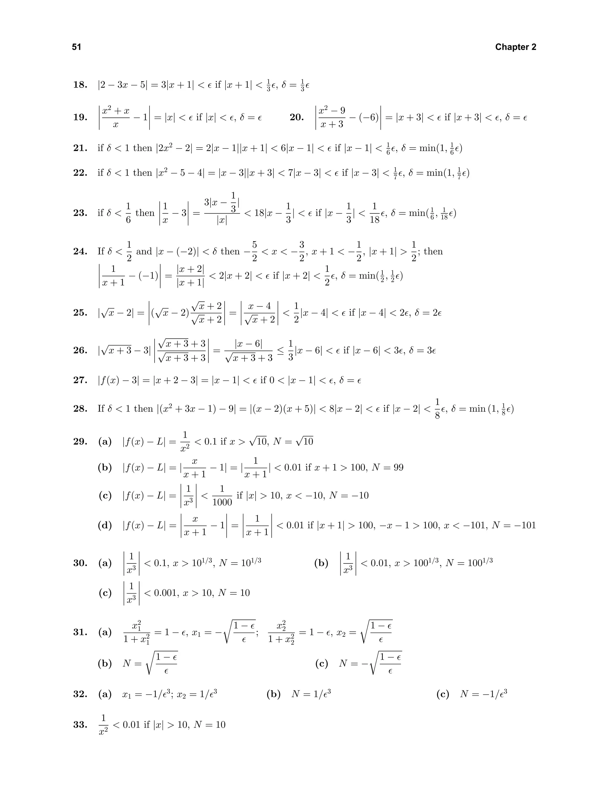 51 Chapter 2
18. |2 − 3x − 5| = 3|x + 1| < if |x + 1| < 1
3 , δ = 1
3
19.
x2
+ x
x
− 1 = |x| < if |x| < , δ = 20.
x2
− 9
x + 3
− (−6) = |x + 3| < if |x + 3| < , δ =
21. if δ < 1 then |2x2
− 2| = 2|x − 1||x + 1| < 6|x − 1| < if |x − 1| < 1
6 , δ = min(1, 1
6 )
22. if δ < 1 then |x2
− 5 − 4| = |x − 3||x + 3| < 7|x − 3| < if |x − 3| < 1
7 , δ = min(1, 1
7 )
23. if δ <
1
6
then
1
x
− 3 =
3|x −
1
3
|
|x|
< 18|x −
1
3
| < if |x −
1
3
| <
1
18
, δ = min(1
6 , 1
18 )
24. If δ <
1
2
and |x − (−2)| < δ then −
5
2
< x < −
3
2
, x + 1 < −
1
2
, |x + 1| >
1
2
; then
1
x + 1
− (−1) =
|x + 2|
|x + 1|
< 2|x + 2| < if |x + 2| <
1
2
, δ = min(1
2 , 1
2 )
25. |
√
x − 2| = (
√
x − 2)
√
x + 2
√
x + 2
=
x − 4
√
x + 2
<
1
2
|x − 4| < if |x − 4| < 2 , δ = 2
26. |
√
x + 3 − 3|
√
x + 3 + 3
√
x + 3 + 3
=
|x − 6|
√
x + 3 + 3
≤
1
3
|x − 6| < if |x − 6| < 3 , δ = 3
27. |f(x) − 3| = |x + 2 − 3| = |x − 1| < if 0 < |x − 1| < , δ =
28. If δ < 1 then |(x2
+ 3x − 1) − 9| = |(x − 2)(x + 5)| < 8|x − 2| < if |x − 2| <
1
8
, δ = min (1, 1
8 )
29. (a) |f(x) − L| =
1
x2
< 0.1 if x >
√
10, N =
√
10
(b) |f(x) − L| = |
x
x + 1
− 1| = |
1
x + 1
| < 0.01 if x + 1 > 100, N = 99
(c) |f(x) − L| =
1
x3
<
1
1000
if |x| > 10, x < −10, N = −10
(d) |f(x) − L| =
x
x + 1
− 1 =
1
x + 1
< 0.01 if |x + 1| > 100, −x − 1 > 100, x < −101, N = −101
30. (a)
1
x3
< 0.1, x > 101/3
, N = 101/3
(b)
1
x3
< 0.01, x > 1001/3
, N = 1001/3
(c)
1
x3
< 0.001, x > 10, N = 10
31. (a)
x2
1
1 + x2
1
= 1 − , x1 = −
1 −
;
x2
2
1 + x2
2
= 1 − , x2 =
1 −
(b) N =
1 −
(c) N = −
1 −
32. (a) x1 = −1/ 3
; x2 = 1/ 3
(b) N = 1/ 3
(c) N = −1/ 3
33.
1
x2
< 0.01 if |x| > 10, N = 10
 