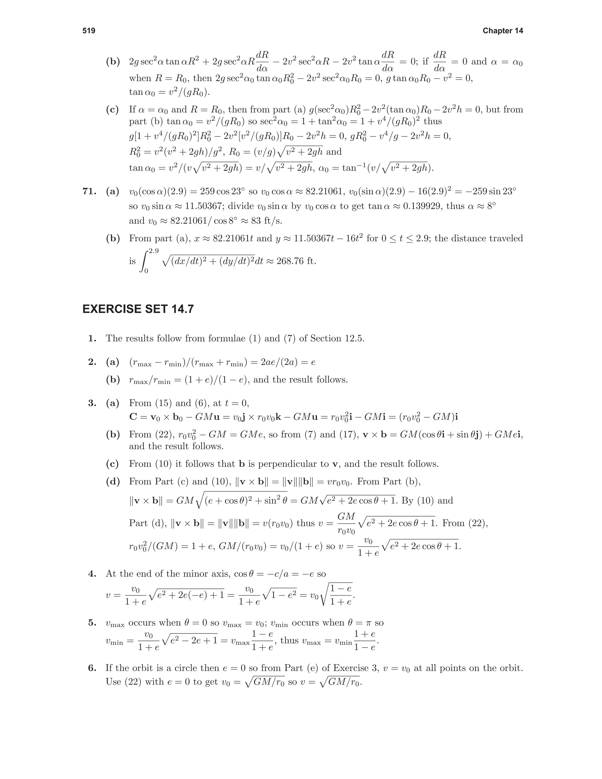 519 Chapter 14
(b) 2g sec2
α tan αR2
+ 2g sec2
αR
dR
dα
− 2v2
sec2
αR − 2v2
tan α
dR
dα
= 0; if
dR
dα
= 0 and α = α0
when R = R0, then 2g sec2
α0 tan α0R2
0 − 2v2
sec2
α0R0 = 0, g tan α0R0 − v2
= 0,
tan α0 = v2
/(gR0).
(c) If α = α0 and R = R0, then from part (a) g(sec2
α0)R2
0 −2v2
(tan α0)R0 −2v2
h = 0, but from
part (b) tan α0 = v2
/(gR0) so sec2
α0 = 1 + tan2
α0 = 1 + v4
/(gR0)2
thus
g[1 + v4
/(gR0)2
]R2
0 − 2v2
[v2
/(gR0)]R0 − 2v2
h = 0, gR2
0 − v4
/g − 2v2
h = 0,
R2
0 = v2
(v2
+ 2gh)/g2
, R0 = (v/g) v2 + 2gh and
tan α0 = v2
/(v v2 + 2gh) = v/ v2 + 2gh, α0 = tan−1
(v/ v2 + 2gh).
71. (a) v0(cos α)(2.9) = 259 cos 23◦
so v0 cos α ≈ 82.21061, v0(sin α)(2.9) − 16(2.9)2
= −259 sin 23◦
so v0 sin α ≈ 11.50367; divide v0 sin α by v0 cos α to get tan α ≈ 0.139929, thus α ≈ 8◦
and v0 ≈ 82.21061/ cos 8◦
≈ 83 ft/s.
(b) From part (a), x ≈ 82.21061t and y ≈ 11.50367t − 16t2
for 0 ≤ t ≤ 2.9; the distance traveled
is
2.9
0
(dx/dt)2 + (dy/dt)2dt ≈ 268.76 ft.
EXERCISE SET 14.7
1. The results follow from formulae (1) and (7) of Section 12.5.
2. (a) (rmax − rmin)/(rmax + rmin) = 2ae/(2a) = e
(b) rmax/rmin = (1 + e)/(1 − e), and the result follows.
3. (a) From (15) and (6), at t = 0,
C = v0 × b0 − GMu = v0j × r0v0k − GMu = r0v2
0i − GMi = (r0v2
0 − GM)i
(b) From (22), r0v2
0 − GM = GMe, so from (7) and (17), v × b = GM(cos θi + sin θj) + GMei,
and the result follows.
(c) From (10) it follows that b is perpendicular to v, and the result follows.
(d) From Part (c) and (10), v × b = v b = vr0v0. From Part (b),
v × b = GM (e + cos θ)2 + sin2
θ = GM
√
e2 + 2e cos θ + 1. By (10) and
Part (d), v × b = v b = v(r0v0) thus v =
GM
r0v0
e2 + 2e cos θ + 1. From (22),
r0v2
0/(GM) = 1 + e, GM/(r0v0) = v0/(1 + e) so v =
v0
1 + e
e2 + 2e cos θ + 1.
4. At the end of the minor axis, cos θ = −c/a = −e so
v =
v0
1 + e
e2 + 2e(−e) + 1 =
v0
1 + e
1 − e2 = v0
1 − e
1 + e
.
5. vmax occurs when θ = 0 so vmax = v0; vmin occurs when θ = π so
vmin =
v0
1 + e
e2 − 2e + 1 = vmax
1 − e
1 + e
, thus vmax = vmin
1 + e
1 − e
.
6. If the orbit is a circle then e = 0 so from Part (e) of Exercise 3, v = v0 at all points on the orbit.
Use (22) with e = 0 to get v0 = GM/r0 so v = GM/r0.
 