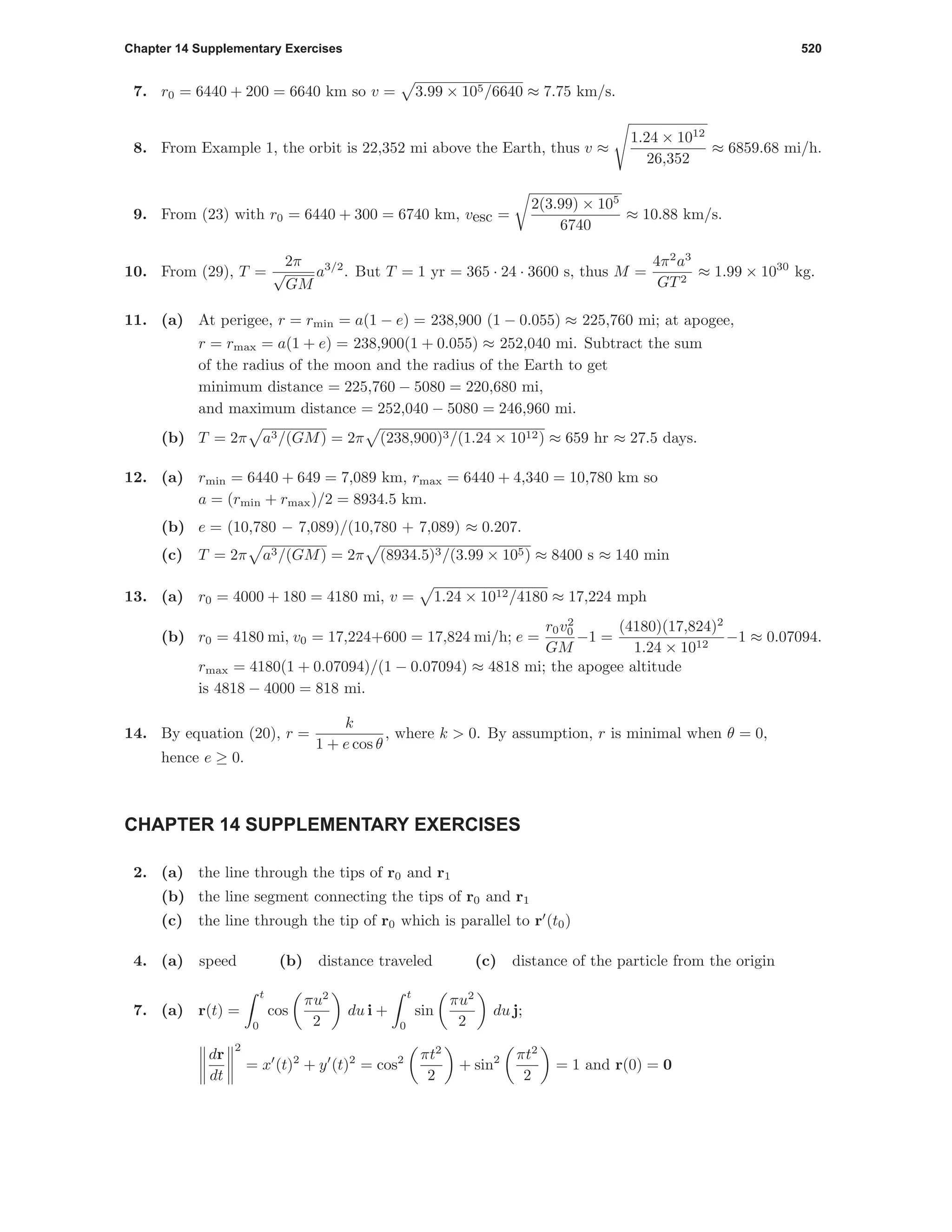 Chapter 14 Supplementary Exercises 520
7. r0 = 6440 + 200 = 6640 km so v = 3.99 × 105/6640 ≈ 7.75 km/s.
8. From Example 1, the orbit is 22,352 mi above the Earth, thus v ≈
1.24 × 1012
26,352
≈ 6859.68 mi/h.
9. From (23) with r0 = 6440 + 300 = 6740 km, vesc =
2(3.99) × 105
6740
≈ 10.88 km/s.
10. From (29), T =
2π
√
GM
a3/2
. But T = 1 yr = 365 · 24 · 3600 s, thus M =
4π2
a3
GT2
≈ 1.99 × 1030
kg.
11. (a) At perigee, r = rmin = a(1 − e) = 238,900 (1 − 0.055) ≈ 225,760 mi; at apogee,
r = rmax = a(1 + e) = 238,900(1 + 0.055) ≈ 252,040 mi. Subtract the sum
of the radius of the moon and the radius of the Earth to get
minimum distance = 225,760 − 5080 = 220,680 mi,
and maximum distance = 252,040 − 5080 = 246,960 mi.
(b) T = 2π a3/(GM) = 2π (238,900)3/(1.24 × 1012) ≈ 659 hr ≈ 27.5 days.
12. (a) rmin = 6440 + 649 = 7,089 km, rmax = 6440 + 4,340 = 10,780 km so
a = (rmin + rmax)/2 = 8934.5 km.
(b) e = (10,780 − 7,089)/(10,780 + 7,089) ≈ 0.207.
(c) T = 2π a3/(GM) = 2π (8934.5)3/(3.99 × 105) ≈ 8400 s ≈ 140 min
13. (a) r0 = 4000 + 180 = 4180 mi, v = 1.24 × 1012/4180 ≈ 17,224 mph
(b) r0 = 4180 mi, v0 = 17,224+600 = 17,824 mi/h; e =
r0v2
0
GM
−1 =
(4180)(17,824)2
1.24 × 1012
−1 ≈ 0.07094.
rmax = 4180(1 + 0.07094)/(1 − 0.07094) ≈ 4818 mi; the apogee altitude
is 4818 − 4000 = 818 mi.
14. By equation (20), r =
k
1 + e cos θ
, where k > 0. By assumption, r is minimal when θ = 0,
hence e ≥ 0.
CHAPTER 14 SUPPLEMENTARY EXERCISES
2. (a) the line through the tips of r0 and r1
(b) the line segment connecting the tips of r0 and r1
(c) the line through the tip of r0 which is parallel to r (t0)
4. (a) speed (b) distance traveled (c) distance of the particle from the origin
7. (a) r(t) =
t
0
cos
πu2
2
du i +
t
0
sin
πu2
2
du j;
dr
dt
2
= x (t)2
+ y (t)2
= cos2 πt2
2
+ sin2 πt2
2
= 1 and r(0) = 0
 