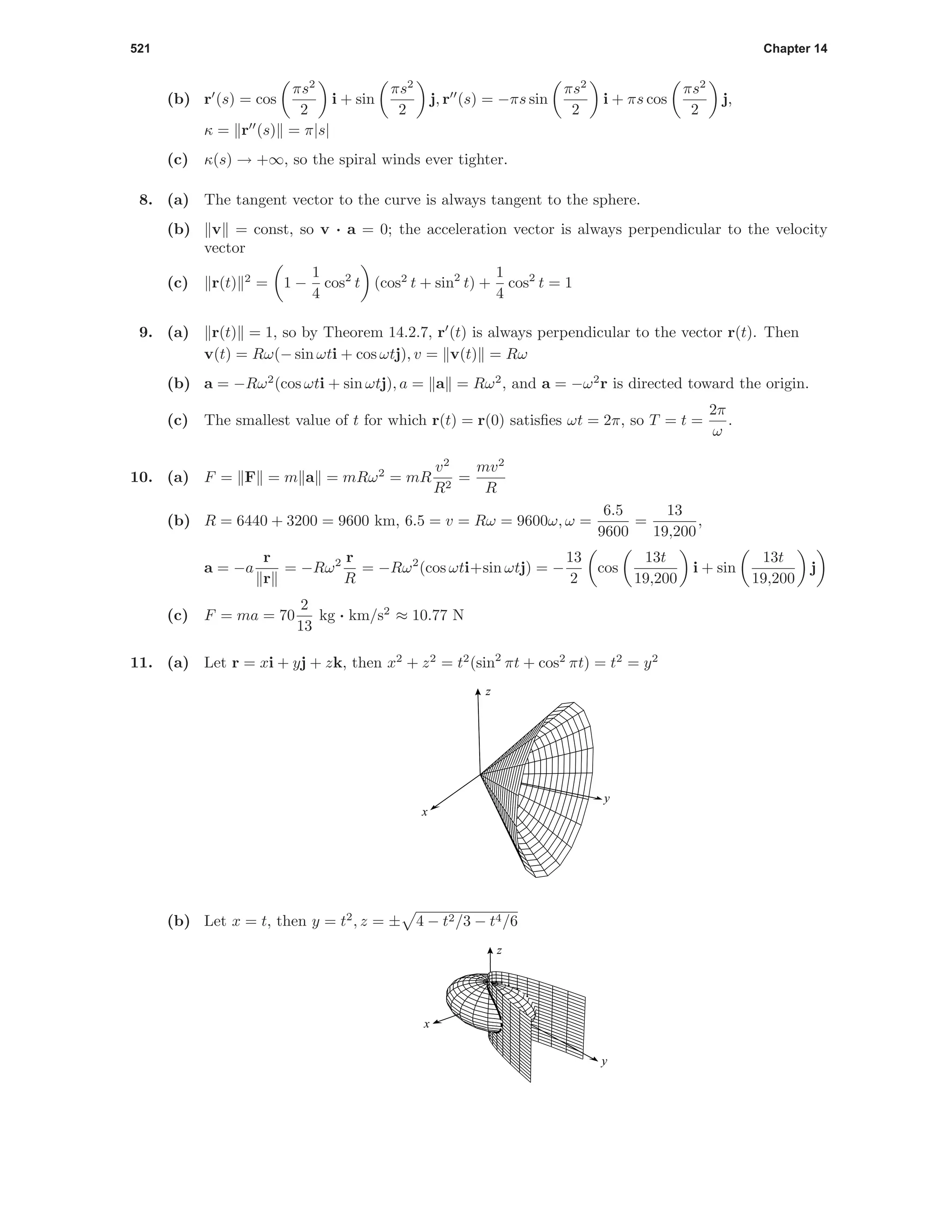 521 Chapter 14
(b) r (s) = cos
πs2
2
i + sin
πs2
2
j, r (s) = −πs sin
πs2
2
i + πs cos
πs2
2
j,
κ = r (s) = π|s|
(c) κ(s) → +∞, so the spiral winds ever tighter.
8. (a) The tangent vector to the curve is always tangent to the sphere.
(b) v = const, so v · a = 0; the acceleration vector is always perpendicular to the velocity
vector
(c) r(t) 2
= 1 −
1
4
cos2
t (cos2
t + sin2
t) +
1
4
cos2
t = 1
9. (a) r(t) = 1, so by Theorem 14.2.7, r (t) is always perpendicular to the vector r(t). Then
v(t) = Rω(− sin ωti + cos ωtj), v = v(t) = Rω
(b) a = −Rω2
(cos ωti + sin ωtj), a = a = Rω2
, and a = −ω2
r is directed toward the origin.
(c) The smallest value of t for which r(t) = r(0) satisﬁes ωt = 2π, so T = t =
2π
ω
.
10. (a) F = F = m a = mRω2
= mR
v2
R2
=
mv2
R
(b) R = 6440 + 3200 = 9600 km, 6.5 = v = Rω = 9600ω, ω =
6.5
9600
=
13
19,200
,
a = −a
r
r
= −Rω2 r
R
= −Rω2
(cos ωti+sin ωtj) = −
13
2
cos
13t
19,200
i + sin
13t
19,200
j
(c) F = ma = 70
2
13
kg · km/s2
≈ 10.77 N
11. (a) Let r = xi + yj + zk, then x2
+ z2
= t2
(sin2
πt + cos2
πt) = t2
= y2
x
y
z
(b) Let x = t, then y = t2
, z = ± 4 − t2/3 − t4/6
x
y
z
 
