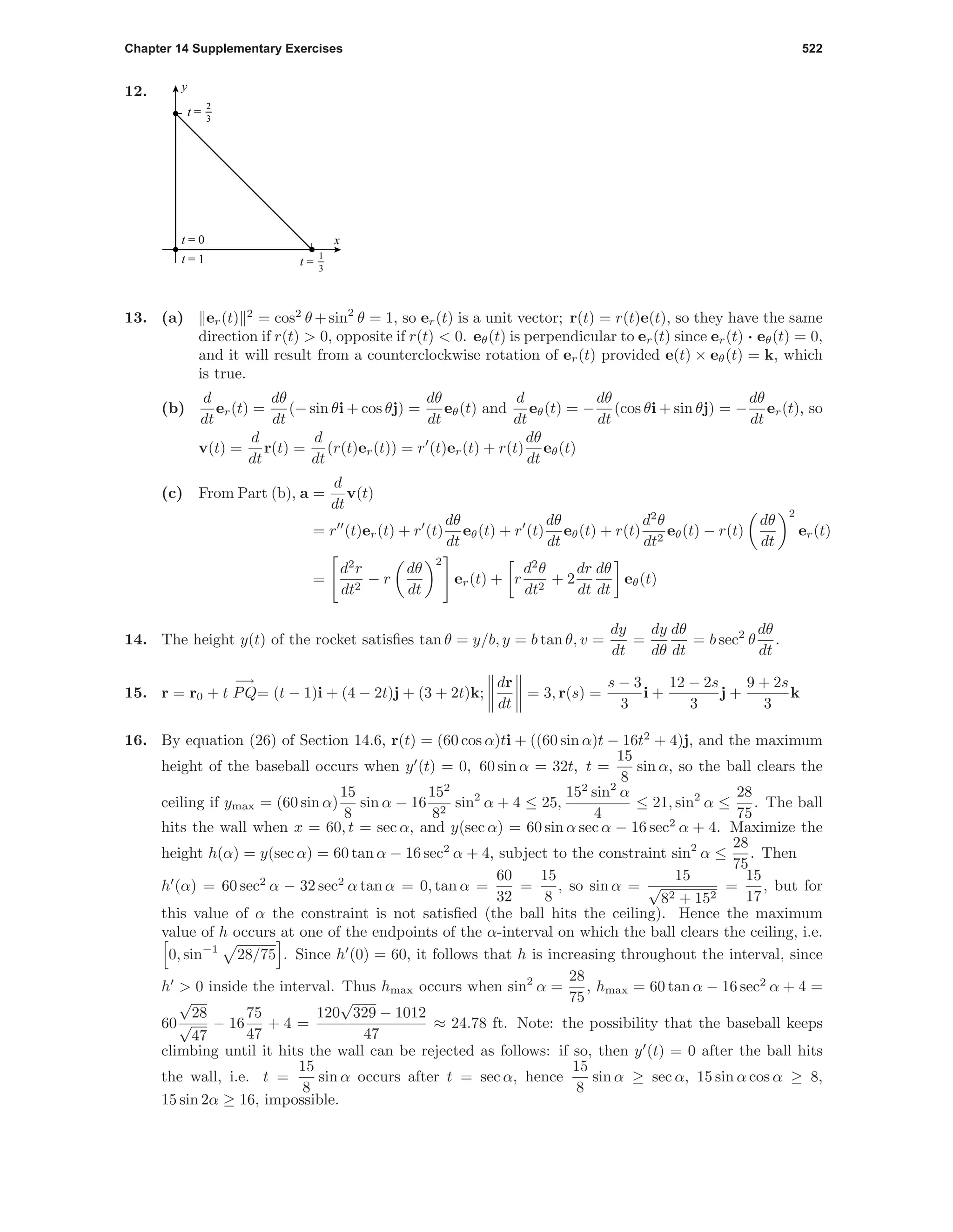 Chapter 14 Supplementary Exercises 522
12.
x
y
t = 0
t = 1 t =
1
3
t =
2
3
13. (a) er(t) 2
= cos2
θ +sin2
θ = 1, so er(t) is a unit vector; r(t) = r(t)e(t), so they have the same
direction if r(t) > 0, opposite if r(t) < 0. eθ(t) is perpendicular to er(t) since er(t) · eθ(t) = 0,
and it will result from a counterclockwise rotation of er(t) provided e(t) × eθ(t) = k, which
is true.
(b)
d
dt
er(t) =
dθ
dt
(− sin θi + cos θj) =
dθ
dt
eθ(t) and
d
dt
eθ(t) = −
dθ
dt
(cos θi + sin θj) = −
dθ
dt
er(t), so
v(t) =
d
dt
r(t) =
d
dt
(r(t)er(t)) = r (t)er(t) + r(t)
dθ
dt
eθ(t)
(c) From Part (b), a =
d
dt
v(t)
= r (t)er(t) + r (t)
dθ
dt
eθ(t) + r (t)
dθ
dt
eθ(t) + r(t)
d2
θ
dt2
eθ(t) − r(t)
dθ
dt
2
er(t)
=
d2
r
dt2
− r
dθ
dt
2
er(t) + r
d2
θ
dt2
+ 2
dr
dt
dθ
dt
eθ(t)
14. The height y(t) of the rocket satisﬁes tan θ = y/b, y = b tan θ, v =
dy
dt
=
dy
dθ
dθ
dt
= b sec2
θ
dθ
dt
.
15. r = r0 + t
−→
PQ= (t − 1)i + (4 − 2t)j + (3 + 2t)k;
dr
dt
= 3, r(s) =
s − 3
3
i +
12 − 2s
3
j +
9 + 2s
3
k
16. By equation (26) of Section 14.6, r(t) = (60 cos α)ti + ((60 sin α)t − 16t2
+ 4)j, and the maximum
height of the baseball occurs when y (t) = 0, 60 sin α = 32t, t =
15
8
sin α, so the ball clears the
ceiling if ymax = (60 sin α)
15
8
sin α − 16
152
82
sin2
α + 4 ≤ 25,
152
sin2
α
4
≤ 21, sin2
α ≤
28
75
. The ball
hits the wall when x = 60, t = sec α, and y(sec α) = 60 sin α sec α − 16 sec2
α + 4. Maximize the
height h(α) = y(sec α) = 60 tan α − 16 sec2
α + 4, subject to the constraint sin2
α ≤
28
75
. Then
h (α) = 60 sec2
α − 32 sec2
α tan α = 0, tan α =
60
32
=
15
8
, so sin α =
15
√
82 + 152
=
15
17
, but for
this value of α the constraint is not satisﬁed (the ball hits the ceiling). Hence the maximum
value of h occurs at one of the endpoints of the α-interval on which the ball clears the ceiling, i.e.
0, sin−1
28/75 . Since h (0) = 60, it follows that h is increasing throughout the interval, since
h > 0 inside the interval. Thus hmax occurs when sin2
α =
28
75
, hmax = 60 tan α − 16 sec2
α + 4 =
60
√
28
√
47
− 16
75
47
+ 4 =
120
√
329 − 1012
47
≈ 24.78 ft. Note: the possibility that the baseball keeps
climbing until it hits the wall can be rejected as follows: if so, then y (t) = 0 after the ball hits
the wall, i.e. t =
15
8
sin α occurs after t = sec α, hence
15
8
sin α ≥ sec α, 15 sin α cos α ≥ 8,
15 sin 2α ≥ 16, impossible.
 