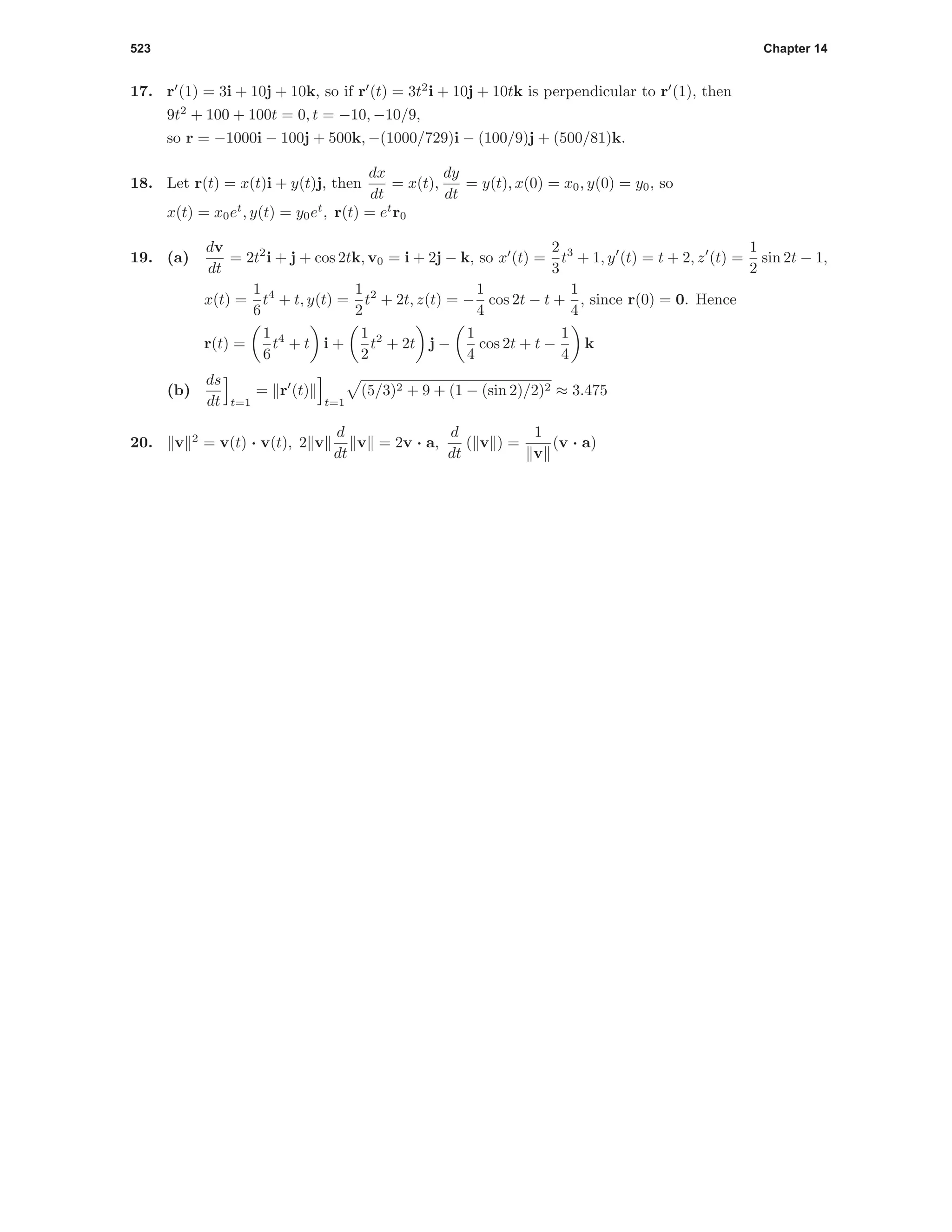 523 Chapter 14
17. r (1) = 3i + 10j + 10k, so if r (t) = 3t2
i + 10j + 10tk is perpendicular to r (1), then
9t2
+ 100 + 100t = 0, t = −10, −10/9,
so r = −1000i − 100j + 500k, −(1000/729)i − (100/9)j + (500/81)k.
18. Let r(t) = x(t)i + y(t)j, then
dx
dt
= x(t),
dy
dt
= y(t), x(0) = x0, y(0) = y0, so
x(t) = x0et
, y(t) = y0et
, r(t) = et
r0
19. (a)
dv
dt
= 2t2
i + j + cos 2tk, v0 = i + 2j − k, so x (t) =
2
3
t3
+ 1, y (t) = t + 2, z (t) =
1
2
sin 2t − 1,
x(t) =
1
6
t4
+ t, y(t) =
1
2
t2
+ 2t, z(t) = −
1
4
cos 2t − t +
1
4
, since r(0) = 0. Hence
r(t) =
1
6
t4
+ t i +
1
2
t2
+ 2t j −
1
4
cos 2t + t −
1
4
k
(b)
ds
dt t=1
= r (t)
t=1
(5/3)2 + 9 + (1 − (sin 2)/2)2 ≈ 3.475
20. v 2
= v(t) · v(t), 2 v
d
dt
v = 2v · a,
d
dt
( v ) =
1
v
(v · a)
 