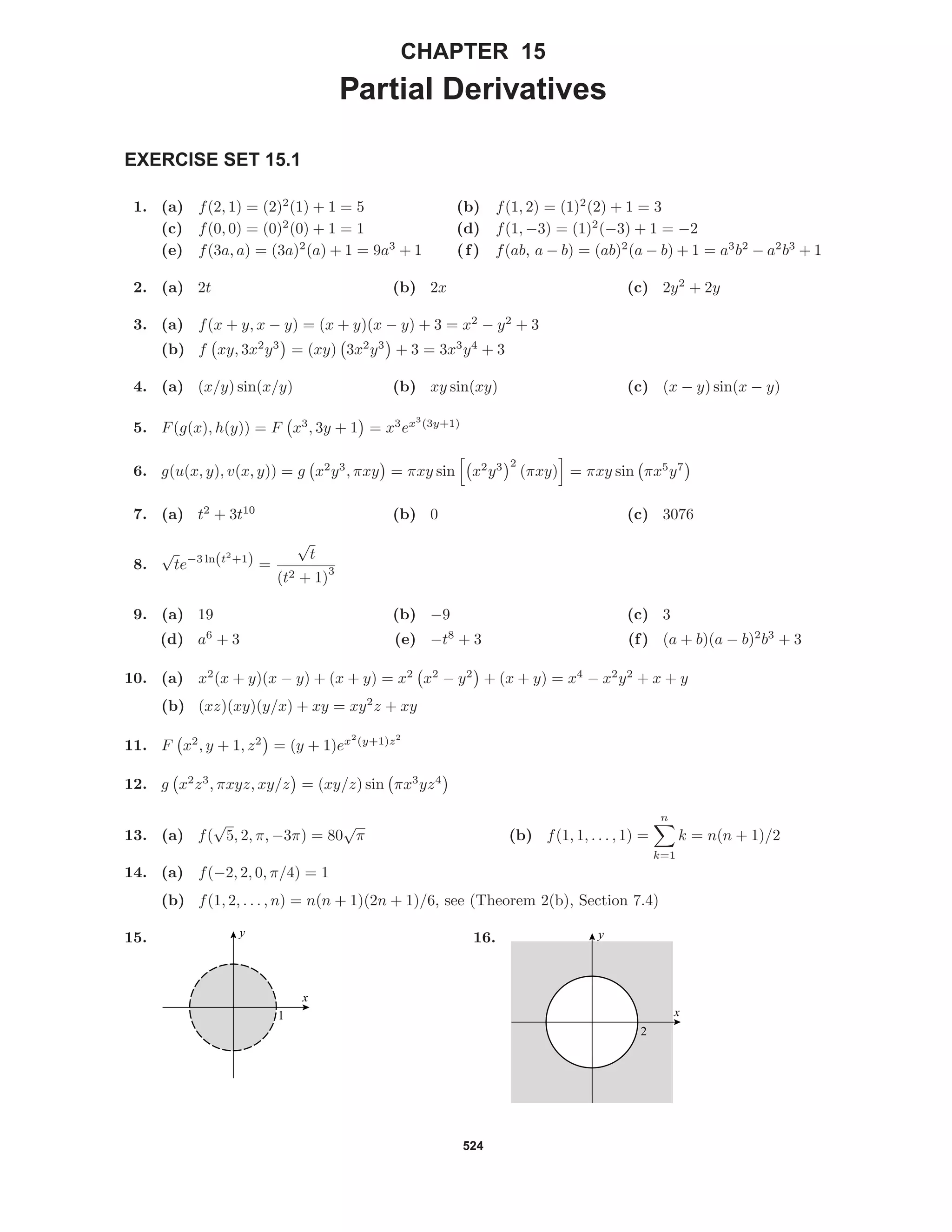 524
CHAPTER 15
Partial Derivatives
EXERCISE SET 15.1
1. (a) f(2, 1) = (2)2
(1) + 1 = 5 (b) f(1, 2) = (1)2
(2) + 1 = 3
(c) f(0, 0) = (0)2
(0) + 1 = 1 (d) f(1, −3) = (1)2
(−3) + 1 = −2
(e) f(3a, a) = (3a)2
(a) + 1 = 9a3
+ 1 (f) f(ab, a − b) = (ab)2
(a − b) + 1 = a3
b2
− a2
b3
+ 1
2. (a) 2t (b) 2x (c) 2y2
+ 2y
3. (a) f(x + y, x − y) = (x + y)(x − y) + 3 = x2
− y2
+ 3
(b) f xy, 3x2
y3
= (xy) 3x2
y3
+ 3 = 3x3
y4
+ 3
4. (a) (x/y) sin(x/y) (b) xy sin(xy) (c) (x − y) sin(x − y)
5. F(g(x), h(y)) = F x3
, 3y + 1 = x3
ex3
(3y+1)
6. g(u(x, y), v(x, y)) = g x2
y3
, πxy = πxy sin x2
y3 2
(πxy) = πxy sin πx5
y7
7. (a) t2
+ 3t10
(b) 0 (c) 3076
8.
√
te−3 ln(t2
+1) =
√
t
(t2 + 1)
3
9. (a) 19 (b) −9 (c) 3
(d) a6
+ 3 (e) −t8
+ 3 (f) (a + b)(a − b)2
b3
+ 3
10. (a) x2
(x + y)(x − y) + (x + y) = x2
x2
− y2
+ (x + y) = x4
− x2
y2
+ x + y
(b) (xz)(xy)(y/x) + xy = xy2
z + xy
11. F x2
, y + 1, z2
= (y + 1)ex2
(y+1)z2
12. g x2
z3
, πxyz, xy/z = (xy/z) sin πx3
yz4
13. (a) f(
√
5, 2, π, −3π) = 80
√
π (b) f(1, 1, . . . , 1) =
n
k=1
k = n(n + 1)/2
14. (a) f(−2, 2, 0, π/4) = 1
(b) f(1, 2, . . . , n) = n(n + 1)(2n + 1)/6, see (Theorem 2(b), Section 7.4)
15.
1
x
y 16.
2
x
y
 