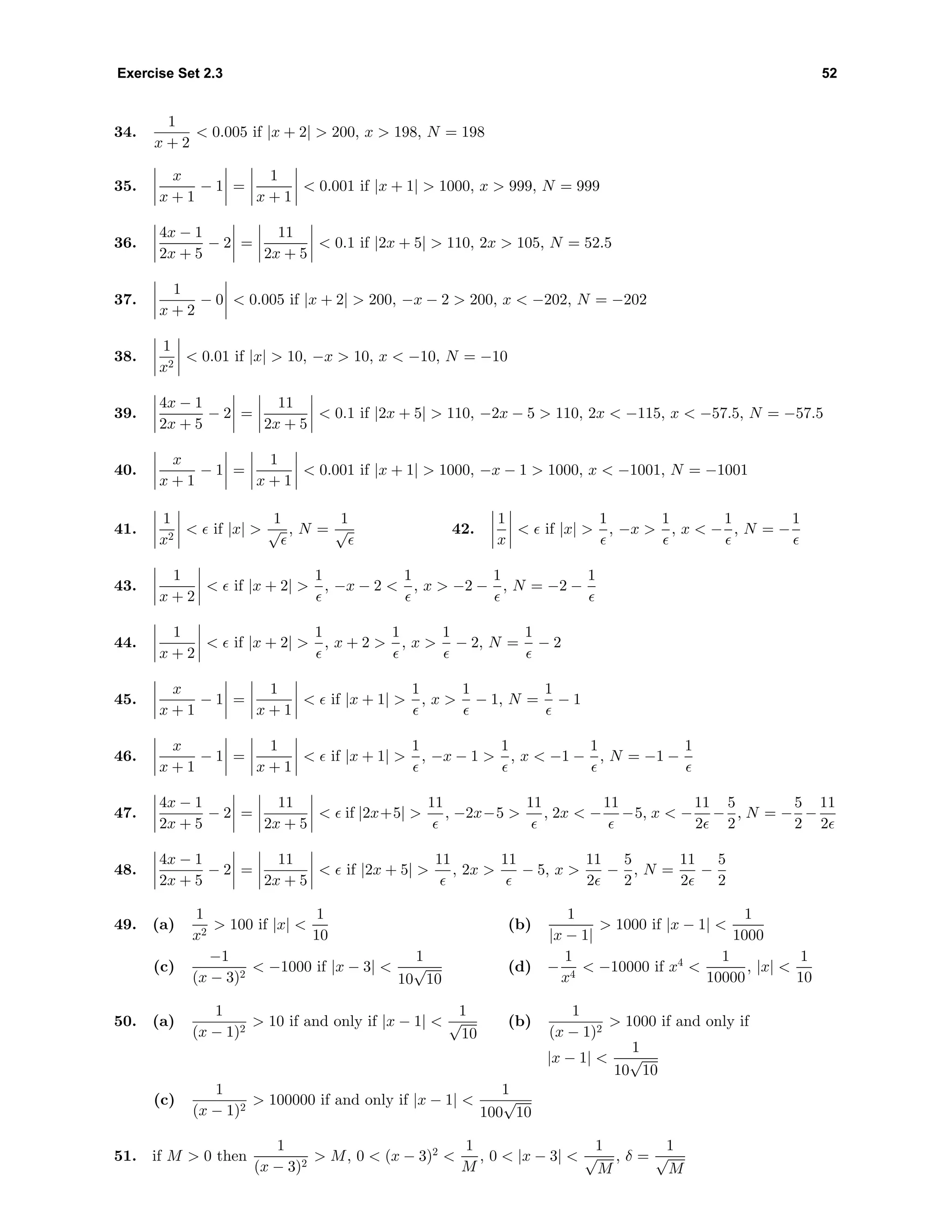 Exercise Set 2.3 52
34.
1
x + 2
< 0.005 if |x + 2| > 200, x > 198, N = 198
35.
x
x + 1
− 1 =
1
x + 1
< 0.001 if |x + 1| > 1000, x > 999, N = 999
36.
4x − 1
2x + 5
− 2 =
11
2x + 5
< 0.1 if |2x + 5| > 110, 2x > 105, N = 52.5
37.
1
x + 2
− 0 < 0.005 if |x + 2| > 200, −x − 2 > 200, x < −202, N = −202
38.
1
x2
< 0.01 if |x| > 10, −x > 10, x < −10, N = −10
39.
4x − 1
2x + 5
− 2 =
11
2x + 5
< 0.1 if |2x + 5| > 110, −2x − 5 > 110, 2x < −115, x < −57.5, N = −57.5
40.
x
x + 1
− 1 =
1
x + 1
< 0.001 if |x + 1| > 1000, −x − 1 > 1000, x < −1001, N = −1001
41.
1
x2
< if |x| >
1
√ , N =
1
√ 42.
1
x
< if |x| >
1
, −x >
1
, x < −
1
, N = −
1
43.
1
x + 2
< if |x + 2| >
1
, −x − 2 <
1
, x > −2 −
1
, N = −2 −
1
44.
1
x + 2
< if |x + 2| >
1
, x + 2 >
1
, x >
1
− 2, N =
1
− 2
45.
x
x + 1
− 1 =
1
x + 1
< if |x + 1| >
1
, x >
1
− 1, N =
1
− 1
46.
x
x + 1
− 1 =
1
x + 1
< if |x + 1| >
1
, −x − 1 >
1
, x < −1 −
1
, N = −1 −
1
47.
4x − 1
2x + 5
− 2 =
11
2x + 5
< if |2x+5| >
11
, −2x−5 >
11
, 2x < −
11
−5, x < −
11
2
−
5
2
, N = −
5
2
−
11
2
48.
4x − 1
2x + 5
− 2 =
11
2x + 5
< if |2x + 5| >
11
, 2x >
11
− 5, x >
11
2
−
5
2
, N =
11
2
−
5
2
49. (a)
1
x2
> 100 if |x| <
1
10
(b)
1
|x − 1|
> 1000 if |x − 1| <
1
1000
(c)
−1
(x − 3)2
< −1000 if |x − 3| <
1
10
√
10
(d) −
1
x4
< −10000 if x4
<
1
10000
, |x| <
1
10
50. (a)
1
(x − 1)2
> 10 if and only if |x − 1| <
1
√
10
(b)
1
(x − 1)2
> 1000 if and only if
|x − 1| <
1
10
√
10
(c)
1
(x − 1)2
> 100000 if and only if |x − 1| <
1
100
√
10
51. if M > 0 then
1
(x − 3)2
> M, 0 < (x − 3)2
<
1
M
, 0 < |x − 3| <
1
√
M
, δ =
1
√
M
 