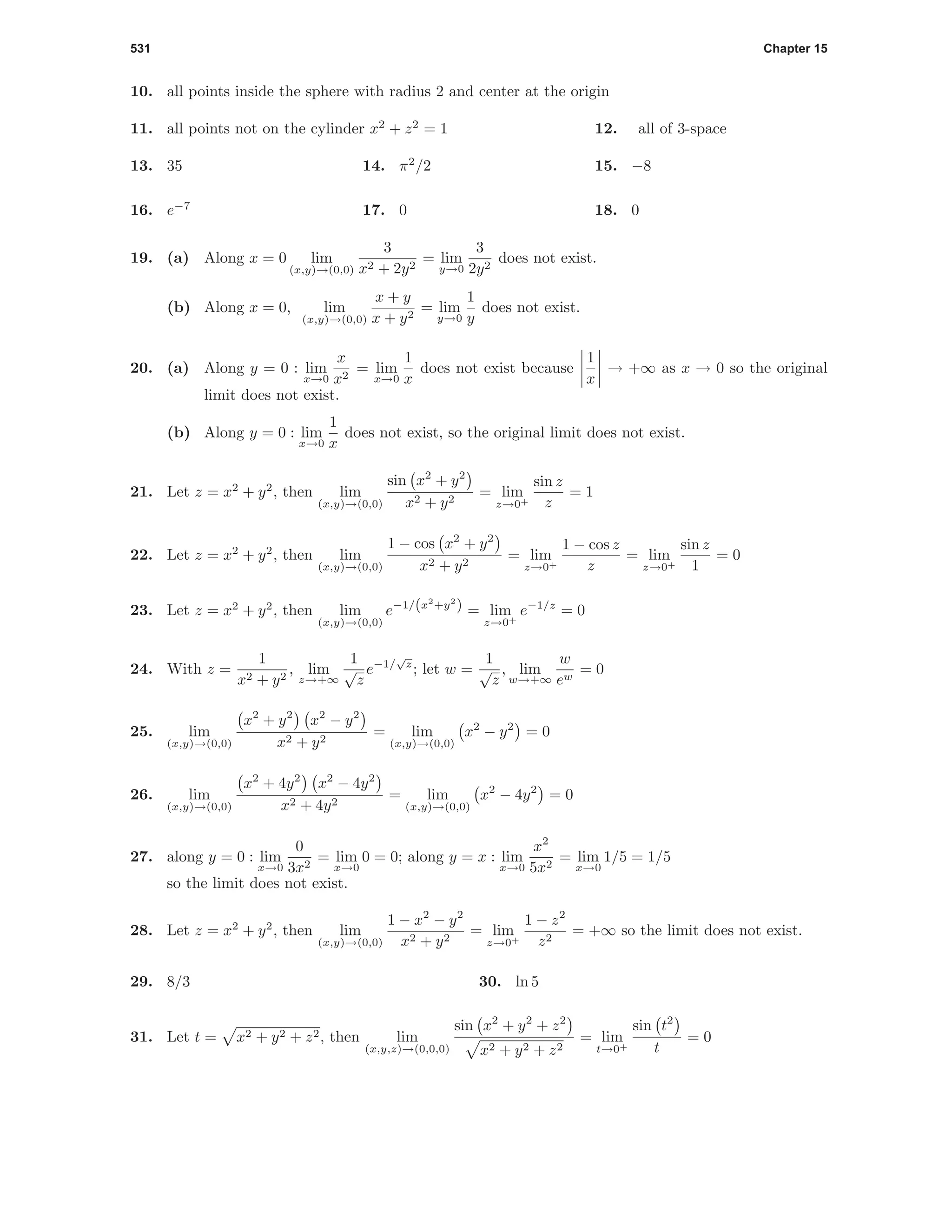 531 Chapter 15
10. all points inside the sphere with radius 2 and center at the origin
11. all points not on the cylinder x2
+ z2
= 1 12. all of 3-space
13. 35 14. π2
/2 15. −8
16. e−7
17. 0 18. 0
19. (a) Along x = 0 lim
(x,y)→(0,0)
3
x2 + 2y2
= lim
y→0
3
2y2
does not exist.
(b) Along x = 0, lim
(x,y)→(0,0)
x + y
x + y2
= lim
y→0
1
y
does not exist.
20. (a) Along y = 0 : lim
x→0
x
x2
= lim
x→0
1
x
does not exist because
1
x
→ +∞ as x → 0 so the original
limit does not exist.
(b) Along y = 0 : lim
x→0
1
x
does not exist, so the original limit does not exist.
21. Let z = x2
+ y2
, then lim
(x,y)→(0,0)
sin x2
+ y2
x2 + y2
= lim
z→0+
sin z
z
= 1
22. Let z = x2
+ y2
, then lim
(x,y)→(0,0)
1 − cos x2
+ y2
x2 + y2
= lim
z→0+
1 − cos z
z
= lim
z→0+
sin z
1
= 0
23. Let z = x2
+ y2
, then lim
(x,y)→(0,0)
e−1/(x2
+y2
) = lim
z→0+
e−1/z
= 0
24. With z =
1
x2 + y2
, lim
z→+∞
1
√
z
e−1/
√
z
; let w =
1
√
z
, lim
w→+∞
w
ew
= 0
25. lim
(x,y)→(0,0)
x2
+ y2
x2
− y2
x2 + y2
= lim
(x,y)→(0,0)
x2
− y2
= 0
26. lim
(x,y)→(0,0)
x2
+ 4y2
x2
− 4y2
x2 + 4y2
= lim
(x,y)→(0,0)
x2
− 4y2
= 0
27. along y = 0 : lim
x→0
0
3x2
= lim
x→0
0 = 0; along y = x : lim
x→0
x2
5x2
= lim
x→0
1/5 = 1/5
so the limit does not exist.
28. Let z = x2
+ y2
, then lim
(x,y)→(0,0)
1 − x2
− y2
x2 + y2
= lim
z→0+
1 − z2
z2
= +∞ so the limit does not exist.
29. 8/3 30. ln 5
31. Let t = x2 + y2 + z2, then lim
(x,y,z)→(0,0,0)
sin x2
+ y2
+ z2
x2 + y2 + z2
= lim
t→0+
sin t2
t
= 0
 