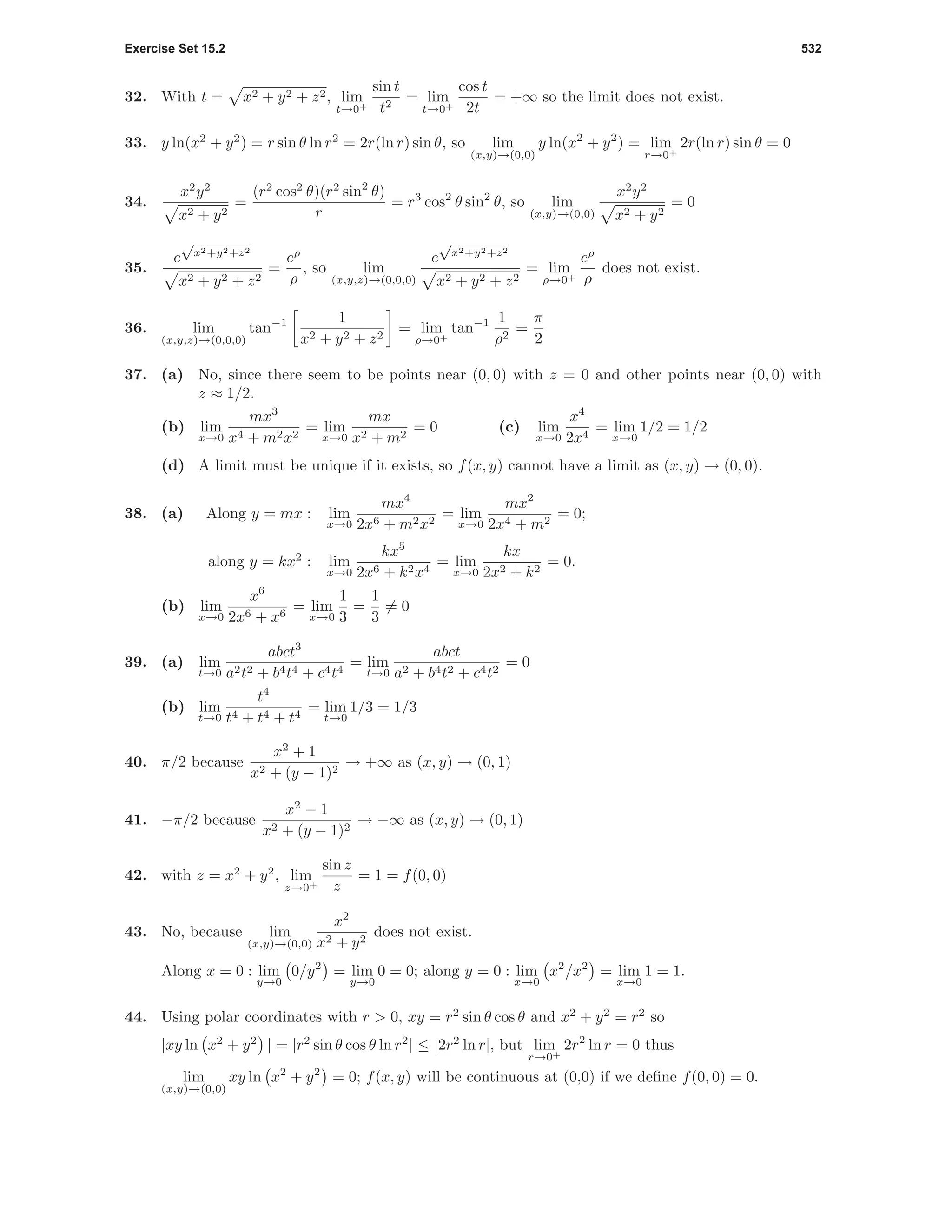 Exercise Set 15.2 532
32. With t = x2 + y2 + z2, lim
t→0+
sin t
t2
= lim
t→0+
cos t
2t
= +∞ so the limit does not exist.
33. y ln(x2
+ y2
) = r sin θ ln r2
= 2r(ln r) sin θ, so lim
(x,y)→(0,0)
y ln(x2
+ y2
) = lim
r→0+
2r(ln r) sin θ = 0
34.
x2
y2
x2 + y2
=
(r2
cos2
θ)(r2
sin2
θ)
r
= r3
cos2
θ sin2
θ, so lim
(x,y)→(0,0)
x2
y2
x2 + y2
= 0
35.
e
√
x2+y2+z2
x2 + y2 + z2
=
eρ
ρ
, so lim
(x,y,z)→(0,0,0)
e
√
x2+y2+z2
x2 + y2 + z2
= lim
ρ→0+
eρ
ρ
does not exist.
36. lim
(x,y,z)→(0,0,0)
tan−1 1
x2 + y2 + z2
= lim
ρ→0+
tan−1 1
ρ2
=
π
2
37. (a) No, since there seem to be points near (0, 0) with z = 0 and other points near (0, 0) with
z ≈ 1/2.
(b) lim
x→0
mx3
x4 + m2x2
= lim
x→0
mx
x2 + m2
= 0 (c) lim
x→0
x4
2x4
= lim
x→0
1/2 = 1/2
(d) A limit must be unique if it exists, so f(x, y) cannot have a limit as (x, y) → (0, 0).
38. (a) Along y = mx : lim
x→0
mx4
2x6 + m2x2
= lim
x→0
mx2
2x4 + m2
= 0;
along y = kx2
: lim
x→0
kx5
2x6 + k2x4
= lim
x→0
kx
2x2 + k2
= 0.
(b) lim
x→0
x6
2x6 + x6
= lim
x→0
1
3
=
1
3
= 0
39. (a) lim
t→0
abct3
a2t2 + b4t4 + c4t4
= lim
t→0
abct
a2 + b4t2 + c4t2
= 0
(b) lim
t→0
t4
t4 + t4 + t4
= lim
t→0
1/3 = 1/3
40. π/2 because
x2
+ 1
x2 + (y − 1)2
→ +∞ as (x, y) → (0, 1)
41. −π/2 because
x2
− 1
x2 + (y − 1)2
→ −∞ as (x, y) → (0, 1)
42. with z = x2
+ y2
, lim
z→0+
sin z
z
= 1 = f(0, 0)
43. No, because lim
(x,y)→(0,0)
x2
x2 + y2
does not exist.
Along x = 0 : lim
y→0
0/y2
= lim
y→0
0 = 0; along y = 0 : lim
x→0
x2
/x2
= lim
x→0
1 = 1.
44. Using polar coordinates with r > 0, xy = r2
sin θ cos θ and x2
+ y2
= r2
so
|xy ln x2
+ y2
| = |r2
sin θ cos θ ln r2
| ≤ |2r2
ln r|, but lim
r→0+
2r2
ln r = 0 thus
lim
(x,y)→(0,0)
xy ln x2
+ y2
= 0; f(x, y) will be continuous at (0,0) if we deﬁne f(0, 0) = 0.
 