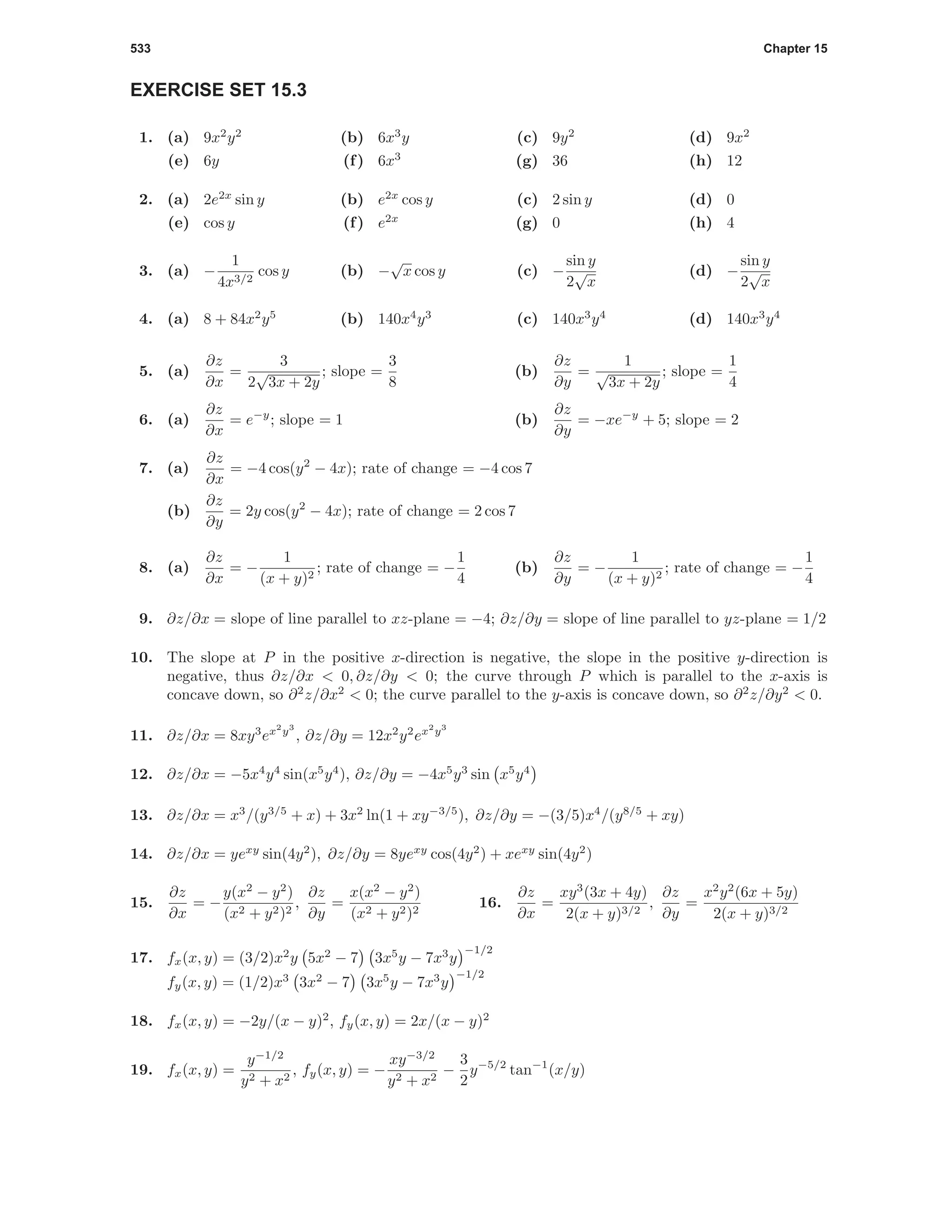 533 Chapter 15
EXERCISE SET 15.3
1. (a) 9x2
y2
(b) 6x3
y (c) 9y2
(d) 9x2
(e) 6y (f) 6x3
(g) 36 (h) 12
2. (a) 2e2x
sin y (b) e2x
cos y (c) 2 sin y (d) 0
(e) cos y (f) e2x
(g) 0 (h) 4
3. (a) −
1
4x3/2
cos y (b) −
√
x cos y (c) −
sin y
2
√
x
(d) −
sin y
2
√
x
4. (a) 8 + 84x2
y5
(b) 140x4
y3
(c) 140x3
y4
(d) 140x3
y4
5. (a)
∂z
∂x
=
3
2
√
3x + 2y
; slope =
3
8
(b)
∂z
∂y
=
1
√
3x + 2y
; slope =
1
4
6. (a)
∂z
∂x
= e−y
; slope = 1 (b)
∂z
∂y
= −xe−y
+ 5; slope = 2
7. (a)
∂z
∂x
= −4 cos(y2
− 4x); rate of change = −4 cos 7
(b)
∂z
∂y
= 2y cos(y2
− 4x); rate of change = 2 cos 7
8. (a)
∂z
∂x
= −
1
(x + y)2
; rate of change = −
1
4
(b)
∂z
∂y
= −
1
(x + y)2
; rate of change = −
1
4
9. ∂z/∂x = slope of line parallel to xz-plane = −4; ∂z/∂y = slope of line parallel to yz-plane = 1/2
10. The slope at P in the positive x-direction is negative, the slope in the positive y-direction is
negative, thus ∂z/∂x < 0, ∂z/∂y < 0; the curve through P which is parallel to the x-axis is
concave down, so ∂2
z/∂x2
< 0; the curve parallel to the y-axis is concave down, so ∂2
z/∂y2
< 0.
11. ∂z/∂x = 8xy3
ex2
y3
, ∂z/∂y = 12x2
y2
ex2
y3
12. ∂z/∂x = −5x4
y4
sin(x5
y4
), ∂z/∂y = −4x5
y3
sin x5
y4
13. ∂z/∂x = x3
/(y3/5
+ x) + 3x2
ln(1 + xy−3/5
), ∂z/∂y = −(3/5)x4
/(y8/5
+ xy)
14. ∂z/∂x = yexy
sin(4y2
), ∂z/∂y = 8yexy
cos(4y2
) + xexy
sin(4y2
)
15.
∂z
∂x
= −
y(x2
− y2
)
(x2 + y2)2
,
∂z
∂y
=
x(x2
− y2
)
(x2 + y2)2
16.
∂z
∂x
=
xy3
(3x + 4y)
2(x + y)3/2
,
∂z
∂y
=
x2
y2
(6x + 5y)
2(x + y)3/2
17. fx(x, y) = (3/2)x2
y 5x2
− 7 3x5
y − 7x3
y
−1/2
fy(x, y) = (1/2)x3
3x2
− 7 3x5
y − 7x3
y
−1/2
18. fx(x, y) = −2y/(x − y)2
, fy(x, y) = 2x/(x − y)2
19. fx(x, y) =
y−1/2
y2 + x2
, fy(x, y) = −
xy−3/2
y2 + x2
−
3
2
y−5/2
tan−1
(x/y)
 