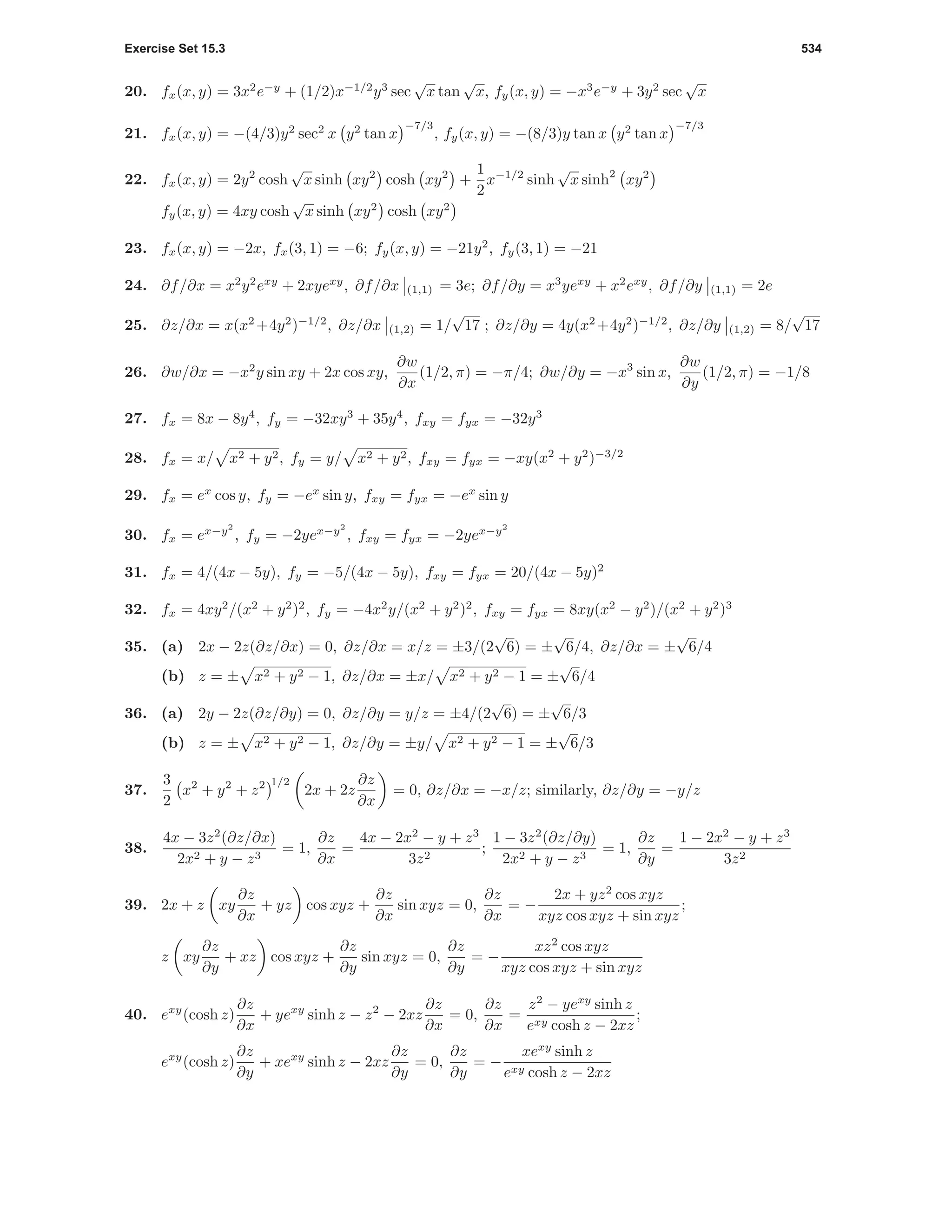 Exercise Set 15.3 534
20. fx(x, y) = 3x2
e−y
+ (1/2)x−1/2
y3
sec
√
x tan
√
x, fy(x, y) = −x3
e−y
+ 3y2
sec
√
x
21. fx(x, y) = −(4/3)y2
sec2
x y2
tan x
−7/3
, fy(x, y) = −(8/3)y tan x y2
tan x
−7/3
22. fx(x, y) = 2y2
cosh
√
x sinh xy2
cosh xy2
+
1
2
x−1/2
sinh
√
x sinh2
xy2
fy(x, y) = 4xy cosh
√
x sinh xy2
cosh xy2
23. fx(x, y) = −2x, fx(3, 1) = −6; fy(x, y) = −21y2
, fy(3, 1) = −21
24. ∂f/∂x = x2
y2
exy
+ 2xyexy
, ∂f/∂x (1,1) = 3e; ∂f/∂y = x3
yexy
+ x2
exy
, ∂f/∂y (1,1) = 2e
25. ∂z/∂x = x(x2
+4y2
)−1/2
, ∂z/∂x (1,2) = 1/
√
17 ; ∂z/∂y = 4y(x2
+4y2
)−1/2
, ∂z/∂y (1,2) = 8/
√
17
26. ∂w/∂x = −x2
y sin xy + 2x cos xy,
∂w
∂x
(1/2, π) = −π/4; ∂w/∂y = −x3
sin x,
∂w
∂y
(1/2, π) = −1/8
27. fx = 8x − 8y4
, fy = −32xy3
+ 35y4
, fxy = fyx = −32y3
28. fx = x/ x2 + y2, fy = y/ x2 + y2, fxy = fyx = −xy(x2
+ y2
)−3/2
29. fx = ex
cos y, fy = −ex
sin y, fxy = fyx = −ex
sin y
30. fx = ex−y2
, fy = −2yex−y2
, fxy = fyx = −2yex−y2
31. fx = 4/(4x − 5y), fy = −5/(4x − 5y), fxy = fyx = 20/(4x − 5y)2
32. fx = 4xy2
/(x2
+ y2
)2
, fy = −4x2
y/(x2
+ y2
)2
, fxy = fyx = 8xy(x2
− y2
)/(x2
+ y2
)3
35. (a) 2x − 2z(∂z/∂x) = 0, ∂z/∂x = x/z = ±3/(2
√
6) = ±
√
6/4, ∂z/∂x = ±
√
6/4
(b) z = ± x2 + y2 − 1, ∂z/∂x = ±x/ x2 + y2 − 1 = ±
√
6/4
36. (a) 2y − 2z(∂z/∂y) = 0, ∂z/∂y = y/z = ±4/(2
√
6) = ±
√
6/3
(b) z = ± x2 + y2 − 1, ∂z/∂y = ±y/ x2 + y2 − 1 = ±
√
6/3
37.
3
2
x2
+ y2
+ z2 1/2
2x + 2z
∂z
∂x
= 0, ∂z/∂x = −x/z; similarly, ∂z/∂y = −y/z
38.
4x − 3z2
(∂z/∂x)
2x2 + y − z3
= 1,
∂z
∂x
=
4x − 2x2
− y + z3
3z2
;
1 − 3z2
(∂z/∂y)
2x2 + y − z3
= 1,
∂z
∂y
=
1 − 2x2
− y + z3
3z2
39. 2x + z xy
∂z
∂x
+ yz cos xyz +
∂z
∂x
sin xyz = 0,
∂z
∂x
= −
2x + yz2
cos xyz
xyz cos xyz + sin xyz
;
z xy
∂z
∂y
+ xz cos xyz +
∂z
∂y
sin xyz = 0,
∂z
∂y
= −
xz2
cos xyz
xyz cos xyz + sin xyz
40. exy
(cosh z)
∂z
∂x
+ yexy
sinh z − z2
− 2xz
∂z
∂x
= 0,
∂z
∂x
=
z2
− yexy
sinh z
exy cosh z − 2xz
;
exy
(cosh z)
∂z
∂y
+ xexy
sinh z − 2xz
∂z
∂y
= 0,
∂z
∂y
= −
xexy
sinh z
exy cosh z − 2xz
 