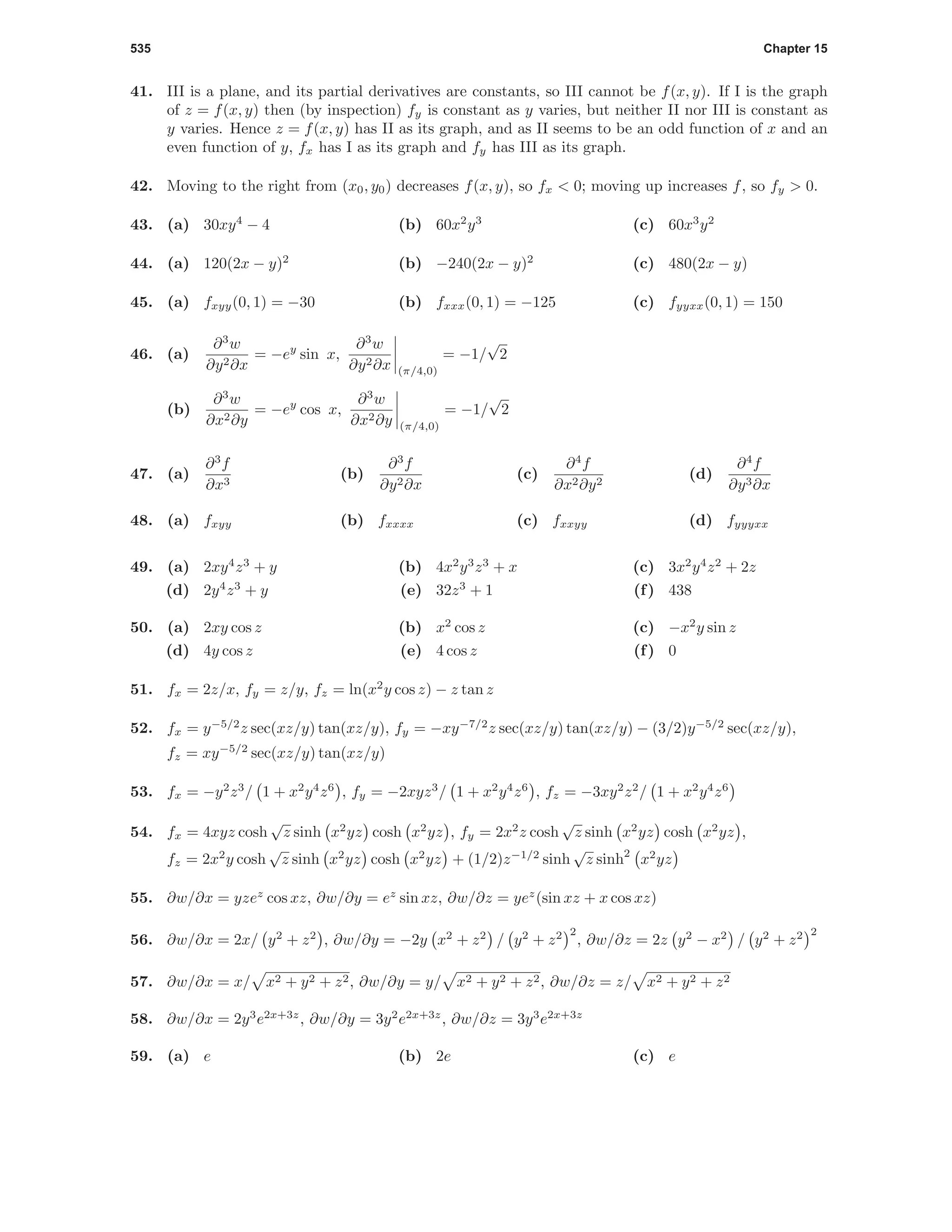 535 Chapter 15
41. III is a plane, and its partial derivatives are constants, so III cannot be f(x, y). If I is the graph
of z = f(x, y) then (by inspection) fy is constant as y varies, but neither II nor III is constant as
y varies. Hence z = f(x, y) has II as its graph, and as II seems to be an odd function of x and an
even function of y, fx has I as its graph and fy has III as its graph.
42. Moving to the right from (x0, y0) decreases f(x, y), so fx < 0; moving up increases f, so fy > 0.
43. (a) 30xy4
− 4 (b) 60x2
y3
(c) 60x3
y2
44. (a) 120(2x − y)2
(b) −240(2x − y)2
(c) 480(2x − y)
45. (a) fxyy(0, 1) = −30 (b) fxxx(0, 1) = −125 (c) fyyxx(0, 1) = 150
46. (a)
∂3
w
∂y2∂x
= −ey
sin x,
∂3
w
∂y2∂x (π/4,0)
= −1/
√
2
(b)
∂3
w
∂x2∂y
= −ey
cos x,
∂3
w
∂x2∂y (π/4,0)
= −1/
√
2
47. (a)
∂3
f
∂x3
(b)
∂3
f
∂y2∂x
(c)
∂4
f
∂x2∂y2
(d)
∂4
f
∂y3∂x
48. (a) fxyy (b) fxxxx (c) fxxyy (d) fyyyxx
49. (a) 2xy4
z3
+ y (b) 4x2
y3
z3
+ x (c) 3x2
y4
z2
+ 2z
(d) 2y4
z3
+ y (e) 32z3
+ 1 (f) 438
50. (a) 2xy cos z (b) x2
cos z (c) −x2
y sin z
(d) 4y cos z (e) 4 cos z (f) 0
51. fx = 2z/x, fy = z/y, fz = ln(x2
y cos z) − z tan z
52. fx = y−5/2
z sec(xz/y) tan(xz/y), fy = −xy−7/2
z sec(xz/y) tan(xz/y) − (3/2)y−5/2
sec(xz/y),
fz = xy−5/2
sec(xz/y) tan(xz/y)
53. fx = −y2
z3
/ 1 + x2
y4
z6
, fy = −2xyz3
/ 1 + x2
y4
z6
, fz = −3xy2
z2
/ 1 + x2
y4
z6
54. fx = 4xyz cosh
√
z sinh x2
yz cosh x2
yz , fy = 2x2
z cosh
√
z sinh x2
yz cosh x2
yz ,
fz = 2x2
y cosh
√
z sinh x2
yz cosh x2
yz + (1/2)z−1/2
sinh
√
z sinh2
x2
yz
55. ∂w/∂x = yzez
cos xz, ∂w/∂y = ez
sin xz, ∂w/∂z = yez
(sin xz + x cos xz)
56. ∂w/∂x = 2x/ y2
+ z2
, ∂w/∂y = −2y x2
+ z2
/ y2
+ z2 2
, ∂w/∂z = 2z y2
− x2
/ y2
+ z2 2
57. ∂w/∂x = x/ x2 + y2 + z2, ∂w/∂y = y/ x2 + y2 + z2, ∂w/∂z = z/ x2 + y2 + z2
58. ∂w/∂x = 2y3
e2x+3z
, ∂w/∂y = 3y2
e2x+3z
, ∂w/∂z = 3y3
e2x+3z
59. (a) e (b) 2e (c) e
 