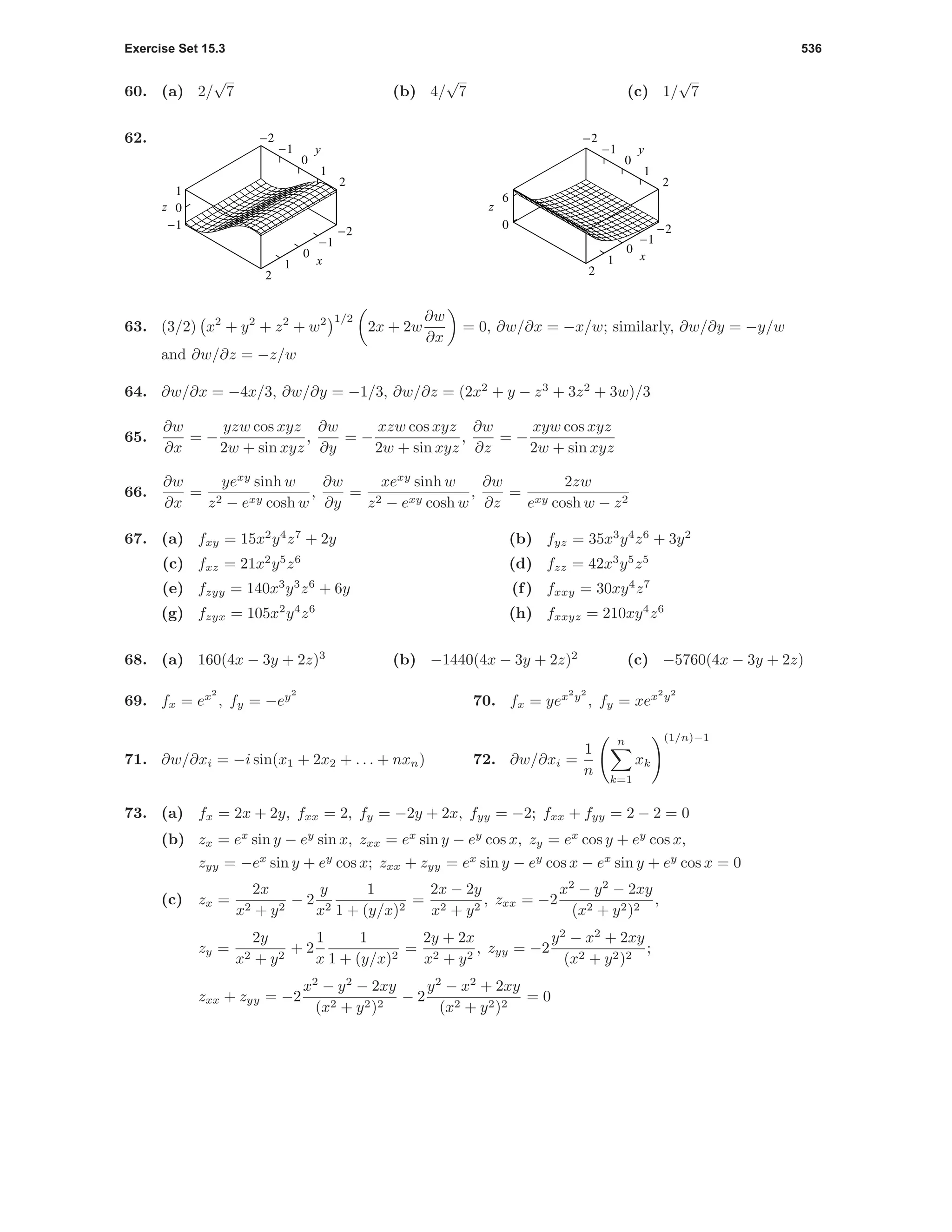 Exercise Set 15.3 536
60. (a) 2/
√
7 (b) 4/
√
7 (c) 1/
√
7
62.
-2
-1
0
1
2
x
-2
-1
0
1
2
-1
0
1
z
y
-2
-1
0
1
2
x
-2
-1
0
1
2
0
6
z
y
63. (3/2) x2
+ y2
+ z2
+ w2 1/2
2x + 2w
∂w
∂x
= 0, ∂w/∂x = −x/w; similarly, ∂w/∂y = −y/w
and ∂w/∂z = −z/w
64. ∂w/∂x = −4x/3, ∂w/∂y = −1/3, ∂w/∂z = (2x2
+ y − z3
+ 3z2
+ 3w)/3
65.
∂w
∂x
= −
yzw cos xyz
2w + sin xyz
,
∂w
∂y
= −
xzw cos xyz
2w + sin xyz
,
∂w
∂z
= −
xyw cos xyz
2w + sin xyz
66.
∂w
∂x
=
yexy
sinh w
z2 − exy cosh w
,
∂w
∂y
=
xexy
sinh w
z2 − exy cosh w
,
∂w
∂z
=
2zw
exy cosh w − z2
67. (a) fxy = 15x2
y4
z7
+ 2y (b) fyz = 35x3
y4
z6
+ 3y2
(c) fxz = 21x2
y5
z6
(d) fzz = 42x3
y5
z5
(e) fzyy = 140x3
y3
z6
+ 6y (f) fxxy = 30xy4
z7
(g) fzyx = 105x2
y4
z6
(h) fxxyz = 210xy4
z6
68. (a) 160(4x − 3y + 2z)3
(b) −1440(4x − 3y + 2z)2
(c) −5760(4x − 3y + 2z)
69. fx = ex2
, fy = −ey2
70. fx = yex2
y2
, fy = xex2
y2
71. ∂w/∂xi = −i sin(x1 + 2x2 + . . . + nxn) 72. ∂w/∂xi =
1
n
n
k=1
xk
(1/n)−1
73. (a) fx = 2x + 2y, fxx = 2, fy = −2y + 2x, fyy = −2; fxx + fyy = 2 − 2 = 0
(b) zx = ex
sin y − ey
sin x, zxx = ex
sin y − ey
cos x, zy = ex
cos y + ey
cos x,
zyy = −ex
sin y + ey
cos x; zxx + zyy = ex
sin y − ey
cos x − ex
sin y + ey
cos x = 0
(c) zx =
2x
x2 + y2
− 2
y
x2
1
1 + (y/x)2
=
2x − 2y
x2 + y2
, zxx = −2
x2
− y2
− 2xy
(x2 + y2)2
,
zy =
2y
x2 + y2
+ 2
1
x
1
1 + (y/x)2
=
2y + 2x
x2 + y2
, zyy = −2
y2
− x2
+ 2xy
(x2 + y2)2
;
zxx + zyy = −2
x2
− y2
− 2xy
(x2 + y2)2
− 2
y2
− x2
+ 2xy
(x2 + y2)2
= 0
 