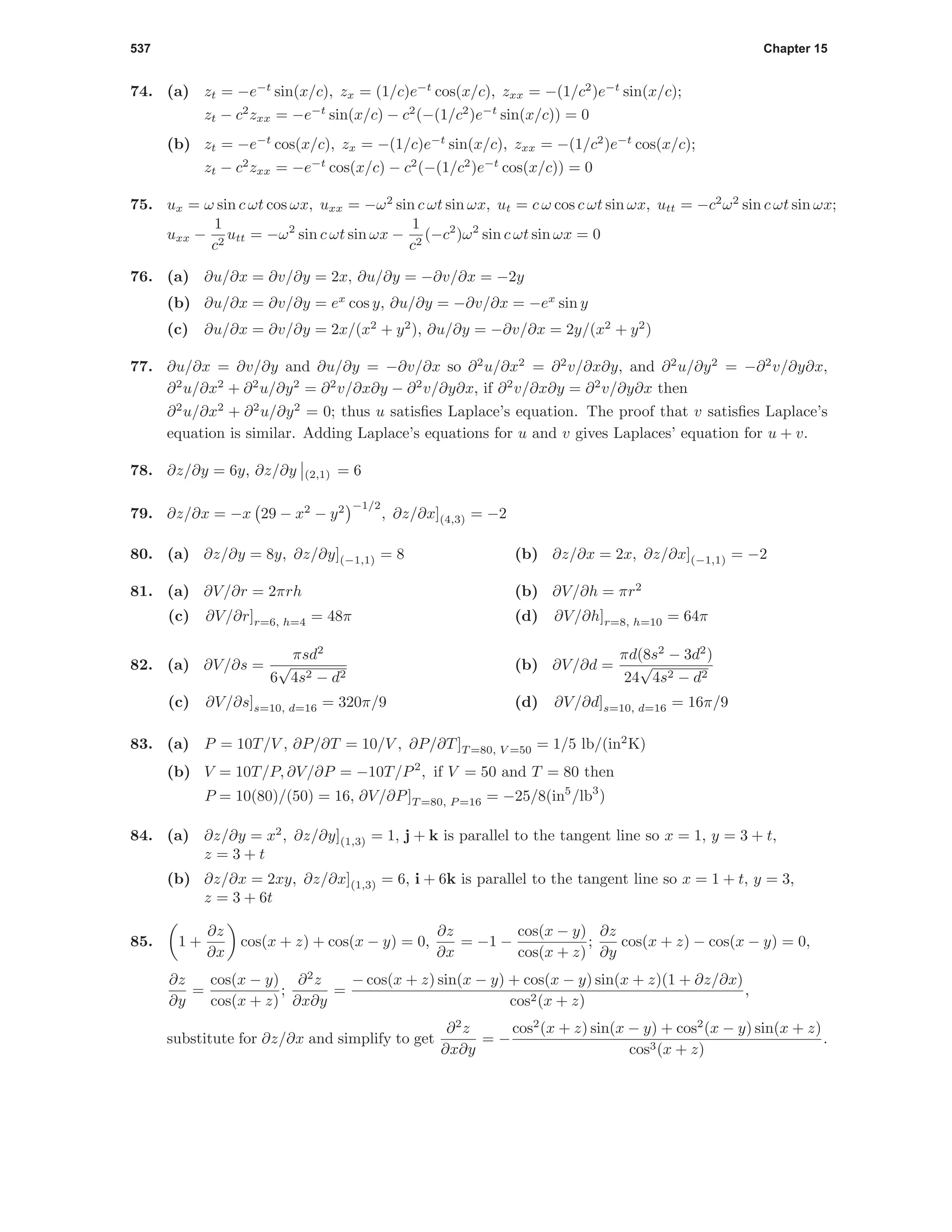 537 Chapter 15
74. (a) zt = −e−t
sin(x/c), zx = (1/c)e−t
cos(x/c), zxx = −(1/c2
)e−t
sin(x/c);
zt − c2
zxx = −e−t
sin(x/c) − c2
(−(1/c2
)e−t
sin(x/c)) = 0
(b) zt = −e−t
cos(x/c), zx = −(1/c)e−t
sin(x/c), zxx = −(1/c2
)e−t
cos(x/c);
zt − c2
zxx = −e−t
cos(x/c) − c2
(−(1/c2
)e−t
cos(x/c)) = 0
75. ux = ω sin c ωt cos ωx, uxx = −ω2
sin c ωt sin ωx, ut = c ω cos c ωt sin ωx, utt = −c2
ω2
sin c ωt sin ωx;
uxx −
1
c2
utt = −ω2
sin c ωt sin ωx −
1
c2
(−c2
)ω2
sin c ωt sin ωx = 0
76. (a) ∂u/∂x = ∂v/∂y = 2x, ∂u/∂y = −∂v/∂x = −2y
(b) ∂u/∂x = ∂v/∂y = ex
cos y, ∂u/∂y = −∂v/∂x = −ex
sin y
(c) ∂u/∂x = ∂v/∂y = 2x/(x2
+ y2
), ∂u/∂y = −∂v/∂x = 2y/(x2
+ y2
)
77. ∂u/∂x = ∂v/∂y and ∂u/∂y = −∂v/∂x so ∂2
u/∂x2
= ∂2
v/∂x∂y, and ∂2
u/∂y2
= −∂2
v/∂y∂x,
∂2
u/∂x2
+ ∂2
u/∂y2
= ∂2
v/∂x∂y − ∂2
v/∂y∂x, if ∂2
v/∂x∂y = ∂2
v/∂y∂x then
∂2
u/∂x2
+ ∂2
u/∂y2
= 0; thus u satisﬁes Laplace’s equation. The proof that v satisﬁes Laplace’s
equation is similar. Adding Laplace’s equations for u and v gives Laplaces’ equation for u + v.
78. ∂z/∂y = 6y, ∂z/∂y (2,1) = 6
79. ∂z/∂x = −x 29 − x2
− y2 −1/2
, ∂z/∂x](4,3) = −2
80. (a) ∂z/∂y = 8y, ∂z/∂y](−1,1) = 8 (b) ∂z/∂x = 2x, ∂z/∂x](−1,1) = −2
81. (a) ∂V/∂r = 2πrh (b) ∂V/∂h = πr2
(c) ∂V/∂r]r=6, h=4 = 48π (d) ∂V/∂h]r=8, h=10 = 64π
82. (a) ∂V/∂s =
πsd2
6
√
4s2 − d2
(b) ∂V/∂d =
πd(8s2
− 3d2
)
24
√
4s2 − d2
(c) ∂V/∂s]s=10, d=16 = 320π/9 (d) ∂V/∂d]s=10, d=16 = 16π/9
83. (a) P = 10T/V , ∂P/∂T = 10/V , ∂P/∂T]T =80, V =50 = 1/5 lb/(in2
K)
(b) V = 10T/P, ∂V/∂P = −10T/P2
, if V = 50 and T = 80 then
P = 10(80)/(50) = 16, ∂V/∂P]T =80, P =16 = −25/8(in5
/lb3
)
84. (a) ∂z/∂y = x2
, ∂z/∂y](1,3) = 1, j + k is parallel to the tangent line so x = 1, y = 3 + t,
z = 3 + t
(b) ∂z/∂x = 2xy, ∂z/∂x](1,3) = 6, i + 6k is parallel to the tangent line so x = 1 + t, y = 3,
z = 3 + 6t
85. 1 +
∂z
∂x
cos(x + z) + cos(x − y) = 0,
∂z
∂x
= −1 −
cos(x − y)
cos(x + z)
;
∂z
∂y
cos(x + z) − cos(x − y) = 0,
∂z
∂y
=
cos(x − y)
cos(x + z)
;
∂2
z
∂x∂y
=
− cos(x + z) sin(x − y) + cos(x − y) sin(x + z)(1 + ∂z/∂x)
cos2(x + z)
,
substitute for ∂z/∂x and simplify to get
∂2
z
∂x∂y
= −
cos2
(x + z) sin(x − y) + cos2
(x − y) sin(x + z)
cos3(x + z)
.
 