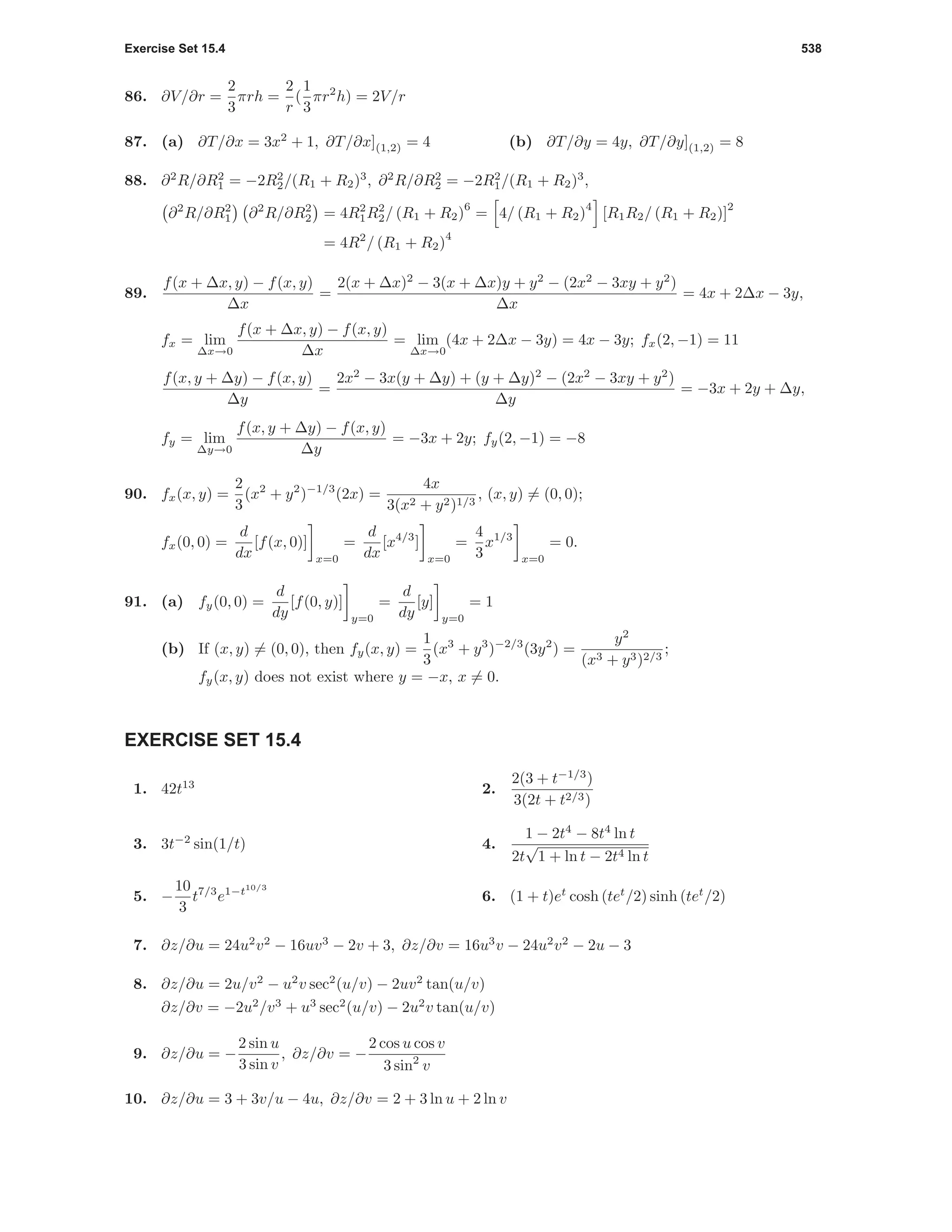 Exercise Set 15.4 538
86. ∂V/∂r =
2
3
πrh =
2
r
(
1
3
πr2
h) = 2V/r
87. (a) ∂T/∂x = 3x2
+ 1, ∂T/∂x](1,2) = 4 (b) ∂T/∂y = 4y, ∂T/∂y](1,2) = 8
88. ∂2
R/∂R2
1 = −2R2
2/(R1 + R2)3
, ∂2
R/∂R2
2 = −2R2
1/(R1 + R2)3
,
∂2
R/∂R2
1 ∂2
R/∂R2
2 = 4R2
1R2
2/ (R1 + R2)
6
= 4/ (R1 + R2)
4
[R1R2/ (R1 + R2)]
2
= 4R2
/ (R1 + R2)
4
89.
f(x + ∆x, y) − f(x, y)
∆x
=
2(x + ∆x)2
− 3(x + ∆x)y + y2
− (2x2
− 3xy + y2
)
∆x
= 4x + 2∆x − 3y,
fx = lim
∆x→0
f(x + ∆x, y) − f(x, y)
∆x
= lim
∆x→0
(4x + 2∆x − 3y) = 4x − 3y; fx(2, −1) = 11
f(x, y + ∆y) − f(x, y)
∆y
=
2x2
− 3x(y + ∆y) + (y + ∆y)2
− (2x2
− 3xy + y2
)
∆y
= −3x + 2y + ∆y,
fy = lim
∆y→0
f(x, y + ∆y) − f(x, y)
∆y
= −3x + 2y; fy(2, −1) = −8
90. fx(x, y) =
2
3
(x2
+ y2
)−1/3
(2x) =
4x
3(x2 + y2)1/3
, (x, y) = (0, 0);
fx(0, 0) =
d
dx
[f(x, 0)]
x=0
=
d
dx
[x4/3
]
x=0
=
4
3
x1/3
x=0
= 0.
91. (a) fy(0, 0) =
d
dy
[f(0, y)]
y=0
=
d
dy
[y]
y=0
= 1
(b) If (x, y) = (0, 0), then fy(x, y) =
1
3
(x3
+ y3
)−2/3
(3y2
) =
y2
(x3 + y3)2/3
;
fy(x, y) does not exist where y = −x, x = 0.
EXERCISE SET 15.4
1. 42t13
2.
2(3 + t−1/3
)
3(2t + t2/3)
3. 3t−2
sin(1/t) 4.
1 − 2t4
− 8t4
ln t
2t
√
1 + ln t − 2t4 ln t
5. −
10
3
t7/3
e1−t10/3
6. (1 + t)et
cosh (tet
/2) sinh (tet
/2)
7. ∂z/∂u = 24u2
v2
− 16uv3
− 2v + 3, ∂z/∂v = 16u3
v − 24u2
v2
− 2u − 3
8. ∂z/∂u = 2u/v2
− u2
v sec2
(u/v) − 2uv2
tan(u/v)
∂z/∂v = −2u2
/v3
+ u3
sec2
(u/v) − 2u2
v tan(u/v)
9. ∂z/∂u = −
2 sin u
3 sin v
, ∂z/∂v = −
2 cos u cos v
3 sin2
v
10. ∂z/∂u = 3 + 3v/u − 4u, ∂z/∂v = 2 + 3 ln u + 2 ln v
 