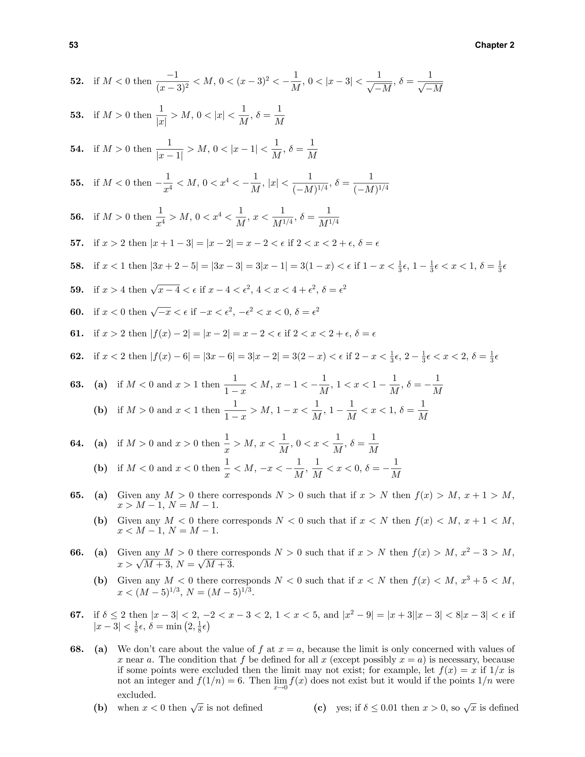 53 Chapter 2
52. if M < 0 then
−1
(x − 3)2
< M, 0 < (x − 3)2
< −
1
M
, 0 < |x − 3| <
1
√
−M
, δ =
1
√
−M
53. if M > 0 then
1
|x|
> M, 0 < |x| <
1
M
, δ =
1
M
54. if M > 0 then
1
|x − 1|
> M, 0 < |x − 1| <
1
M
, δ =
1
M
55. if M < 0 then −
1
x4
< M, 0 < x4
< −
1
M
, |x| <
1
(−M)1/4
, δ =
1
(−M)1/4
56. if M > 0 then
1
x4
> M, 0 < x4
<
1
M
, x <
1
M1/4
, δ =
1
M1/4
57. if x > 2 then |x + 1 − 3| = |x − 2| = x − 2 < if 2 < x < 2 + , δ =
58. if x < 1 then |3x + 2 − 5| = |3x − 3| = 3|x − 1| = 3(1 − x) < if 1 − x < 1
3 , 1 − 1
3 < x < 1, δ = 1
3
59. if x > 4 then
√
x − 4 < if x − 4 < 2
, 4 < x < 4 + 2
, δ = 2
60. if x < 0 then
√
−x < if −x < 2
, − 2
< x < 0, δ = 2
61. if x > 2 then |f(x) − 2| = |x − 2| = x − 2 < if 2 < x < 2 + , δ =
62. if x < 2 then |f(x) − 6| = |3x − 6| = 3|x − 2| = 3(2 − x) < if 2 − x < 1
3 , 2 − 1
3 < x < 2, δ = 1
3
63. (a) if M < 0 and x > 1 then
1
1 − x
< M, x − 1 < −
1
M
, 1 < x < 1 −
1
M
, δ = −
1
M
(b) if M > 0 and x < 1 then
1
1 − x
> M, 1 − x <
1
M
, 1 −
1
M
< x < 1, δ =
1
M
64. (a) if M > 0 and x > 0 then
1
x
> M, x <
1
M
, 0 < x <
1
M
, δ =
1
M
(b) if M < 0 and x < 0 then
1
x
< M, −x < −
1
M
,
1
M
< x < 0, δ = −
1
M
65. (a) Given any M > 0 there corresponds N > 0 such that if x > N then f(x) > M, x + 1 > M,
x > M − 1, N = M − 1.
(b) Given any M < 0 there corresponds N < 0 such that if x < N then f(x) < M, x + 1 < M,
x < M − 1, N = M − 1.
66. (a) Given any M > 0 there corresponds N > 0 such that if x > N then f(x) > M, x2
− 3 > M,
x >
√
M + 3, N =
√
M + 3.
(b) Given any M < 0 there corresponds N < 0 such that if x < N then f(x) < M, x3
+ 5 < M,
x < (M − 5)1/3
, N = (M − 5)1/3
.
67. if δ ≤ 2 then |x − 3| < 2, −2 < x − 3 < 2, 1 < x < 5, and |x2
− 9| = |x + 3||x − 3| < 8|x − 3| < if
|x − 3| < 1
8 , δ = min 2, 1
8
68. (a) We don’t care about the value of f at x = a, because the limit is only concerned with values of
x near a. The condition that f be deﬁned for all x (except possibly x = a) is necessary, because
if some points were excluded then the limit may not exist; for example, let f(x) = x if 1/x is
not an integer and f(1/n) = 6. Then lim
x→0
f(x) does not exist but it would if the points 1/n were
excluded.
(b) when x < 0 then
√
x is not deﬁned (c) yes; if δ ≤ 0.01 then x > 0, so
√
x is deﬁned
 
