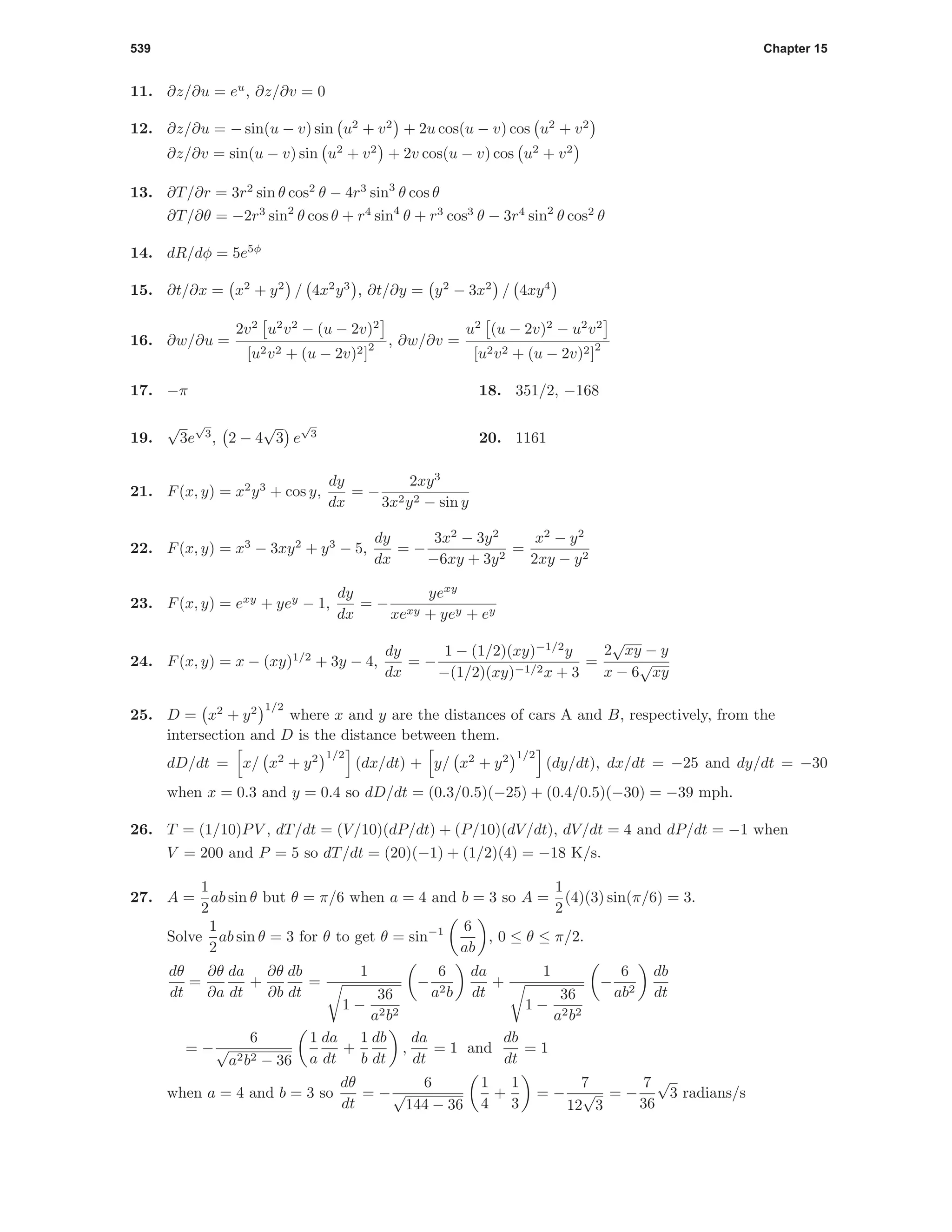 539 Chapter 15
11. ∂z/∂u = eu
, ∂z/∂v = 0
12. ∂z/∂u = − sin(u − v) sin u2
+ v2
+ 2u cos(u − v) cos u2
+ v2
∂z/∂v = sin(u − v) sin u2
+ v2
+ 2v cos(u − v) cos u2
+ v2
13. ∂T/∂r = 3r2
sin θ cos2
θ − 4r3
sin3
θ cos θ
∂T/∂θ = −2r3
sin2
θ cos θ + r4
sin4
θ + r3
cos3
θ − 3r4
sin2
θ cos2
θ
14. dR/dφ = 5e5φ
15. ∂t/∂x = x2
+ y2
/ 4x2
y3
, ∂t/∂y = y2
− 3x2
/ 4xy4
16. ∂w/∂u =
2v2
u2
v2
− (u − 2v)2
[u2v2 + (u − 2v)2]
2 , ∂w/∂v =
u2
(u − 2v)2
− u2
v2
[u2v2 + (u − 2v)2]
2
17. −π 18. 351/2, −168
19.
√
3e
√
3
, 2 − 4
√
3 e
√
3
20. 1161
21. F(x, y) = x2
y3
+ cos y,
dy
dx
= −
2xy3
3x2y2 − sin y
22. F(x, y) = x3
− 3xy2
+ y3
− 5,
dy
dx
= −
3x2
− 3y2
−6xy + 3y2
=
x2
− y2
2xy − y2
23. F(x, y) = exy
+ yey
− 1,
dy
dx
= −
yexy
xexy + yey + ey
24. F(x, y) = x − (xy)1/2
+ 3y − 4,
dy
dx
= −
1 − (1/2)(xy)−1/2
y
−(1/2)(xy)−1/2x + 3
=
2
√
xy − y
x − 6
√
xy
25. D = x2
+ y2 1/2
where x and y are the distances of cars A and B, respectively, from the
intersection and D is the distance between them.
dD/dt = x/ x2
+ y2 1/2
(dx/dt) + y/ x2
+ y2 1/2
(dy/dt), dx/dt = −25 and dy/dt = −30
when x = 0.3 and y = 0.4 so dD/dt = (0.3/0.5)(−25) + (0.4/0.5)(−30) = −39 mph.
26. T = (1/10)PV , dT/dt = (V/10)(dP/dt) + (P/10)(dV/dt), dV/dt = 4 and dP/dt = −1 when
V = 200 and P = 5 so dT/dt = (20)(−1) + (1/2)(4) = −18 K/s.
27. A =
1
2
ab sin θ but θ = π/6 when a = 4 and b = 3 so A =
1
2
(4)(3) sin(π/6) = 3.
Solve
1
2
ab sin θ = 3 for θ to get θ = sin−1 6
ab
, 0 ≤ θ ≤ π/2.
dθ
dt
=
∂θ
∂a
da
dt
+
∂θ
∂b
db
dt
=
1
1 −
36
a2b2
−
6
a2b
da
dt
+
1
1 −
36
a2b2
−
6
ab2
db
dt
= −
6
√
a2b2 − 36
1
a
da
dt
+
1
b
db
dt
,
da
dt
= 1 and
db
dt
= 1
when a = 4 and b = 3 so
dθ
dt
= −
6
√
144 − 36
1
4
+
1
3
= −
7
12
√
3
= −
7
36
√
3 radians/s
 