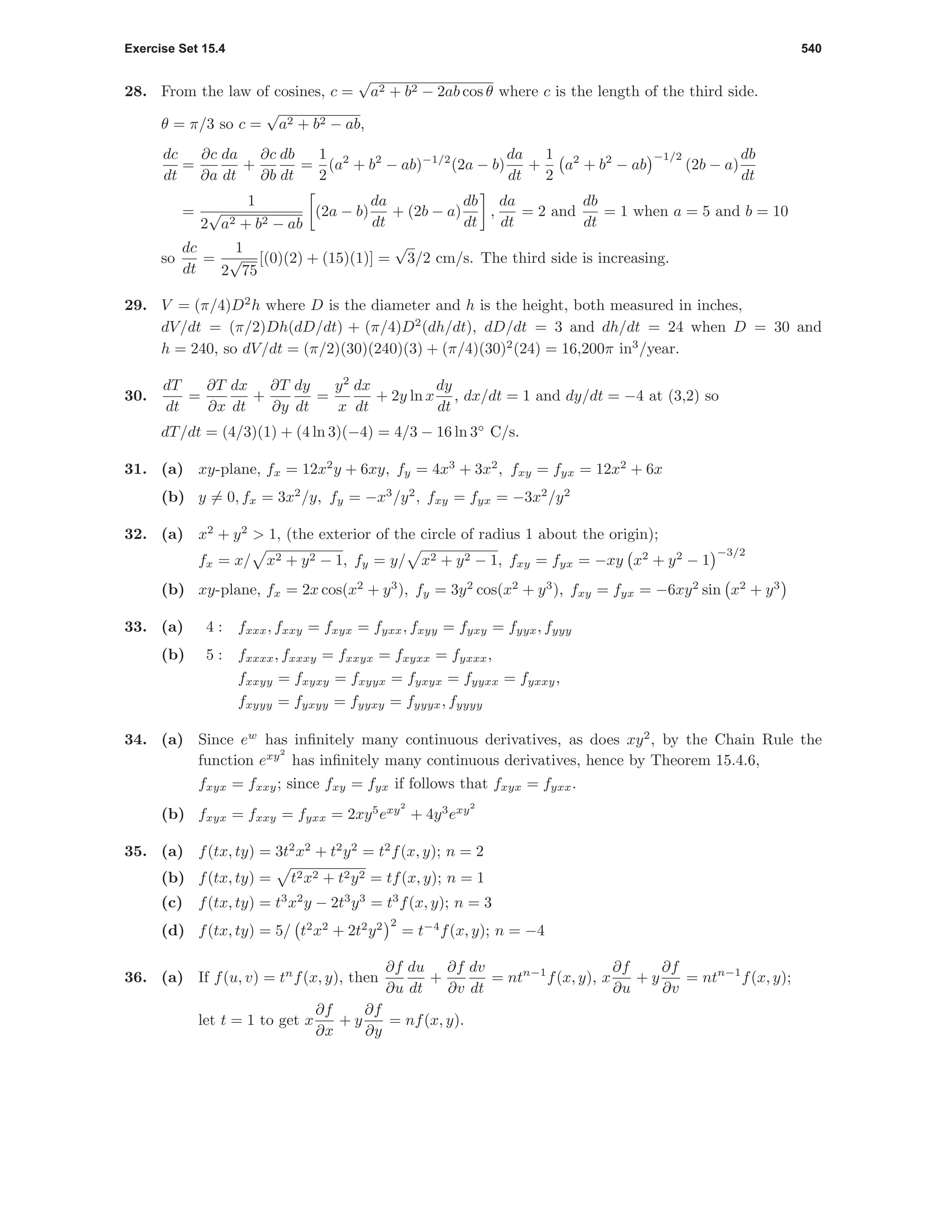 Exercise Set 15.4 540
28. From the law of cosines, c =
√
a2 + b2 − 2ab cos θ where c is the length of the third side.
θ = π/3 so c =
√
a2 + b2 − ab,
dc
dt
=
∂c
∂a
da
dt
+
∂c
∂b
db
dt
=
1
2
(a2
+ b2
− ab)−1/2
(2a − b)
da
dt
+
1
2
a2
+ b2
− ab
−1/2
(2b − a)
db
dt
=
1
2
√
a2 + b2 − ab
(2a − b)
da
dt
+ (2b − a)
db
dt
,
da
dt
= 2 and
db
dt
= 1 when a = 5 and b = 10
so
dc
dt
=
1
2
√
75
[(0)(2) + (15)(1)] =
√
3/2 cm/s. The third side is increasing.
29. V = (π/4)D2
h where D is the diameter and h is the height, both measured in inches,
dV/dt = (π/2)Dh(dD/dt) + (π/4)D2
(dh/dt), dD/dt = 3 and dh/dt = 24 when D = 30 and
h = 240, so dV/dt = (π/2)(30)(240)(3) + (π/4)(30)2
(24) = 16,200π in3
/year.
30.
dT
dt
=
∂T
∂x
dx
dt
+
∂T
∂y
dy
dt
=
y2
x
dx
dt
+ 2y ln x
dy
dt
, dx/dt = 1 and dy/dt = −4 at (3,2) so
dT/dt = (4/3)(1) + (4 ln 3)(−4) = 4/3 − 16 ln 3◦
C/s.
31. (a) xy-plane, fx = 12x2
y + 6xy, fy = 4x3
+ 3x2
, fxy = fyx = 12x2
+ 6x
(b) y = 0, fx = 3x2
/y, fy = −x3
/y2
, fxy = fyx = −3x2
/y2
32. (a) x2
+ y2
> 1, (the exterior of the circle of radius 1 about the origin);
fx = x/ x2 + y2 − 1, fy = y/ x2 + y2 − 1, fxy = fyx = −xy x2
+ y2
− 1
−3/2
(b) xy-plane, fx = 2x cos(x2
+ y3
), fy = 3y2
cos(x2
+ y3
), fxy = fyx = −6xy2
sin x2
+ y3
33. (a) 4 : fxxx, fxxy = fxyx = fyxx, fxyy = fyxy = fyyx, fyyy
(b) 5 : fxxxx, fxxxy = fxxyx = fxyxx = fyxxx,
fxxyy = fxyxy = fxyyx = fyxyx = fyyxx = fyxxy,
fxyyy = fyxyy = fyyxy = fyyyx, fyyyy
34. (a) Since ew
has inﬁnitely many continuous derivatives, as does xy2
, by the Chain Rule the
function exy2
has inﬁnitely many continuous derivatives, hence by Theorem 15.4.6,
fxyx = fxxy; since fxy = fyx if follows that fxyx = fyxx.
(b) fxyx = fxxy = fyxx = 2xy5
exy2
+ 4y3
exy2
35. (a) f(tx, ty) = 3t2
x2
+ t2
y2
= t2
f(x, y); n = 2
(b) f(tx, ty) = t2x2 + t2y2 = tf(x, y); n = 1
(c) f(tx, ty) = t3
x2
y − 2t3
y3
= t3
f(x, y); n = 3
(d) f(tx, ty) = 5/ t2
x2
+ 2t2
y2 2
= t−4
f(x, y); n = −4
36. (a) If f(u, v) = tn
f(x, y), then
∂f
∂u
du
dt
+
∂f
∂v
dv
dt
= ntn−1
f(x, y), x
∂f
∂u
+ y
∂f
∂v
= ntn−1
f(x, y);
let t = 1 to get x
∂f
∂x
+ y
∂f
∂y
= nf(x, y).
 
