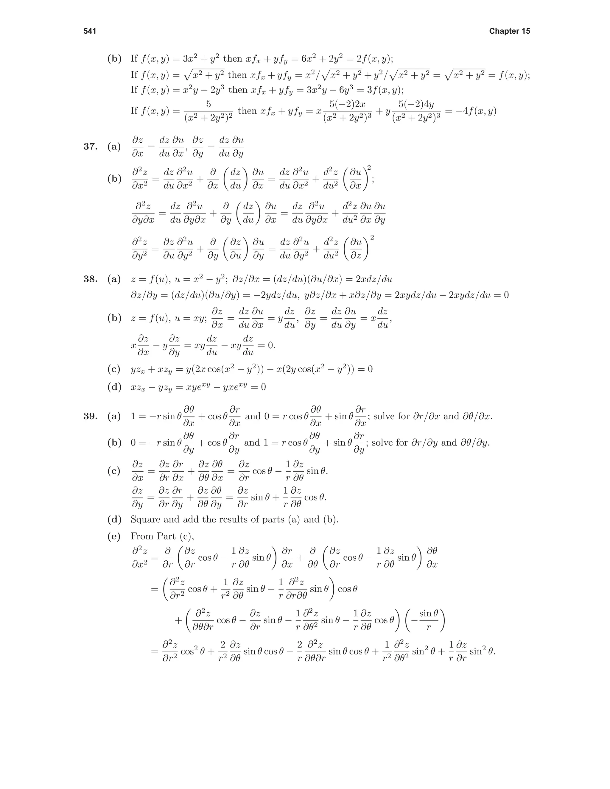 541 Chapter 15
(b) If f(x, y) = 3x2
+ y2
then xfx + yfy = 6x2
+ 2y2
= 2f(x, y);
If f(x, y) = x2 + y2 then xfx + yfy = x2
/ x2 + y2 + y2
/ x2 + y2 = x2 + y2 = f(x, y);
If f(x, y) = x2
y − 2y3
then xfx + yfy = 3x2
y − 6y3
= 3f(x, y);
If f(x, y) =
5
(x2 + 2y2)2
then xfx + yfy = x
5(−2)2x
(x2 + 2y2)3
+ y
5(−2)4y
(x2 + 2y2)3
= −4f(x, y)
37. (a)
∂z
∂x
=
dz
du
∂u
∂x
,
∂z
∂y
=
dz
du
∂u
∂y
(b)
∂2
z
∂x2
=
dz
du
∂2
u
∂x2
+
∂
∂x
dz
du
∂u
∂x
=
dz
du
∂2
u
∂x2
+
d2
z
du2
∂u
∂x
2
;
∂2
z
∂y∂x
=
dz
du
∂2
u
∂y∂x
+
∂
∂y
dz
du
∂u
∂x
=
dz
du
∂2
u
∂y∂x
+
d2
z
du2
∂u
∂x
∂u
∂y
∂2
z
∂y2
=
∂z
∂u
∂2
u
∂y2
+
∂
∂y
∂z
∂u
∂u
∂y
=
dz
du
∂2
u
∂y2
+
d2
z
du2
∂u
∂z
2
38. (a) z = f(u), u = x2
− y2
; ∂z/∂x = (dz/du)(∂u/∂x) = 2xdz/du
∂z/∂y = (dz/du)(∂u/∂y) = −2ydz/du, y∂z/∂x + x∂z/∂y = 2xydz/du − 2xydz/du = 0
(b) z = f(u), u = xy;
∂z
∂x
=
dz
du
∂u
∂x
= y
dz
du
,
∂z
∂y
=
dz
du
∂u
∂y
= x
dz
du
,
x
∂z
∂x
− y
∂z
∂y
= xy
dz
du
− xy
dz
du
= 0.
(c) yzx + xzy = y(2x cos(x2
− y2
)) − x(2y cos(x2
− y2
)) = 0
(d) xzx − yzy = xyexy
− yxexy
= 0
39. (a) 1 = −r sin θ
∂θ
∂x
+ cos θ
∂r
∂x
and 0 = r cos θ
∂θ
∂x
+ sin θ
∂r
∂x
; solve for ∂r/∂x and ∂θ/∂x.
(b) 0 = −r sin θ
∂θ
∂y
+ cos θ
∂r
∂y
and 1 = r cos θ
∂θ
∂y
+ sin θ
∂r
∂y
; solve for ∂r/∂y and ∂θ/∂y.
(c)
∂z
∂x
=
∂z
∂r
∂r
∂x
+
∂z
∂θ
∂θ
∂x
=
∂z
∂r
cos θ −
1
r
∂z
∂θ
sin θ.
∂z
∂y
=
∂z
∂r
∂r
∂y
+
∂z
∂θ
∂θ
∂y
=
∂z
∂r
sin θ +
1
r
∂z
∂θ
cos θ.
(d) Square and add the results of parts (a) and (b).
(e) From Part (c),
∂2
z
∂x2
=
∂
∂r
∂z
∂r
cos θ −
1
r
∂z
∂θ
sin θ
∂r
∂x
+
∂
∂θ
∂z
∂r
cos θ −
1
r
∂z
∂θ
sin θ
∂θ
∂x
=
∂2
z
∂r2
cos θ +
1
r2
∂z
∂θ
sin θ −
1
r
∂2
z
∂r∂θ
sin θ cos θ
+
∂2
z
∂θ∂r
cos θ −
∂z
∂r
sin θ −
1
r
∂2
z
∂θ2
sin θ −
1
r
∂z
∂θ
cos θ −
sin θ
r
=
∂2
z
∂r2
cos2
θ +
2
r2
∂z
∂θ
sin θ cos θ −
2
r
∂2
z
∂θ∂r
sin θ cos θ +
1
r2
∂2
z
∂θ2
sin2
θ +
1
r
∂z
∂r
sin2
θ.
 