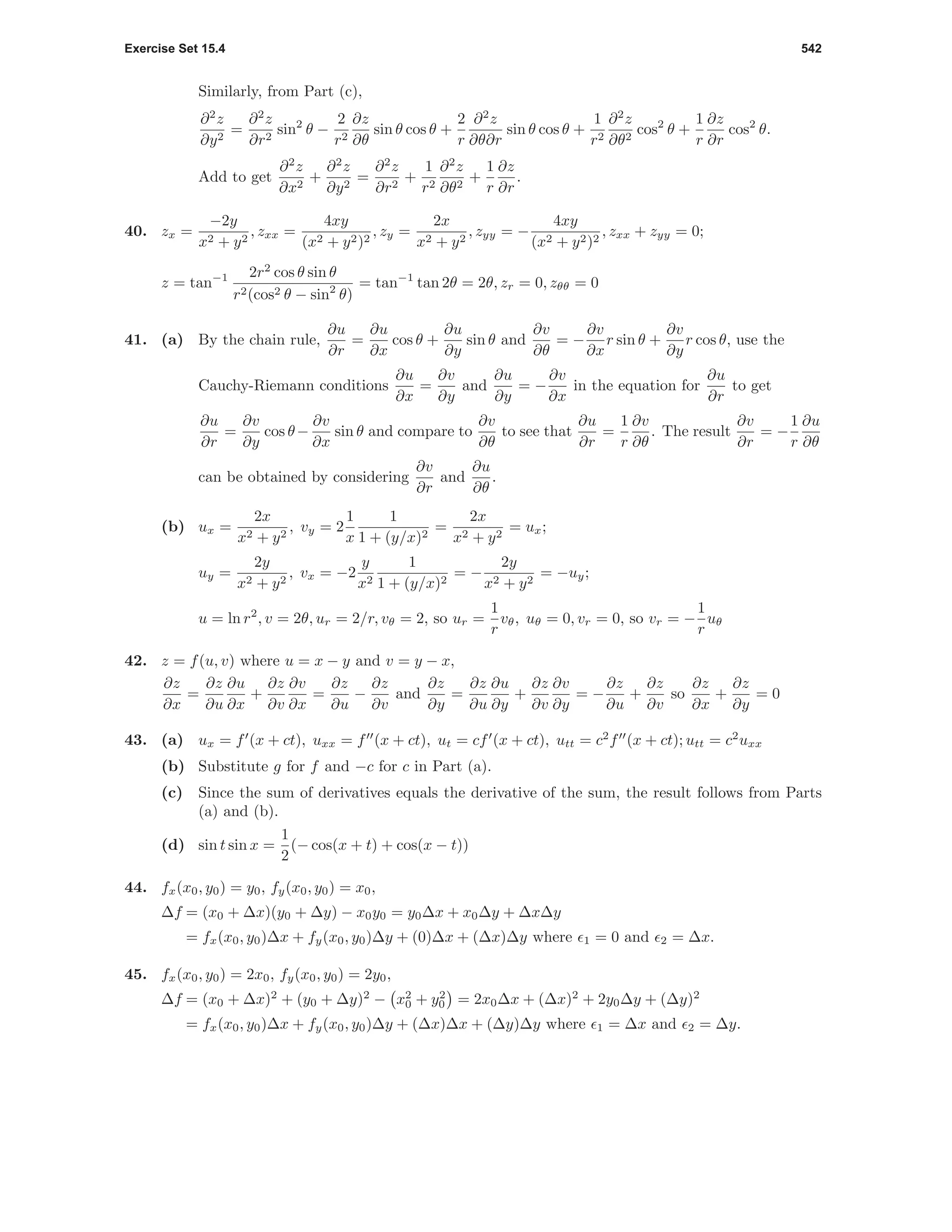 Exercise Set 15.4 542
Similarly, from Part (c),
∂2
z
∂y2
=
∂2
z
∂r2
sin2
θ −
2
r2
∂z
∂θ
sin θ cos θ +
2
r
∂2
z
∂θ∂r
sin θ cos θ +
1
r2
∂2
z
∂θ2
cos2
θ +
1
r
∂z
∂r
cos2
θ.
Add to get
∂2
z
∂x2
+
∂2
z
∂y2
=
∂2
z
∂r2
+
1
r2
∂2
z
∂θ2
+
1
r
∂z
∂r
.
40. zx =
−2y
x2 + y2
, zxx =
4xy
(x2 + y2)2
, zy =
2x
x2 + y2
, zyy = −
4xy
(x2 + y2)2
, zxx + zyy = 0;
z = tan−1 2r2
cos θ sin θ
r2(cos2 θ − sin2
θ)
= tan−1
tan 2θ = 2θ, zr = 0, zθθ = 0
41. (a) By the chain rule,
∂u
∂r
=
∂u
∂x
cos θ +
∂u
∂y
sin θ and
∂v
∂θ
= −
∂v
∂x
r sin θ +
∂v
∂y
r cos θ, use the
Cauchy-Riemann conditions
∂u
∂x
=
∂v
∂y
and
∂u
∂y
= −
∂v
∂x
in the equation for
∂u
∂r
to get
∂u
∂r
=
∂v
∂y
cos θ−
∂v
∂x
sin θ and compare to
∂v
∂θ
to see that
∂u
∂r
=
1
r
∂v
∂θ
. The result
∂v
∂r
= −
1
r
∂u
∂θ
can be obtained by considering
∂v
∂r
and
∂u
∂θ
.
(b) ux =
2x
x2 + y2
, vy = 2
1
x
1
1 + (y/x)2
=
2x
x2 + y2
= ux;
uy =
2y
x2 + y2
, vx = −2
y
x2
1
1 + (y/x)2
= −
2y
x2 + y2
= −uy;
u = ln r2
, v = 2θ, ur = 2/r, vθ = 2, so ur =
1
r
vθ, uθ = 0, vr = 0, so vr = −
1
r
uθ
42. z = f(u, v) where u = x − y and v = y − x,
∂z
∂x
=
∂z
∂u
∂u
∂x
+
∂z
∂v
∂v
∂x
=
∂z
∂u
−
∂z
∂v
and
∂z
∂y
=
∂z
∂u
∂u
∂y
+
∂z
∂v
∂v
∂y
= −
∂z
∂u
+
∂z
∂v
so
∂z
∂x
+
∂z
∂y
= 0
43. (a) ux = f (x + ct), uxx = f (x + ct), ut = cf (x + ct), utt = c2
f (x + ct); utt = c2
uxx
(b) Substitute g for f and −c for c in Part (a).
(c) Since the sum of derivatives equals the derivative of the sum, the result follows from Parts
(a) and (b).
(d) sin t sin x =
1
2
(− cos(x + t) + cos(x − t))
44. fx(x0, y0) = y0, fy(x0, y0) = x0,
∆f = (x0 + ∆x)(y0 + ∆y) − x0y0 = y0∆x + x0∆y + ∆x∆y
= fx(x0, y0)∆x + fy(x0, y0)∆y + (0)∆x + (∆x)∆y where 1 = 0 and 2 = ∆x.
45. fx(x0, y0) = 2x0, fy(x0, y0) = 2y0,
∆f = (x0 + ∆x)2
+ (y0 + ∆y)2
− x2
0 + y2
0 = 2x0∆x + (∆x)2
+ 2y0∆y + (∆y)2
= fx(x0, y0)∆x + fy(x0, y0)∆y + (∆x)∆x + (∆y)∆y where 1 = ∆x and 2 = ∆y.
 