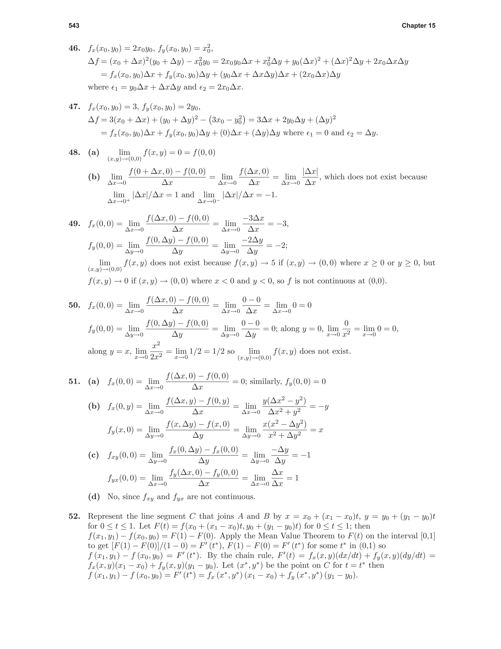 543 Chapter 15
46. fx(x0, y0) = 2x0y0, fy(x0, y0) = x2
0,
∆f = (x0 + ∆x)2
(y0 + ∆y) − x2
0y0 = 2x0y0∆x + x2
0∆y + y0(∆x)2
+ (∆x)2
∆y + 2x0∆x∆y
= fx(x0, y0)∆x + fy(x0, y0)∆y + (y0∆x + ∆x∆y)∆x + (2x0∆x)∆y
where 1 = y0∆x + ∆x∆y and 2 = 2x0∆x.
47. fx(x0, y0) = 3, fy(x0, y0) = 2y0,
∆f = 3(x0 + ∆x) + (y0 + ∆y)2
− 3x0 − y2
0 = 3∆x + 2y0∆y + (∆y)2
= fx(x0, y0)∆x + fy(x0, y0)∆y + (0)∆x + (∆y)∆y where 1 = 0 and 2 = ∆y.
48. (a) lim
(x,y)→(0,0)
f(x, y) = 0 = f(0, 0)
(b) lim
∆x→0
f(0 + ∆x, 0) − f(0, 0)
∆x
= lim
∆x→0
f(∆x, 0)
∆x
= lim
∆x→0
|∆x|
∆x
, which does not exist because
lim
∆x→0+
|∆x|/∆x = 1 and lim
∆x→0−
|∆x|/∆x = −1.
49. fx(0, 0) = lim
∆x→0
f(∆x, 0) − f(0, 0)
∆x
= lim
∆x→0
−3∆x
∆x
= −3,
fy(0, 0) = lim
∆y→0
f(0, ∆y) − f(0, 0)
∆y
= lim
∆y→0
−2∆y
∆y
= −2;
lim
(x,y)→(0,0)
f(x, y) does not exist because f(x, y) → 5 if (x, y) → (0, 0) where x ≥ 0 or y ≥ 0, but
f(x, y) → 0 if (x, y) → (0, 0) where x < 0 and y < 0, so f is not continuous at (0,0).
50. fx(0, 0) = lim
∆x→0
f(∆x, 0) − f(0, 0)
∆x
= lim
∆x→0
0 − 0
∆x
= lim
∆x→0
0 = 0
fy(0, 0) = lim
∆y→0
f(0, ∆y) − f(0, 0)
∆y
= lim
∆y→0
0 − 0
∆y
= 0; along y = 0, lim
x→0
0
x2
= lim
x→0
0 = 0,
along y = x, lim
x→0
x2
2x2
= lim
x→0
1/2 = 1/2 so lim
(x,y)→(0,0)
f(x, y) does not exist.
51. (a) fx(0, 0) = lim
∆x→0
f(∆x, 0) − f(0, 0)
∆x
= 0; similarly, fy(0, 0) = 0
(b) fx(0, y) = lim
∆x→0
f(∆x, y) − f(0, y)
∆x
= lim
∆x→0
y(∆x2
− y2
)
∆x2 + y2
= −y
fy(x, 0) = lim
∆y→0
f(x, ∆y) − f(x, 0)
∆y
= lim
∆y→0
x(x2
− ∆y2
)
x2 + ∆y2
= x
(c) fxy(0, 0) = lim
∆y→0
fx(0, ∆y) − fx(0, 0)
∆y
= lim
∆y→0
−∆y
∆y
= −1
fyx(0, 0) = lim
∆x→0
fy(∆x, 0) − fy(0, 0)
∆x
= lim
∆x→0
∆x
∆x
= 1
(d) No, since fxy and fyx are not continuous.
52. Represent the line segment C that joins A and B by x = x0 + (x1 − x0)t, y = y0 + (y1 − y0)t
for 0 ≤ t ≤ 1. Let F(t) = f(x0 + (x1 − x0)t, y0 + (y1 − y0)t) for 0 ≤ t ≤ 1; then
f(x1, y1) − f(x0, y0) = F(1) − F(0). Apply the Mean Value Theorem to F(t) on the interval [0,1]
to get [F(1) − F(0)]/(1 − 0) = F (t∗
), F(1) − F(0) = F (t∗
) for some t∗
in (0,1) so
f (x1, y1) − f (x0, y0) = F (t∗
). By the chain rule, F (t) = fx(x, y)(dx/dt) + fy(x, y)(dy/dt) =
fx(x, y)(x1 − x0) + fy(x, y)(y1 − y0). Let (x∗
, y∗
) be the point on C for t = t∗
then
f (x1, y1) − f (x0, y0) = F (t∗
) = fx (x∗
, y∗
) (x1 − x0) + fy (x∗
, y∗
) (y1 − y0).
 
