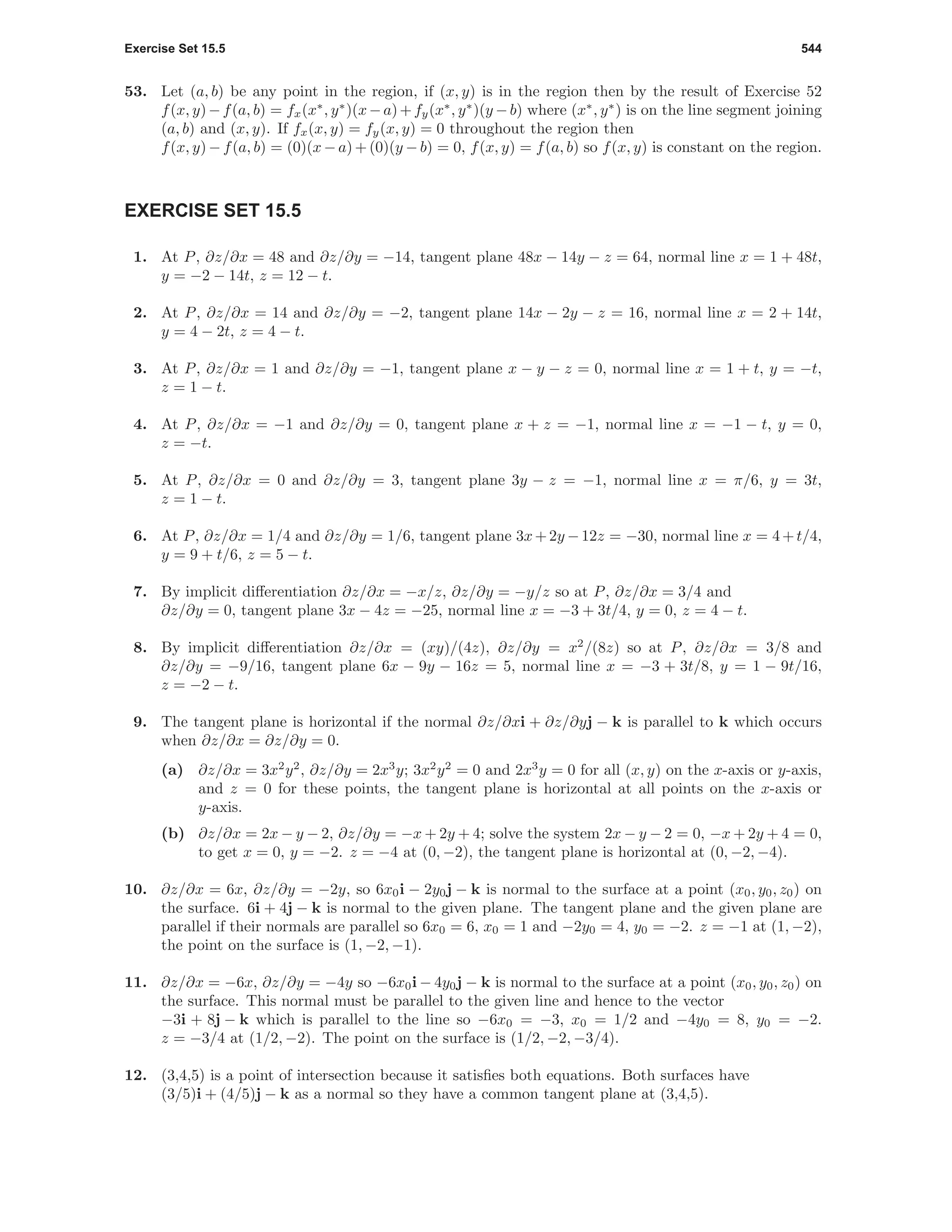 Exercise Set 15.5 544
53. Let (a, b) be any point in the region, if (x, y) is in the region then by the result of Exercise 52
f(x, y)−f(a, b) = fx(x∗
, y∗
)(x−a)+fy(x∗
, y∗
)(y −b) where (x∗
, y∗
) is on the line segment joining
(a, b) and (x, y). If fx(x, y) = fy(x, y) = 0 throughout the region then
f(x, y) − f(a, b) = (0)(x − a) + (0)(y − b) = 0, f(x, y) = f(a, b) so f(x, y) is constant on the region.
EXERCISE SET 15.5
1. At P, ∂z/∂x = 48 and ∂z/∂y = −14, tangent plane 48x − 14y − z = 64, normal line x = 1 + 48t,
y = −2 − 14t, z = 12 − t.
2. At P, ∂z/∂x = 14 and ∂z/∂y = −2, tangent plane 14x − 2y − z = 16, normal line x = 2 + 14t,
y = 4 − 2t, z = 4 − t.
3. At P, ∂z/∂x = 1 and ∂z/∂y = −1, tangent plane x − y − z = 0, normal line x = 1 + t, y = −t,
z = 1 − t.
4. At P, ∂z/∂x = −1 and ∂z/∂y = 0, tangent plane x + z = −1, normal line x = −1 − t, y = 0,
z = −t.
5. At P, ∂z/∂x = 0 and ∂z/∂y = 3, tangent plane 3y − z = −1, normal line x = π/6, y = 3t,
z = 1 − t.
6. At P, ∂z/∂x = 1/4 and ∂z/∂y = 1/6, tangent plane 3x+2y −12z = −30, normal line x = 4+t/4,
y = 9 + t/6, z = 5 − t.
7. By implicit diﬀerentiation ∂z/∂x = −x/z, ∂z/∂y = −y/z so at P, ∂z/∂x = 3/4 and
∂z/∂y = 0, tangent plane 3x − 4z = −25, normal line x = −3 + 3t/4, y = 0, z = 4 − t.
8. By implicit diﬀerentiation ∂z/∂x = (xy)/(4z), ∂z/∂y = x2
/(8z) so at P, ∂z/∂x = 3/8 and
∂z/∂y = −9/16, tangent plane 6x − 9y − 16z = 5, normal line x = −3 + 3t/8, y = 1 − 9t/16,
z = −2 − t.
9. The tangent plane is horizontal if the normal ∂z/∂xi + ∂z/∂yj − k is parallel to k which occurs
when ∂z/∂x = ∂z/∂y = 0.
(a) ∂z/∂x = 3x2
y2
, ∂z/∂y = 2x3
y; 3x2
y2
= 0 and 2x3
y = 0 for all (x, y) on the x-axis or y-axis,
and z = 0 for these points, the tangent plane is horizontal at all points on the x-axis or
y-axis.
(b) ∂z/∂x = 2x − y − 2, ∂z/∂y = −x + 2y + 4; solve the system 2x − y − 2 = 0, −x + 2y + 4 = 0,
to get x = 0, y = −2. z = −4 at (0, −2), the tangent plane is horizontal at (0, −2, −4).
10. ∂z/∂x = 6x, ∂z/∂y = −2y, so 6x0i − 2y0j − k is normal to the surface at a point (x0, y0, z0) on
the surface. 6i + 4j − k is normal to the given plane. The tangent plane and the given plane are
parallel if their normals are parallel so 6x0 = 6, x0 = 1 and −2y0 = 4, y0 = −2. z = −1 at (1, −2),
the point on the surface is (1, −2, −1).
11. ∂z/∂x = −6x, ∂z/∂y = −4y so −6x0i − 4y0j − k is normal to the surface at a point (x0, y0, z0) on
the surface. This normal must be parallel to the given line and hence to the vector
−3i + 8j − k which is parallel to the line so −6x0 = −3, x0 = 1/2 and −4y0 = 8, y0 = −2.
z = −3/4 at (1/2, −2). The point on the surface is (1/2, −2, −3/4).
12. (3,4,5) is a point of intersection because it satisﬁes both equations. Both surfaces have
(3/5)i + (4/5)j − k as a normal so they have a common tangent plane at (3,4,5).
 