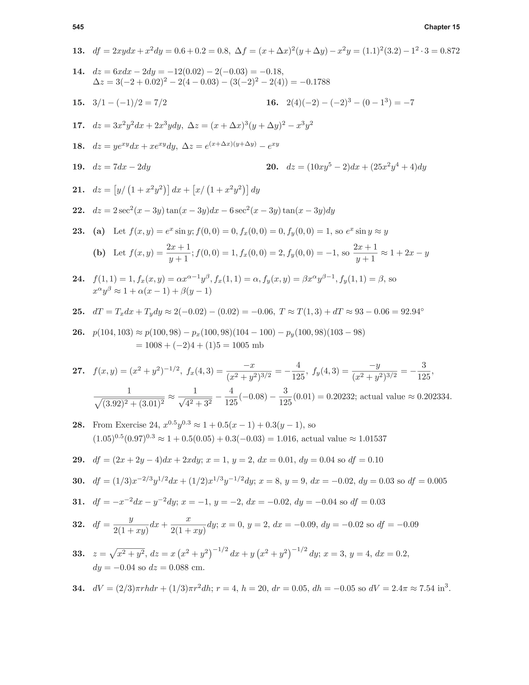 545 Chapter 15
13. df = 2xydx + x2
dy = 0.6 + 0.2 = 0.8, ∆f = (x + ∆x)2
(y + ∆y) − x2
y = (1.1)2
(3.2) − 12
· 3 = 0.872
14. dz = 6xdx − 2dy = −12(0.02) − 2(−0.03) = −0.18,
∆z = 3(−2 + 0.02)2
− 2(4 − 0.03) − (3(−2)2
− 2(4)) = −0.1788
15. 3/1 − (−1)/2 = 7/2 16. 2(4)(−2) − (−2)3
− (0 − 13
) = −7
17. dz = 3x2
y2
dx + 2x3
ydy, ∆z = (x + ∆x)3
(y + ∆y)2
− x3
y2
18. dz = yexy
dx + xexy
dy, ∆z = e(x+∆x)(y+∆y)
− exy
19. dz = 7dx − 2dy 20. dz = (10xy5
− 2)dx + (25x2
y4
+ 4)dy
21. dz = y/ 1 + x2
y2
dx + x/ 1 + x2
y2
dy
22. dz = 2 sec2
(x − 3y) tan(x − 3y)dx − 6 sec2
(x − 3y) tan(x − 3y)dy
23. (a) Let f(x, y) = ex
sin y; f(0, 0) = 0, fx(0, 0) = 0, fy(0, 0) = 1, so ex
sin y ≈ y
(b) Let f(x, y) =
2x + 1
y + 1
; f(0, 0) = 1, fx(0, 0) = 2, fy(0, 0) = −1, so
2x + 1
y + 1
≈ 1 + 2x − y
24. f(1, 1) = 1, fx(x, y) = αxα−1
yβ
, fx(1, 1) = α, fy(x, y) = βxα
yβ−1
, fy(1, 1) = β, so
xα
yβ
≈ 1 + α(x − 1) + β(y − 1)
25. dT = Txdx + Tydy ≈ 2(−0.02) − (0.02) = −0.06, T ≈ T(1, 3) + dT ≈ 93 − 0.06 = 92.94◦
26. p(104, 103) ≈ p(100, 98) − px(100, 98)(104 − 100) − py(100, 98)(103 − 98)
= 1008 + (−2)4 + (1)5 = 1005 mb
27. f(x, y) = (x2
+ y2
)−1/2
, fx(4, 3) =
−x
(x2 + y2)3/2
= −
4
125
, fy(4, 3) =
−y
(x2 + y2)3/2
= −
3
125
,
1
(3.92)2 + (3.01)2
≈
1
√
42 + 32
−
4
125
(−0.08) −
3
125
(0.01) = 0.20232; actual value ≈ 0.202334.
28. From Exercise 24, x0.5
y0.3
≈ 1 + 0.5(x − 1) + 0.3(y − 1), so
(1.05)0.5
(0.97)0.3
≈ 1 + 0.5(0.05) + 0.3(−0.03) = 1.016, actual value ≈ 1.01537
29. df = (2x + 2y − 4)dx + 2xdy; x = 1, y = 2, dx = 0.01, dy = 0.04 so df = 0.10
30. df = (1/3)x−2/3
y1/2
dx + (1/2)x1/3
y−1/2
dy; x = 8, y = 9, dx = −0.02, dy = 0.03 so df = 0.005
31. df = −x−2
dx − y−2
dy; x = −1, y = −2, dx = −0.02, dy = −0.04 so df = 0.03
32. df =
y
2(1 + xy)
dx +
x
2(1 + xy)
dy; x = 0, y = 2, dx = −0.09, dy = −0.02 so df = −0.09
33. z = x2 + y2, dz = x x2
+ y2 −1/2
dx + y x2
+ y2 −1/2
dy; x = 3, y = 4, dx = 0.2,
dy = −0.04 so dz = 0.088 cm.
34. dV = (2/3)πrhdr + (1/3)πr2
dh; r = 4, h = 20, dr = 0.05, dh = −0.05 so dV = 2.4π ≈ 7.54 in3
.
 