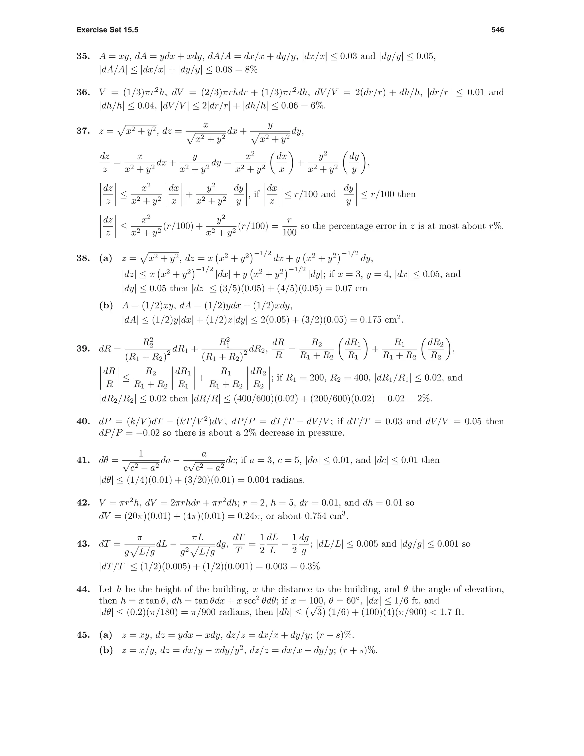 Exercise Set 15.5 546
35. A = xy, dA = ydx + xdy, dA/A = dx/x + dy/y, |dx/x| ≤ 0.03 and |dy/y| ≤ 0.05,
|dA/A| ≤ |dx/x| + |dy/y| ≤ 0.08 = 8%
36. V = (1/3)πr2
h, dV = (2/3)πrhdr + (1/3)πr2
dh, dV/V = 2(dr/r) + dh/h, |dr/r| ≤ 0.01 and
|dh/h| ≤ 0.04, |dV/V | ≤ 2|dr/r| + |dh/h| ≤ 0.06 = 6%.
37. z = x2 + y2, dz =
x
x2 + y2
dx +
y
x2 + y2
dy,
dz
z
=
x
x2 + y2
dx +
y
x2 + y2
dy =
x2
x2 + y2
dx
x
+
y2
x2 + y2
dy
y
,
dz
z
≤
x2
x2 + y2
dx
x
+
y2
x2 + y2
dy
y
, if
dx
x
≤ r/100 and
dy
y
≤ r/100 then
dz
z
≤
x2
x2 + y2
(r/100) +
y2
x2 + y2
(r/100) =
r
100
so the percentage error in z is at most about r%.
38. (a) z = x2 + y2, dz = x x2
+ y2 −1/2
dx + y x2
+ y2 −1/2
dy,
|dz| ≤ x x2
+ y2 −1/2
|dx| + y x2
+ y2 −1/2
|dy|; if x = 3, y = 4, |dx| ≤ 0.05, and
|dy| ≤ 0.05 then |dz| ≤ (3/5)(0.05) + (4/5)(0.05) = 0.07 cm
(b) A = (1/2)xy, dA = (1/2)ydx + (1/2)xdy,
|dA| ≤ (1/2)y|dx| + (1/2)x|dy| ≤ 2(0.05) + (3/2)(0.05) = 0.175 cm2
.
39. dR =
R2
2
(R1 + R2)
2 dR1 +
R2
1
(R1 + R2)
2 dR2,
dR
R
=
R2
R1 + R2
dR1
R1
+
R1
R1 + R2
dR2
R2
,
dR
R
≤
R2
R1 + R2
dR1
R1
+
R1
R1 + R2
dR2
R2
; if R1 = 200, R2 = 400, |dR1/R1| ≤ 0.02, and
|dR2/R2| ≤ 0.02 then |dR/R| ≤ (400/600)(0.02) + (200/600)(0.02) = 0.02 = 2%.
40. dP = (k/V )dT − (kT/V 2
)dV , dP/P = dT/T − dV/V ; if dT/T = 0.03 and dV/V = 0.05 then
dP/P = −0.02 so there is about a 2% decrease in pressure.
41. dθ =
1
√
c2 − a2
da −
a
c
√
c2 − a2
dc; if a = 3, c = 5, |da| ≤ 0.01, and |dc| ≤ 0.01 then
|dθ| ≤ (1/4)(0.01) + (3/20)(0.01) = 0.004 radians.
42. V = πr2
h, dV = 2πrhdr + πr2
dh; r = 2, h = 5, dr = 0.01, and dh = 0.01 so
dV = (20π)(0.01) + (4π)(0.01) = 0.24π, or about 0.754 cm3
.
43. dT =
π
g L/g
dL −
πL
g2 L/g
dg,
dT
T
=
1
2
dL
L
−
1
2
dg
g
; |dL/L| ≤ 0.005 and |dg/g| ≤ 0.001 so
|dT/T| ≤ (1/2)(0.005) + (1/2)(0.001) = 0.003 = 0.3%
44. Let h be the height of the building, x the distance to the building, and θ the angle of elevation,
then h = x tan θ, dh = tan θdx + x sec2
θdθ; if x = 100, θ = 60◦
, |dx| ≤ 1/6 ft, and
|dθ| ≤ (0.2)(π/180) = π/900 radians, then |dh| ≤
√
3 (1/6) + (100)(4)(π/900) < 1.7 ft.
45. (a) z = xy, dz = ydx + xdy, dz/z = dx/x + dy/y; (r + s)%.
(b) z = x/y, dz = dx/y − xdy/y2
, dz/z = dx/x − dy/y; (r + s)%.
 