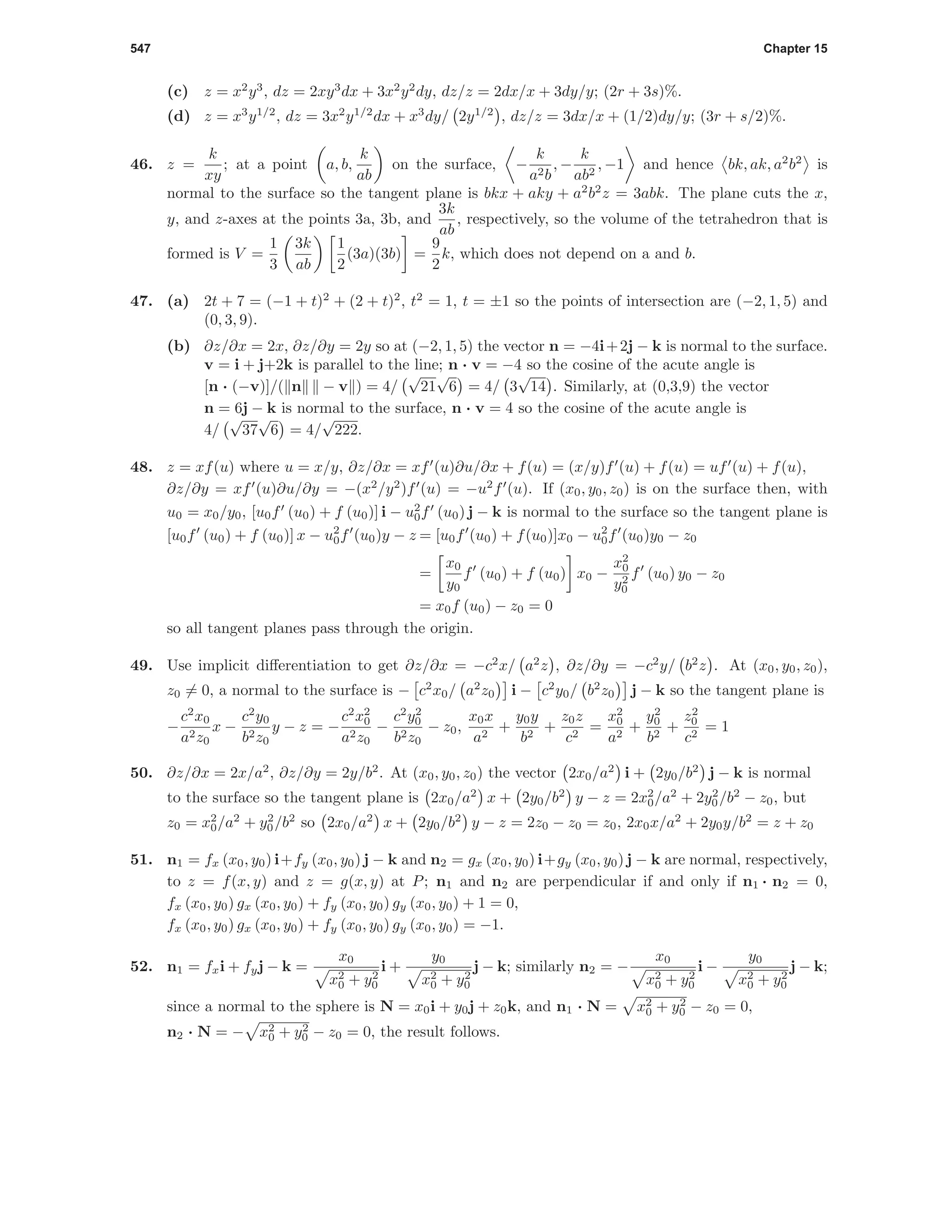 547 Chapter 15
(c) z = x2
y3
, dz = 2xy3
dx + 3x2
y2
dy, dz/z = 2dx/x + 3dy/y; (2r + 3s)%.
(d) z = x3
y1/2
, dz = 3x2
y1/2
dx + x3
dy/ 2y1/2
, dz/z = 3dx/x + (1/2)dy/y; (3r + s/2)%.
46. z =
k
xy
; at a point a, b,
k
ab
on the surface, −
k
a2b
, −
k
ab2
, −1 and hence bk, ak, a2
b2
is
normal to the surface so the tangent plane is bkx + aky + a2
b2
z = 3abk. The plane cuts the x,
y, and z-axes at the points 3a, 3b, and
3k
ab
, respectively, so the volume of the tetrahedron that is
formed is V =
1
3
3k
ab
1
2
(3a)(3b) =
9
2
k, which does not depend on a and b.
47. (a) 2t + 7 = (−1 + t)2
+ (2 + t)2
, t2
= 1, t = ±1 so the points of intersection are (−2, 1, 5) and
(0, 3, 9).
(b) ∂z/∂x = 2x, ∂z/∂y = 2y so at (−2, 1, 5) the vector n = −4i+2j − k is normal to the surface.
v = i + j+2k is parallel to the line; n · v = −4 so the cosine of the acute angle is
[n · (−v)]/( n − v ) = 4/
√
21
√
6 = 4/ 3
√
14 . Similarly, at (0,3,9) the vector
n = 6j − k is normal to the surface, n · v = 4 so the cosine of the acute angle is
4/
√
37
√
6 = 4/
√
222.
48. z = xf(u) where u = x/y, ∂z/∂x = xf (u)∂u/∂x + f(u) = (x/y)f (u) + f(u) = uf (u) + f(u),
∂z/∂y = xf (u)∂u/∂y = −(x2
/y2
)f (u) = −u2
f (u). If (x0, y0, z0) is on the surface then, with
u0 = x0/y0, [u0f (u0) + f (u0)] i − u2
0f (u0) j − k is normal to the surface so the tangent plane is
[u0f (u0) + f (u0)] x − u2
0f (u0)y − z = [u0f (u0) + f(u0)]x0 − u2
0f (u0)y0 − z0
=
x0
y0
f (u0) + f (u0) x0 −
x2
0
y2
0
f (u0) y0 − z0
= x0f (u0) − z0 = 0
so all tangent planes pass through the origin.
49. Use implicit diﬀerentiation to get ∂z/∂x = −c2
x/ a2
z , ∂z/∂y = −c2
y/ b2
z . At (x0, y0, z0),
z0 = 0, a normal to the surface is − c2
x0/ a2
z0 i − c2
y0/ b2
z0 j − k so the tangent plane is
−
c2
x0
a2z0
x −
c2
y0
b2z0
y − z = −
c2
x2
0
a2z0
−
c2
y2
0
b2z0
− z0,
x0x
a2
+
y0y
b2
+
z0z
c2
=
x2
0
a2
+
y2
0
b2
+
z2
0
c2
= 1
50. ∂z/∂x = 2x/a2
, ∂z/∂y = 2y/b2
. At (x0, y0, z0) the vector 2x0/a2
i + 2y0/b2
j − k is normal
to the surface so the tangent plane is 2x0/a2
x + 2y0/b2
y − z = 2x2
0/a2
+ 2y2
0/b2
− z0, but
z0 = x2
0/a2
+ y2
0/b2
so 2x0/a2
x + 2y0/b2
y − z = 2z0 − z0 = z0, 2x0x/a2
+ 2y0y/b2
= z + z0
51. n1 = fx (x0, y0) i+fy (x0, y0) j − k and n2 = gx (x0, y0) i+gy (x0, y0) j − k are normal, respectively,
to z = f(x, y) and z = g(x, y) at P; n1 and n2 are perpendicular if and only if n1 · n2 = 0,
fx (x0, y0) gx (x0, y0) + fy (x0, y0) gy (x0, y0) + 1 = 0,
fx (x0, y0) gx (x0, y0) + fy (x0, y0) gy (x0, y0) = −1.
52. n1 = fxi + fyj − k =
x0
x2
0 + y2
0
i +
y0
x2
0 + y2
0
j − k; similarly n2 = −
x0
x2
0 + y2
0
i −
y0
x2
0 + y2
0
j − k;
since a normal to the sphere is N = x0i + y0j + z0k, and n1 · N = x2
0 + y2
0 − z0 = 0,
n2 · N = − x2
0 + y2
0 − z0 = 0, the result follows.
 
